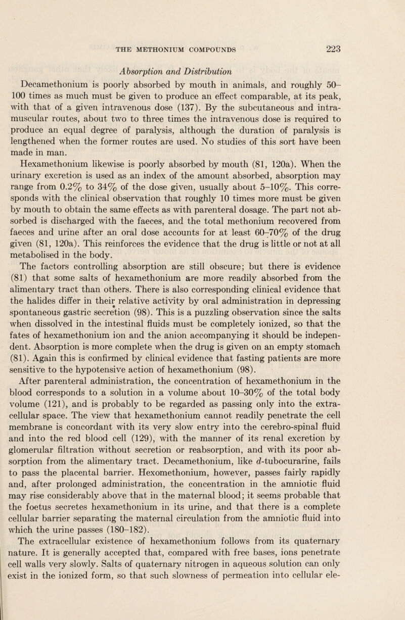 Absorption and Distribution Decamethonium is poorly absorbed by mouth in animals, and roughly 50- 100 times as much must be given to produce an effect comparable, at its peak, with that of a given intravenous dose (137). By the subcutaneous and intra¬ muscular routes, about two to three times the intravenous dose is required to produce an equal degree of paralysis, although the duration of paralysis is lengthened when the former routes are used. No studies of this sort have been made in man. Hexamethonium likewise is poorly absorbed by mouth (81, 120a). When the urinary excretion is used as an index of the amount absorbed, absorption may range from 0.2% to 34% of the dose given, usually about 5-10%. This corre¬ sponds with the clinical observation that roughly 10 times more must be given by mouth to obtain the same effects as with parenteral dosage. The part not ab¬ sorbed is discharged with the faeces, and the total methonium recovered from faeces and urine after an oral dose accounts for at least 60-70% of the drug given (81, 120a). This reinforces the evidence that the drug is little or not at all metabolised in the body. The factors controlling absorption are still obscure; but there is evidence (81) that some salts of hexamethonium are more readily absorbed from the alimentary tract than others. There is also corresponding clinical evidence that the halides differ in their relative activity by oral administration in depressing spontaneous gastric secretion (98). This is a puzzling observation since the salts when dissolved in the intestinal fluids must be completely ionized, so that the fates of hexamethonium ion and the anion accompanying it should be indepen¬ dent. Absorption is more complete when the drug is given on an empty stomach (81). Again this is confirmed by clinical evidence that fasting patients are more sensitive to the hypotensive action of hexamethonium (98). After parenteral administration, the concentration of hexamethonium in the blood corresponds to a solution in a volume about 10-30% of the total body volume (121), and is probably to be regarded as passing only into the extra¬ cellular space. The view that hexamethonium cannot readily penetrate the cell membrane is concordant with its very slow entry into the cerebro-spinal fluid and into the red blood cell (129), with the manner of its renal excretion by glomerular filtration without secretion or reabsorption, and with its poor ab¬ sorption from the alimentary tract. Decamethonium, like d-tubocurarine, fails to pass the placental barrier. Hexomethonium, however, passes fairly rapidly and, after prolonged administration, the concentration in the amniotic fluid may rise considerably above that in the maternal blood; it seems probable that the foetus secretes hexamethonium in its urine, and that there is a complete cellular barrier separating the maternal circulation from the amniotic fluid into which the urine passes (180-182). The extracellular existence of hexamethonium follows from its quaternary nature. It is generally accepted that, compared with free bases, ions penetrate cell walls very slowly. Salts of quaternary nitrogen in aqueous solution can only exist in the ionized form, so that such slowness of permeation into cellular ele-