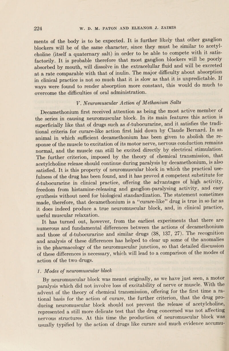 ments of the body is to be expected. It is further likely that othei ganglion blockers will be of the same character, since they must be similar to acetyl¬ choline (itself a quaternary salt) in order to be able to compete with it satis¬ factorily. It is probable therefore that most ganglion blockers will be poorly absorbed by mouth, will dissolve in the extracelullar fluid and will be excreted at a rate comparable with that of inulin. The major difficulty about absorption in clinical practice is not so much that it is slow as that it is unpredictable. If ways were found to render absorption more constant, chis would do much to overcome the difficulties of oral administration. V. Neuromuscular Action of Methonium Salts Decamethonium first received attention as being the most active membei of the series in causing neuromuscular block. In its main features this action is superficially like that , of drugs such as d-tubocurarine, and it satisfies the tradi¬ tional criteria for curare-like action first laid down by Claude Bernard. In an animal in which sufficient decamethonium has been given to abolish the re¬ sponse of the muscle to excitation of its motor nerve, nervous conduction remains normal, and the muscle can still be excited directly by electrical stimulation. The further criterion, imposed by the theory of chemical transmission, that acetylcholine release should continue during paralysis by decamethonium, is also satisfied. It is this property of neuromuscular block in which the practical use¬ fulness of the drug has been found, and it has proved £ competent substitute for d-tubocurarine in clinical practice, offering the advantages of high activity, freedom from histamine-releasing and ganglion-paralysing activity, and easy synthesis without need for biological standardization. The statement sometimes made, therefore, that decamethonium is a “curare-like” drug is true in so far as it does indeed produce a true neuromuscular block, and, in clinical practice, useful muscular relaxation. It has turned out, however, from the earliest experiments that there are numerous and fundamental differences between the actions of decamethonium and those of d-tubocurarine and similar drugs (38, 137, 27). The recognition and analysis of these differences has helped to clear up some of the anomalies in the pharmacology of the neuromuscular junction, so that detailed discussion of these differences is necessary, which will lead to a comparison of the modes of action of the two drugs. 1. Modes of neuromuscular block By neuromuscular block was meant originally, as we have just seen, a motor paralysis which did not involve loss of excitability of nerve or muscle. With the advent of the theory of chemical transmission, offering for the first time a ra¬ tional basis for the action of curare, the further criterion, that the drug pro¬ ducing neuromuscular block should not prevent the release of acetylcholine, represented a still more delicate test that the drug concerned was not affecting nervous structures. At this time the production of neuromuscular block was usually typified by the action of drugs like curare and much evidence accumu-