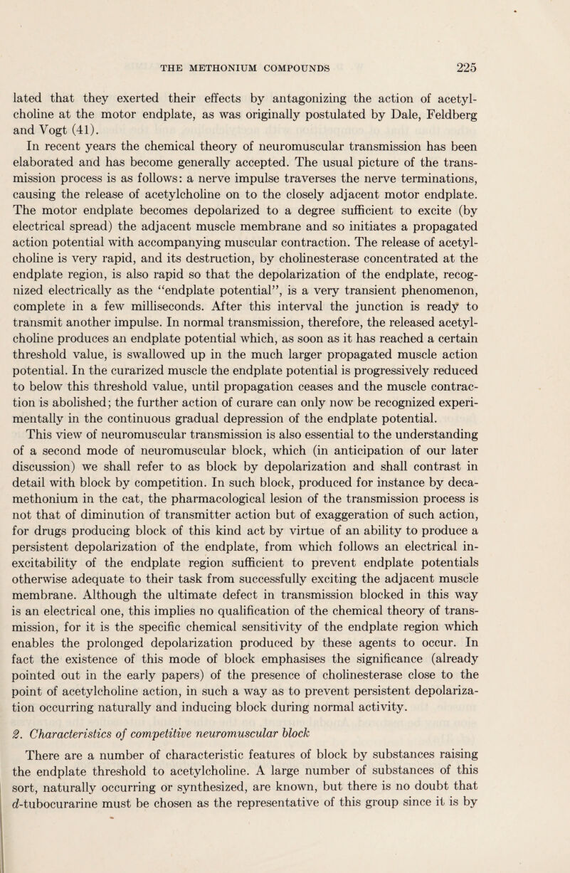 lated that they exerted their effects by antagonizing the action of acetyl¬ choline at the motor endplate, as was originally postulated by Dale, Feldberg and Vogt (41). In recent years the chemical theory of neuromuscular transmission has been elaborated and has become generally accepted. The usual picture of the trans¬ mission process is as follows: a nerve impulse traverses the nerve terminations, causing the release of acetylcholine on to the closely adjacent motor endplate. The motor endplate becomes depolarized to a degree sufficient to excite (by electrical spread) the adjacent muscle membrane and so initiates a propagated action potential with accompanying muscular contraction. The release of acetyl¬ choline is very rapid, and its destruction, by cholinesterase concentrated at the endplate region, is also rapid so that the depolarization of the endplate, recog¬ nized electrically as the “endplate potential”, is a very transient phenomenon, complete in a few milliseconds. After this interval the junction is ready to transmit another impulse. In normal transmission, therefore, the released acetyl¬ choline produces an endplate potential which, as soon as it has reached a certain threshold value, is swallowed up in the much larger propagated muscle action potential. In the curarized muscle the endplate potential is progressively reduced to below this threshold value, until propagation ceases and the muscle contrac¬ tion is abolished; the further action of curare can only now be recognized experi¬ mentally in the continuous gradual depression of the endplate potential. This view of neuromuscular transmission is also essential to the understanding of a second mode of neuromuscular block, which (in anticipation of our later discussion) we shall refer to as block by depolarization and shall contrast in detail with block by competition. In such block, produced for instance by deca- methonium in the cat, the pharmacological lesion of the transmission process is not that of diminution of transmitter action but of exaggeration of such action, for drugs producing block of this kind act by virtue of an ability to produce a persistent depolarization of the endplate, from which follows an electrical in¬ excitability of the endplate region sufficient to prevent endplate potentials otherwise adequate to their task from successfully exciting the adjacent muscle membrane. Although the ultimate defect in transmission blocked in this way is an electrical one, this implies no qualification of the chemical theory of trans¬ mission, for it is the specific chemical sensitivity of the endplate region which enables the prolonged depolarization produced by these agents to occur. In fact the existence of this mode of block emphasises the significance (already pointed out in the early papers) of the presence of cholinesterase close to the point of acetylcholine action, in such a way as to prevent persistent depolariza¬ tion occurring naturally and inducing block during normal activity. 2. Characteristics of competitive neuromuscular block There are a number of characteristic features of block by substances raising the endplate threshold to acetylcholine. A large number of substances of this sort, naturally occurring or synthesized, are known, but there is no doubt that d-tubocurarine must be chosen as the representative of this group since it is by