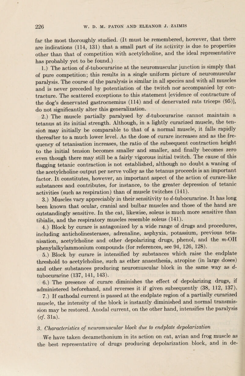 far the most thoroughly studied. (It must be remembered, however, that there are indications (114, 131) that a small part of its activity is due to properties other than that of competition with acetylcholine, and the ideal representative has probably yet to be found.) 1. ) The action of d-tubocurarine at the neuromuscular junction is simply that of pure competition; this results in a single uniform picture of neuromuscular paralysis. The course of the paralysis is similar in all species and with all muscles and is never preceded by potentiation of the twitch nor accompanied by con¬ tracture. The scattered exceptions to this statement [evidence of contracture of the dog’s denervated gastrocnemius (114) and of denervated rats triceps (95)], do not significantly alter this generalization. 2. ) The muscle partially paralysed by d-tubocurarine cannot maintain a tetanus at its initial strength. Although, in a lightly curarized muscle, the ten¬ sion may initially be comparable to that of a normal muscle, it falls rapidly thereafter to a much lower level. As the dose of curare increases and as the fre¬ quency of tetanisation increases, the ratio of the subsequent contraction height to the initial tension becomes smaller and smaller, and finally becomes zero even though there may still be a fairly vigorous initial twitch. The cause of this flagging tetanic contraction is not established, although no doubt a waning of the acetylcholine output per nerve volley as the tetanus proceeds is an important factor. It constitutes, however, an important aspect of the action of curare-like substances and contributes, for instance, to the greater depression of tetanic activities (such as respiration) than of muscle twitches (141). 3. ) Muscles vary appreciably in their sensitivity to d-tubocurarine. It has long been known that ocular, cranial and bulbar muscles and those of the hand are outstandingly sensitive. In the cat, likewise, soleus is much more sensitive than tibialis, and the respiratory muscles resemble soleus (141). 4. ) Block by curare is antagonized by a wide range of drugs and procedures, including anticholinesterases, adrenaline, asphyxia, potassium, previous teta¬ nisation, acetylcholine and other depolarizing drugs, phenol, and the ra-OH phenylalkylammonium compounds (for references, see 94, 126, 128). 5. ) Block by curare is intensified by substances which raise the endplate threshold to acetylcholine, such as ether anaesthesia, atropine (in large doses) and other substances producing neuromuscular block in the same way as d- tubocurarine (137, 141, 143). 6. ) The presence of curare diminishes the effect of depolarizing drugs, if administered beforehand, and reverses it if given subsequently (38, 112, 137). 7. ) If cathodal current is passed at the endplate region of a partially curarized muscle, the intensity of the block is instantly diminished and normal transmis¬ sion may be restored. Anodal current, on the other hand, intensifies the paralysis (c/. 31a). 3. Characteristics of neuromuscular block due to endplate depolarization We have taken decamethonium in its action on cat, avian and frog muscle as the best representative of drugs producing depolarization block, and in de-
