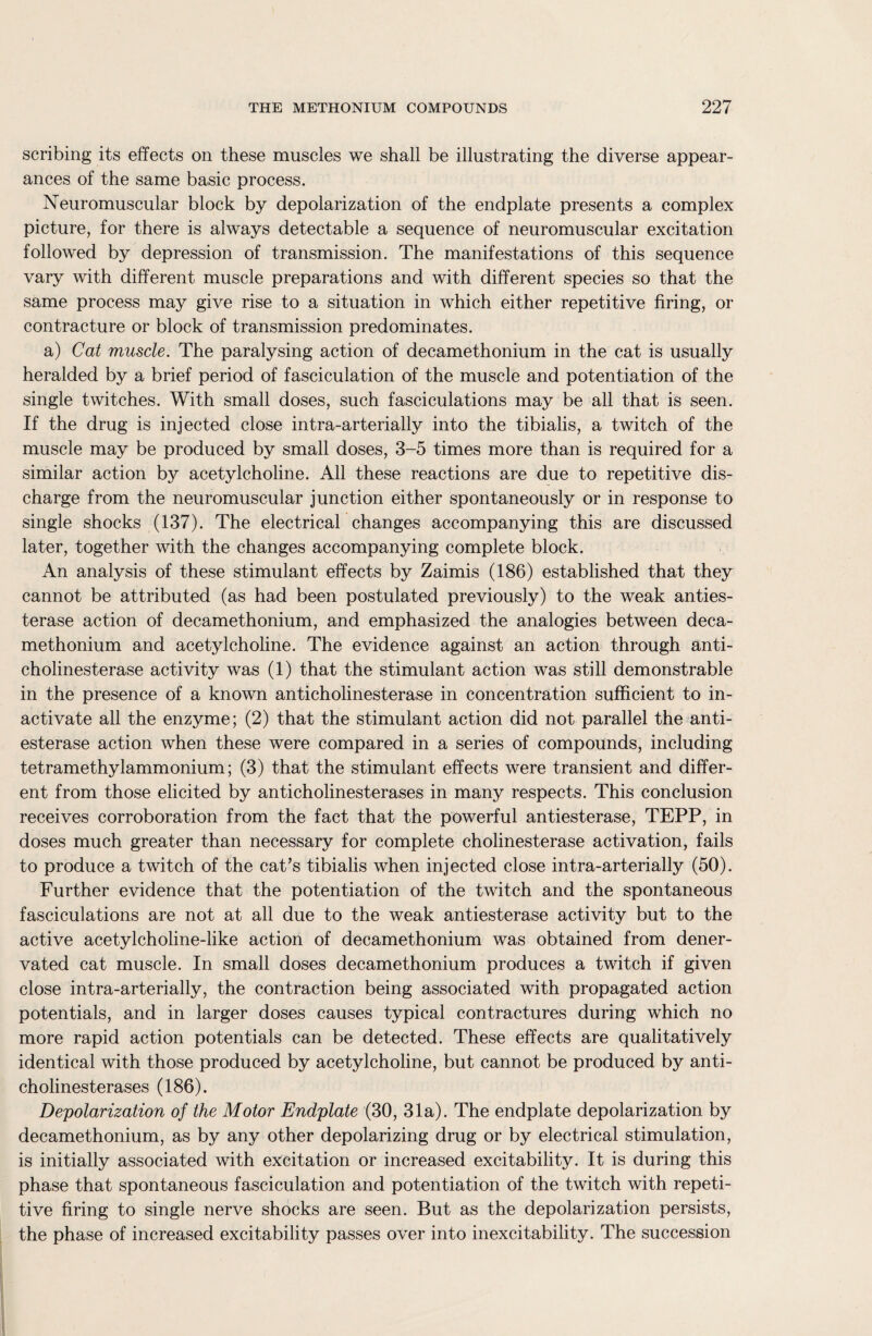 scribing its effects on these muscles we shall be illustrating the diverse appear¬ ances of the same basic process. Neuromuscular block by depolarization of the endplate presents a complex picture, for there is always detectable a sequence of neuromuscular excitation followed by depression of transmission. The manifestations of this sequence vary with different muscle preparations and with different species so that the same process may give rise to a situation in which either repetitive firing, or contracture or block of transmission predominates. a) Cat muscle. The paralysing action of decamethonium in the cat is usually heralded by a brief period of fasciculation of the muscle and potentiation of the single twitches. With small doses, such fasciculations may be all that is seen. If the drug is injected close intra-arterially into the tibialis, a twitch of the muscle may be produced by small doses, 3-5 times more than is required for a similar action by acetylcholine. All these reactions are due to repetitive dis¬ charge from the neuromuscular junction either spontaneously or in response to single shocks (137). The electrical changes accompanying this are discussed later, together with the changes accompanying complete block. An analysis of these stimulant effects by Zaimis (186) established that they cannot be attributed (as had been postulated previously) to the weak anties¬ terase action of decamethonium, and emphasized the analogies between deca¬ methonium and acetylcholine. The evidence against an action through anti¬ cholinesterase activity was (1) that the stimulant action was still demonstrable in the presence of a known anticholinesterase in concentration sufficient to in¬ activate all the enzyme; (2) that the stimulant action did not parallel the anti¬ esterase action when these were compared in a series of compounds, including tetramethylammonium; (3) that the stimulant effects were transient and differ¬ ent from those elicited by anticholinesterases in many respects. This conclusion receives corroboration from the fact that the powerful antiesterase, TEPP, in doses much greater than necessary for complete cholinesterase activation, fails to produce a twitch of the cat’s tibialis when injected close intra-arterially (50). Further evidence that the potentiation of the twitch and the spontaneous fasciculations are not at all due to the weak antiesterase activity but to the active acetylcholine-like action of decamethonium was obtained from dener- vated cat muscle. In small doses decamethonium produces a twitch if given close intra-arterially, the contraction being associated with propagated action potentials, and in larger doses causes typical contractures during which no more rapid action potentials can be detected. These effects are qualitatively identical with those produced by acetylcholine, but cannot be produced by anti¬ cholinesterases (186). Depolarization of the Motor Endplate (30, 31a). The endplate depolarization by decamethonium, as by any other depolarizing drug or by electrical stimulation, is initially associated with excitation or increased excitability. It is during this phase that spontaneous fasciculation and potentiation of the twitch with repeti¬ tive firing to single nerve shocks are seen. But as the depolarization persists, the phase of increased excitability passes over into inexcitability. The succession