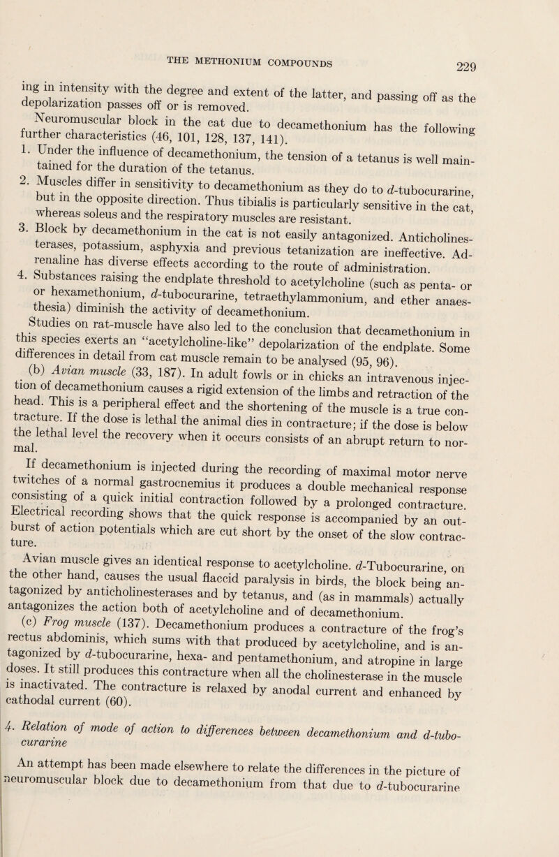 229 mg in intensity with the degree and extent of the latter, and passing off as the depolanzation passes off or is removed. Neuromuscular block in the cat due to decamethonium has the following further characteristics (46, 101, 128, 137, 141). ^ 1. Under the influence of decamethonium, the tension of a tetanus is well main¬ tained for the duration of the tetanus. 2- Muscles differ in sensitivity to decamethonium as they do to d-tubocurarine but in the opposite direction. Thus tibialis is particularly sensitive in the cat whereas soleus and the respiratory muscles are resistant 3. Block by decamethonium in the cat is not easily antagonized. Anticholines- erases, potassium, asphyxia and previous tetanization are ineffective. Ad- renahne has diverse effects according to the route of administration 4. Substances raising the endplate threshold to acetylcholine (such as penta- or or hexamethomum, d-tubocurarme, tetraethylammonium, and ether anaes- thesia) dimmish the activity of decamethonium. Studies on rat-muscle have also led to the conclusion that decamethonium in this species exerts an “acetylcholine-like” depolarization of the endplate. Some inferences m detail from cat muscle remain to be analysed (95 96) (b) Avian muscle (33, 187). In adult fowls or in chicks an intravenous injec¬ tion of decamethonium causes a rigid extension of the limbs and retraction of the head. This is a peripheral effect and the shortening of the muscle is a true con- tracture. If the dose is lethal the animal dies in contracture; if the dose is below the lethal level the recovery when it occurs consists of an abrupt return to nor- If decamethonium is injected during the recording of maximal motor nerve twitches of a normal gastrocnemius it produces a double mechanical response consisting of a quick initial contraction followed by a prolonged contracture. Electrical recording shows that the quick response is accompanied by an out¬ burst of action potentials which are cut short by the onset of the slow contrac- cure. ,, Av'y “usoie glves an identical response to acetylcholine. d-Tubocurarine, on the other hand, causes the usual flaccid paralysis in birds, the block being an¬ tagonized by anticholinesterases and by tetanus, and (as in mammals) actually antagonizes the action both of acetylcholine and of decamethonium. (c) Frog muscle (137). Decamethonium produces a contracture of the frog’s rectus abdominis which sums with that produced by acetylcholine, and is an- agomzed by d-tubocurarme, hexa- and pentamethonium, and atropine in large doses. It still produces this contracture when all the cholinesterase in the muscle is inactivated. The contracture is relaxed by anodal current and enhanced by cathodal current (60). J 4. Relation of mode of action to differences between decamethonium and d-tubo- curanne An attempt has been made elsewhere to relate the differences in the picture of neuromuscular block due to decamethonium from that due to d-tubocurarine