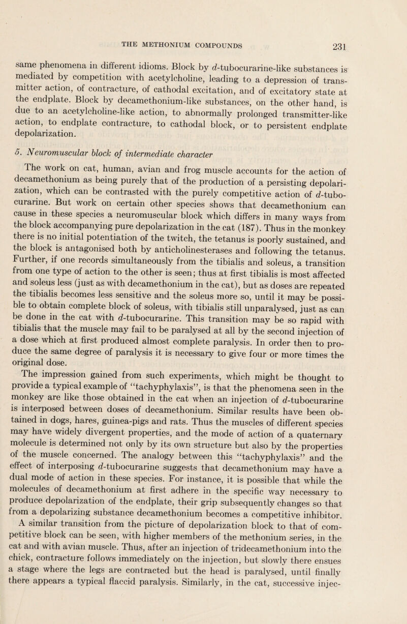 same phenomena in different idioms. Block by d-tubocurarine-like substances is mediated by competition with acetylcholine, leading to a depression of trans¬ mitter action, of contracture, of cathodal excitation, and of excitatory state at the endplate. Block by decamethonium-like substances, on the other hand, is due to an acetylcholine-like action, to abnormally prolonged transmitter-like action, to endplate contracture, to cathodal block, or to persistent endplate depolarization. 5. Neuromuscular block of intermediate character The work on cat, human, avian and frog muscle accounts for the action of decamethonium as being purely that of the production of a persisting depolari¬ zation, which can be contrasted with the purely competitive action of d-tubo- curarine. But work on certain other species shows that decamethonium can cause in these species a neuromuscular block which differs in many ways from the block accompanying pure depolarization in the cat (187). Thus in the monkey theie is no initial potentiation of the twitch, the tetanus is poorly sustained, and the block is antagonised both by anticholinesterases and following the tetanus. Further, if one records simultaneously from the tibialis and soleus, a transition from one type of action to the other is seen; thus at first tibialis is most affected and soleus less (just as with decamethonium in the cat), but as doses are repeated the tibialis becomes less sensitive and the soleus more so, until it may be possi¬ ble to obtain complete block of soleus, with tibialis still unparalysed, just as can be done in the cat with d-tubocurarine. This transition may be so rapid with tibialis that the muscle may fail to be paralysed at all by the second injection of a dose which at first produced almost complete paralysis. In order then to pro¬ duce the same degree of paralysis it is necessary to give four or more times the original dose. The impression gained from such experiments, which might be thought to piovide a typical example of tachyphylaxis”, is that the phenomena seen in the monkey are like those obtained in the cat when an injection of d-tubocurarine is interposed between doses of decamethonium. Similar results have been ob¬ tained in dogs, hares, guinea-pigs and rats. Thus the muscles of different species may have widely divergent properties, and the mode of action of a quaternary molecule is determined not only by its own structure but also by the properties of the muscle concerned. The analogy between this “tachyphylaxis” and the effect of interposing d-tubocurarine suggests that decamethonium may have a dual mode of action in these species. For instance, it is possible that while the molecules of decamethonium at first adhere in the specific way necessary to produce depolarization of the endplate, their grip subsequently changes so that from a depolarizing substance decamethonium becomes a competitive inhibitor. A similar transition from the picture of depolarization block to that of com¬ petitive block can be seen, with higher members of the methonium series, in the cat and with avian muscle. Thus, after an injection of tridecamethonium into the chick, contracture follows immediately on the injection, but slowly there ensues a stage where the legs are contracted but the head is paralysed, until finally there appears a typical flaccid paralysis. Similarly, in the cat, successive injec-
