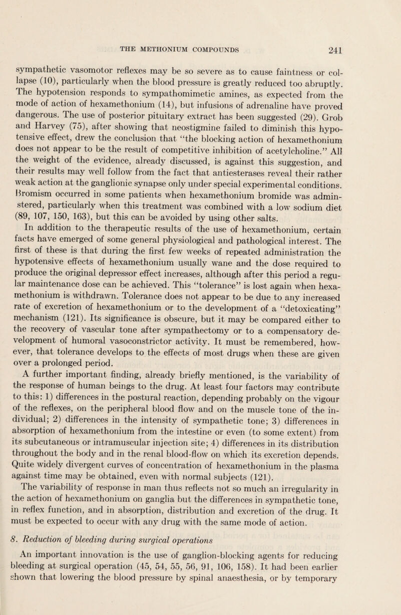 sympathetic vasomotor reflexes may be so severe as to cause faintness or col¬ lapse (10), particularly when the blood pressure is greatly reduced too abruptly. The hypotension responds to sympathomimetic amines, as expected from the mode of action of hexamethonium (14), but infusions of adrenaline have proved dangerous. The use of posterior pituitary extract has been suggested (29). Grob and Harvey (75), after showing that neostigmine failed to diminish this hypo¬ tensive effect, drew the conclusion that “the blocking action of hexamethonium does not appear to be the result of competitive inhibition of acetylcholine.” All the weight of the evidence, already discussed, is against this suggestion, and their results may well follow from the fact that antiesterases reveal their rather weak action at the ganglionic synapse only under special experimental conditions. Bromism occurred in some patients when hexamethonium bromide was admin- steied, particularly when this treatment was combined with a low sodium diet (89, 107, 150, 163), but this can be avoided by using other salts. In addition to the therapeutic results of the use of hexamethonium, certain facts have emerged of some general physiological and pathological interest. The first of these is that during the first few weeks of repeated administration the hypotensive effects of hexamethonium usually wane and the dose required to produce the original depressor effect increases, although after this period a regu¬ lar maintenance dose can be achieved. This “tolerance” is lost again when hexa¬ methonium is withdrawn. Tolerance does not appear to be due to any increased rate of excretion of hexamethonium or to the development of a “detoxicating” mechanism (121). Its significance is obscure, but it may be compared either to the recovery of vascular tone after sympathectomy or to a compensatory de¬ velopment of humoral vasoconstrictor activity. It must be remembered, how¬ ever, that tolerance develops to the effects of most drugs when these are given over a prolonged period. A further important finding, already briefly mentioned, is the variability of the response of human beings to the drug. At least four factors may contribute to this: 1) differences in the postural reaction, depending probably on the vigour of the reflexes, on the peripheral blood flow and on the muscle tone of the in¬ dividual; 2) differences in the intensity of sympathetic tone; 3) differences in absorption of hexamethonium from the intestine or even (to some extent) from its subcutaneous or intramuscular injection site; 4) differences in its distribution throughout the body and in the renal blood-flow on which its excretion depends. Quite widely divergent curves of concentration of hexamethonium in the plasma against time may be obtained, even with normal subjects (121). The variability of response in man thus reflects not so much an irregularity in the action of hexamethonium on ganglia but the differences in sympathetic tone, in reflex function, and in absorption, distribution and excretion of the drug. It must be expected to occur with any drug with the same mode of action. 8. Reduction of bleeding during surgical operations An important innovation is the use of ganglion-blocking agents for reducing bleeding at surgical operation (45, 54, 55, 56, 91, 106, 158). It had been earlier shown that lowering the blood pressure by spinal anaesthesia, or by temporary