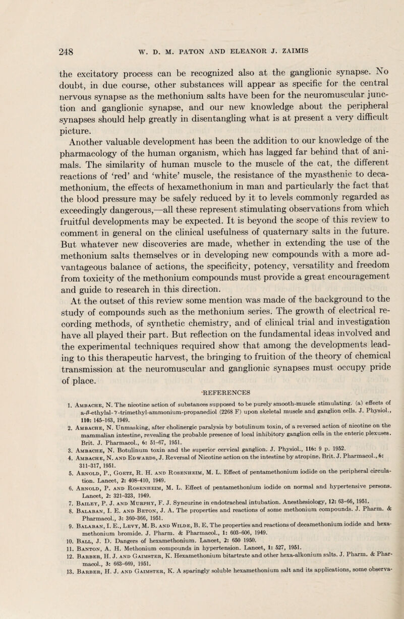 the excitatory process can be recognized also at the ganglionic synapse. No doubt, in due course, other substances will appear as specific for the central nervous synapse as the methonium salts have been for the neuromuscular junc¬ tion and ganglionic synapse, and our new knowledge about the peripheral synapses should help greatly in disentangling what is at present a very difficult picture. Another valuable development has been the addition to our knowledge of the pharmacology of the human organism, which has lagged far behind that of ani¬ mals. The similarity of human muscle to the muscle of the cat, the different reactions of ‘red’ and 'white’ muscle, the resistance of the myasthenic to deca- methonium, the effects of hexamethonium in man and particularly the fact that the blood pressure may be safely reduced by it to levels commonly regarded as exceedingly dangerous,—all these represent stimulating observations from which fruitful developments may be expected. It is beyond the scope of this review to comment in general on the clinical usefulness of quaternary salts in the future. But whatever new discoveries are made, whether in extending the use of the methonium salts themselves or in developing new compounds with a more ad¬ vantageous balance of actions, the specificity, potency, versatility and freedom from toxicity of the methonium compounds must provide a great encouragement and guide to research in this direction. At the outset of this review some mention was made of the background to the study of compounds such as the methonium series. The growth of electrical re¬ cording methods, of synthetic chemistry, and of clinical trial and investigation have all played their part. But reflection on the fundamental ideas involved and the experimental techniques required show that among the developments lead¬ ing to this therapeutic harvest, the bringing to fruition of the theory of chemical transmission at the neuromuscular and ganglionic synapses must occupy pride of place. 'REFERENCES 1. Ambache, N. The nicotine action of substances supposed to be purely smooth-muscle stimulating, (a) effects of a./3-ethylal-7-trimethyl-ammonium-propanediol (2268 F) upon skeletal muscle and ganglion cells. J. Physiol., 110: 145-163, 1949. 2. Ambache, N. Unmasking, after cholinergic paralysis by botulinum toxin, of a reversed action of nicotine on the mammalian intestine, revealing the probable presence of local inhibitory ganglion cells in the enteric plexuses. Brit. J. Pharmacol., 6: 51-67, 1951. 3. Ambache, N. Botulinum toxin and the superior cervical ganglion. J. Physiol., 116: 9 p. 1952. 4. Ambache, N. and Edwards, J. Reversal of Nicotine action on the intestine by atropine. Brit. J. Pharmacol., 6: 311-317, 1951. 5. Arnold, P., Goetz, R. H. and Rosenheim, M. L. Effect of pentamethonium iodide on the peripheral circula¬ tion. Lancet, 2: 408-410, 1949. 6. Arnold, P. and Rosenheim, M. L. Effect of pentamethonium iodide on normal and hypertensive persons. Lancet, 2: 321-323, 1949. 7. Bailey, P. J. and Murphy, F. J. Syncurine in endotracheal intubation. Anesthesiology, 12: 63-66, 1951. 8. Balaban, I. E. and Beton, J. A. The properties and reactions of some methonium compounds. J. Pharm. & Pharmacol., 3: 360-366, 1951. 9. Balaban, I. E., Levy, M. B. and Wilde, B. E. The properties and reactions of decamethonium iodide and hexa¬ methonium bromide. J. Pharm. & Pharmacol., 1: 603-606, 1949. 10. Ball, J. D. Dangers of hexamethonium. Lancet, 2: 650 1950. 11. Banton, A. H, Methonium compounds in hypertension. Lancet, 1: 527, 1951. 12. Barber, H. J. and Gaimster, K. Hexamethonium bitartrate and other hexa-alkonium salts. J. Pharm. & Phar¬ macol., 3: 663-669, 1951. 13. Barber, H. J. and Gaimster, K. A sparingly soluble hexamethonium salt and its applications, some observa-