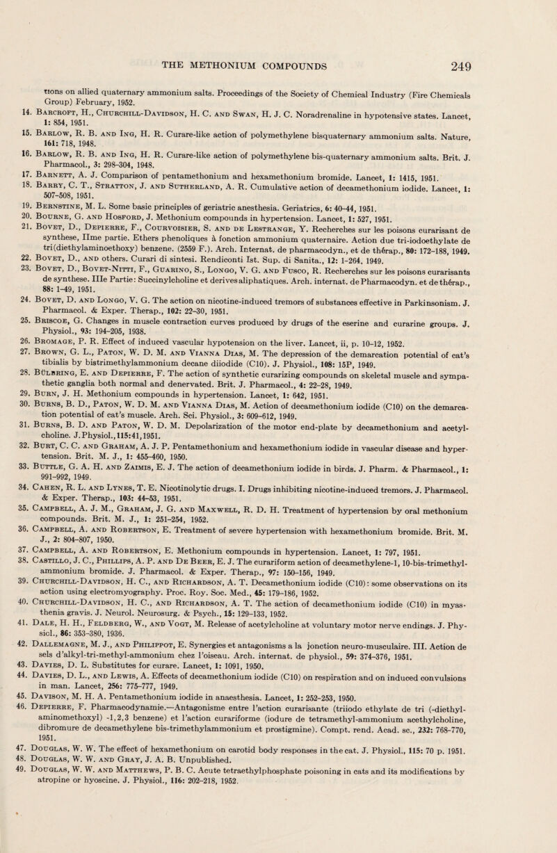 tions on allied quaternary ammonium salts. Proceedings of the Society of Chemical Industry (Fire Chemicals Group) February, 1952. 14. Barcroft, H., Churchill-Davidson, H. C. and Swan, H. J. C. Noradrenaline in hypotensive states. Lancet 1: 854, 1951. 15. Barlow, R. B. and Ing, H. R. Curare-like action of polymethylene bisquaternary ammonium salts. Nature 161: 718, 1948. 16. Barlow, R. B. and Ing, H. R. Curare-like action of polymethylene bis-quaternary ammonium salts. Brit. J. Pharmacol., 3: 298-304, 1948. 17. Barnett, A. J. Comparison of pentamethonium and hexamethonium bromide. Lancet, 1: 1415, 1951. 18. Barry, C. T., Stratton, J. and Sutherland, A. R. Cumulative action of decamethonium iodide. Lancet, 1: 507-508, 1951. 19. Bernstine, M. L. Some basic principles of geriatric anesthesia. Geriatrics, 6: 40-44, 1951. 20. Bourne, G. and Hosford, J. Methonium compounds in hypertension. Lancet, 1: 527, 1951. 21. Bovet, D., Depierre, F., Courvoisier, S. and de Lestrange, Y. Recherches sur les poisons curarisant de synthese, lime partie. Ethers phenoliques a fonction ammonium quaternaire. Action due tri-iodoethylate de tri(diethylaminoethoxy) benzene. (2559 F.). Arch. Internat. de pharmacodyn., et de th6rap., 80: 172-188, 1949. 22. Bovet, D., and others. Curari di sintesi. Rendiconti 1st. Sup. di Sanita., 12: 1-264, 1949. 23. Bovet, D., Bovet-Nitti, F., Guarino, S., Longo, V. G. and Fusco, R. Recherches sur les poisons curarisants de synthese. Hie Partie: Succinylcholine et derives aliphatiques. Arch, internat. de Pharmacodyn. et deth6rap 88: 1-49, 1951. 24. Bovet, D. and Longo, V. G. The action on nicotine-induced tremors of substances effective in Parkinsonism. J. Pharmacol. & Exper. Therap., 102: 22-30, 1951. 25. Briscoe, G. Changes in muscle contraction curves produced by drugs of the eserine and curarine groups J Physiol., 93: 194-205, 1938. 26. Bromage, P. R. Effect of induced vascular hypotension on the liver. Lancet, ii, p. 10-12, 1952. 27. Brown, G. L., Paton, W. D. M. and Vianna Dias, M. The depression of the demarcation potential of cat’s tibialis by bistrimethylammonium decane diiodide (CIO). J. Physiol., 108: 15P, 1949. 28. Bulbring, E. and Depierre, F. The action of synthetic curarizing compounds on skeletal muscle and sympa¬ thetic ganglia both normal and denervated. Brit. J. Pharmacol., 4: 22-28, 1949. 29. Burn, J. H. Methonium compounds in hypertension. Lancet, 1: 642, 1951. 30. Burns, B. D., Paton, W. D. M. and Vianna Dias, M. Action of decamethonium iodide (CIO) on the demarca¬ tion potential of cat’s muscle. Arch. Sci. Physiol., 3: 609-612, 1949. 31. Burns, B. D. and Paton, W. D. M. Depolarization of the motor end-plate by decamethonium and acetyl¬ choline. J. Physiol., 115:41,1951. 32. Burt, C. C. and Graham, A. J. P. Pentamethonium and hexamethonium iodide in vascular disease and hyper¬ tension. Brit. M. J., 1: 455-460, 1950. 33. Buttle, G. A. H. and Zaimis, E. J. The action of decamethonium iodide in birds. J. Pharm. & Pharmacol 1: 991-992, 1949. 34. Cahen, R. L. and Lynes, T. E. Nicotinolytic drugs. I. Drugs inhibiting nicotine-induced tremors. J. Pharmacol. & Exper. Therap., 103: 44-53, 1951. 35. Campbell, A. J. M., Graham, J. G. and Maxwell, R. D. H. Treatment of hypertension by oral methonium compounds. Brit. M. J., 1: 251-254, 1952. 36. Campbell, A. and Robertson, E. Treatment of severe hypertension with hexamethonium bromide. Brit. M. J., 2: 804-807, 1950. 37. Campbell, A. and Robertson, E. Methonium compounds in hypertension. Lancet, 1: 797, 1951. 38. Castillo, J. C., Phillips, A. P. and De Beer, E. J. The curariform action of decamethylene-1,10-bis-trimethyl- ammonium bromide. J. Pharmacol. & Exper. Therap., 97: 150-156, 1949. 39. Churchill-Davidson, H. C., and Richardson, A. T. Decamethonium iodide (CIO): some observations on its action using electromyography. Proc. Roy. Soc. Med., 45: 179-186, 1952. 40. Churchill-Davidson, H. C., and Richardson, A. T. The action of decamethonium iodide (CIO) in myas¬ thenia gravis. J. Neurol. Neurosurg. & Psych., 15: 129-133, 1952. 41. Dale, H. H., Feldberg, W., and Vogt, M. Release of acetylcholine at voluntary motor nerve endings. J. Phy¬ siol., 86: 353-380, 1936. 42. Dallemagne, M. J., and Philippot, E. Synergies et antagonisms a la jonction neuro-musculaire. III. Action de sels d’alkyl-tri-methyl-ammonium chez l’oiseau. Arch, internat. de physiol., 59: 374-376, 1951. 43. Davies, D. L. Substitutes for curare. Lancet, 1: 1091, 1950. 44. Davies, D. L., and Lewis, A. Effects of decamethonium iodide (CIO) on respiration and on induced convulsions in man. Lancet, 256: 775-777, 1949. 45. Davison, M. H. A. Pentamethonium iodide in anaesthesia. Lancet, 1: 252-253, 1950. 46. Depierre, F. Pharmacodynamie.—Antagonisme entre Faction curarisante (triiodo ethylate de tri (-diethyl- aminomethoxyl) -1,2,3 benzene) et Faction curariforme (iodure de tetramethyl-ammonium acethylcholine, dibromure de decamethylene bis-trimethylammonium et prostigmine). Compt. rend. Acad, sc., 232: 768-770, 1951. 47. Douglas, W. W. The effect of hexamethonium on carotid body responses in the cat. J. Physiol., 115: 70 p. 1951. 48. Douglas, W. W. and Gray, J. A. B. Unpublished. 49. Douglas, W. W. and Matthews, P. B. C. Acute tetraethylphosphate poisoning in cats and its modifications by atropine or hyoscine. J. Physiol., 116: 202-218, 1952.