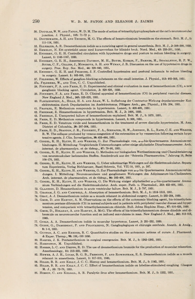 50. Douglas, W. W. and Paton, W. D. M. The mode of action of tetraethylpyrophosphate at the cat’s neuromuscular junction. J. Physiol., 115: 71-72 p. 51. Douthwaite, A. H. and Thorne, M. G. The effects of hexamethonium bromide on the stomach. Brit. M. J., 1: 111-114, 1951. 52. Ellerker, A. R. Decamethonium iodide as a curarizing agent in general anaesthesia. Brit. M. J., 2: 398-399, 1950. 53. Emmelin, N. Ett syntetiskt amne med kurareverkan for kliniskt bruk. Nord. Med., 43: 255-261, ly50. 54. Enderby, G. E. H. Controlled circulation with hypotensive drugs and posture to reduce bleeding in surgery. Lancet, 1: 1145-1147, 1950. 55. Enderby, G. E. H., Armstrong Davison, M. H., Boyes, Korkis, F., Barnes, M., Shackleton, R. P. W., Scurr, C. F., Gillies, J., Musgrove, A. H. and Wyman, J. B. Discussion on the use of hypotensive drugs in surgery. Proc. Roy. Soc. Med., 44: 829-840, 1951. 56. Enderby, G. E. H. and Pelmore, J. F. Controlled hypotension and postural ischaemia to reduce bleeding in surgery. Lancet. 1: 663-666, 1951. 57. Feldberg, W. Effects of ganglion-blocking substances on the small intestine. J. Physiol., 113: 483-505, 1951. 57a. Feldberg, W., and Toh, C. C. Unpublished. 58. Finnerty, F. A. and Freis, E. D. Experimental and clinical evaluation in man of hexamethonium (C6), a new ganglionic blocking agent. Circulation, 2: 828-836, 1950. 59. Finnerty, F. A. and Freis, E. D. Clinical appraisal of hexamethonium (C6) in peripheral vascular diseases. New England J. Med., 245: 325-328, 1951. 60. Fleckenstein, A., Hille, H. A. and Adam, W. L. Aufhebung der Contractur-Wirkung depolarisierender Kat- elektrotonica durch Depolarisation im Anelektrotonus. Pfliigers Arch., ges. Physiol., 2 53: 264, 1951. 61. Frankel, E. Methonium compounds in hypertension. Lancet, 1: 408-409, 1951. 62. Freeman, Z. Hexamethonium in hypertension. Brit. M. J., 2: 1496, 1950. 63. Freeman, Z. Unexpected failure of hexamethonium explained. Brit. M. J., 1: 1079, 1951. 64. Freis, E. D. Methonium compounds in hypertension. Lancet, 1: 909, 1951. 65. Freis, E. D. Veratrum viride and hexamethonium in the treatment of severe diastolic hypertension. M. Ann. District of Columbia, 20: 297-304, 1951. 66. Freis, E. D., Stanton, J. R., Finnerty, F. A., Schnaper, H. W., Johnson, R. L., Rath, C. E. and Wilkins, R. W. The collapse produced by venous congestion of the extremities or by venesection following certain hypo¬ tensive agents. J. Clin. Investigation, 30: 435-444, 1951. 67. Ginzel, K. H., Klupp, H. and Werner, G. Zur Pharmakologie von, a-w-bis-Quarternaeren Ammoniumver- bindungen. II. Mitteilung: Yergleichende Untersuchungen ueber einige aliphatishe Dicarbonsaeureester. Arch, internat. de pharmacodyn. et de therap., 87: 79-98, 1951. 68. Ginzel, K. H., Klupp, H. and Werner, G. Methoden zur biologischen Wertbestimmung und Charakterisierung von neuromuskulaer laehmenden Stoffen. Sonderdruck aus der “Scientia Pharmaceutica.” Jahrung 19, Seite 164-176, 1951. 69. Ginzel, K. H., Klupp, H. and Werner, G. Ueber nikotinartige Wirkungen auf die Skelettmuskulatur. Separa¬ tum Experientia, Verlag Birkhaeuser, Basel/Schweiz, Vol. VII/10, 1951, p. 387. 70. Ginzel, K. H., Klupp, H. and Werner, G. Zur Pharmakologie von a-co-bis Quarternaeren Ammoniumverbin- dungen. I. Mitteilung: Neuromusculaere und ganglionaere Wirkungen des Adipinsaeure-bis-Cholinesters. Arch, internat. de pharmacodyn. et de therap., 86: 385-406, 1951. .)■: 71. Ginzel, K. H., Klupp, H. and Werner, G. Die Wirkung einiger aliphatischer a-w-bis-quarternaerer Ammo¬ nium Verbindungen auf die Skelettmuskulatur. Arch, exper. Path. u. Pharmakol., 213: 453-466, 1951. 72. Glajchen, D. Hexamethonium in acute ventricular failure. Brit. M. J., 2: 797, 1951. 73. Graham, J. G. and Campbell, A. Absorption of hexamethonium. Brit. M. J., 1: 1514-1515, 1951. 74. Gray, A. J. Decamethonium iodide as a muscle relaxant in abdominal surgery. Lancet, 1: 253-254, 1950. 75. Grob, D. and Harvey, A. M. Observations on the effects of the autonomic blocking agent, bis-trimethylam- monium pentane dibromide (C5) in normal subjects and in patients with peripheral vascular disease and hyper¬ tension, and comparison with tetraethylammonium chloride. Bull. Johns Hopkins Hosp., 87: 616-639, 1950. 76. Grob, D., Holaday, A. and Harvey, A. McG. The effects of bis-trimethylammonium decane diiodide and di¬ bromide on neuromuscular function and on induced convulsions in man. New England J. Med., 241: 812-815, 1949. 77. Guild, A. A. Decamethonium iodide in muscular hypertonus. Lancet, 2: 251-252, 1950. 78. Guiot, G., Damoiseau, P. and Poloukhine, N. Ganglioplegiques et chirurgie cerebrale. Anesth. & Analg., 8: 1-6, 1951. 79. Guyton, A. C. and Reeder, R. C. Quantitative studies on the autonomic actions of curare. J. Pharmacol. & Exper. Therap., 98: 188,-193 1950. 80. Harper, J. K. Pentamethonium in surgical emergencies. Brit. M. J., 1: 1262-1263, 1951. 81. Harington, M. Unpublished. 82. Harris, L. C. and Dripps, R. D. The use of decamethonium bromide for the production of muscular relaxation. Anesthesiology, 11: 215-223, 1950. 83. Hewer, A. J. H., Lucas, B. G. B., Prescott, F. and Rowbotham, E. S. Decamethonium iodide as a muscle relaxant in anaesthesia. Lancet, 1: 817-819, 1949. 84. Hillis, B. R. and Kelly, J. C. C. Hiccup and hexamethonium. Brit. M. J., 1: 1143, 1951. 85. Hillis, B. R. and Kelly, J. C. C. Effect of hexamethonium iodide on lobeline-stimulated coughing Glasgow M. J., 32: 72-76, 1951. 86. Hirson, C. and Kelsall, A. R. Paralytic ileus after hexamethonium. Brit. M. J., 1: 1332, 1951.