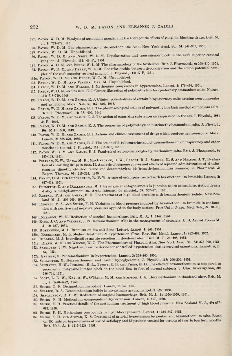 127. Paton, W. D. M. Paralysis of autonomic ganglia and the therapeutic effects of ganglion-blocking drugs. Brit. M. J., 1: 773-778, 1951. 128. Paton, W. D. M. The pharmacology of decamethonium. Ann. New York Acad. Sc., 54: 347-361, 1951. 129 Paton, W. D. M. Unpublished. 130. Paton, W. D. M. and Perky, W. L. M. Depolarization and transmission block in the cat’s superior cervical ganglion. J. Physiol., 112: 49 P., 1951. 131. Paton, W. D. M. and Perry, W. L. M. The pharmacology of the toxiferines. Brit. J. Pharmacol., 6: 299-310, 1951. 132. Paton, W. D. M. and Perry, W. L. M. The relationship between depolarization and the action potential com¬ plex of the cat’s superior cervical ganglion. J. Physiol., 114: 47 P, 1951. 132a. Paton, W. D. M. and Perry, W. L. M. Unpublished. 133. Paton, W. D. M. and Vianna Dias, M. Unpublished. 134. Paton, W. D. M. and Walker, J. Methonium compounds in hypertension. Lancet, 1: 473-474, 1951. 135. Paton, W. D. M. and Zaimis, E. J. Curare-like action of polymethylene fus-quaternary ammonium salts. Nature, 161: 718-719, 1948. 136. Paton, W. D. M. and Zaimis, E. J. Clinical potentialities of certain bisquaternary salts causing neuromuscular and ganglionic block. Nature, 162: 810, 1948. 137. Paton, W. D. M. and Zaimis, E. J. The pharmacological actions of polymethylene bistrimethylammonium salts. Brit. J. Pharmacol., 4: 381-400, 1949. 138. Paton, W. D. M. and Zaimis, E. J. The action of curarizing substances on respiration in the cat. J. Physiol., 108: 34 P., 1949. 139. Paton, W. D. M. and Zaimis, E. J. The properties of polymethylene bistrimethylammonium salts. J. Physiol., 108: 55 P., 560, 1949. 140. Paton, W. D. M. and Zaimis, E. J. Actions and clinical assessment of drugs which produce neuromuscular block. Lancet, 2: 568-570, 1950. 141. Paton, W. D. M. and Zaimis, E. J. The action of d-tubocurarine and of decamethonium on respiratory and other muscles in the cat. J. Physiol., 112: 311-331, 1951. 142. Paton, W. D. M. and Zaimis, E. J. Paralysis of autonomic ganglia by methonium salts. Brit. J. Pharmacol., 6: 155-168, 1951. 143. Pelikan, E. W., Unna, M. R., MacFarlane, D. W., Cazort, R. J., Sadove, M. S. and Nelson, J. T. Evalua¬ tion of curarizing drugs in man. II. Analysis of response curves and effects of repeated administration of d-tubo¬ curarine, dimethyl-d-tubocurarine and decamethylene-bis(trimethylammonium bromide). J. Pharmacol. & Exper. Therap., 99: 215-225, 1950. 144. Penny, C. J. and Shackleton, R. P. W. A case of eclampsia treated with hexamethonium bromide. Lancet, 2: 617-618, 1951. 145. Philippot, E. and Dallemagne, M. J. Synergies et antagonismes a la junction neuro-musculaire. Action de sels d’alkyltrimethyl-ammonium. Arch, internat. de physiol., 59: 357-373, 1951. 146. Restall, P. A. and Smirk, F. H. The treatment of high blood pressure with hexamethonium iodide. New Zea¬ land M. J., 206-209, 1950. 147. Restall, P. A. and Smirk, F. H. Variation in blood pressure induced by hexamethonium bromide in conjunc¬ tion with positive and negative pressures applied to the body surface. Proc Univ. Otago. Med. Sch., 29: 10-11, 1951. 148. Rollason, W. N. Reduction of surgical haemorrhage. Brit. M. J., 1: 1447, 1951. 149. Rose, J. C. and Wemple, J. N. Hexamethonium (C6) in the management of causalgia. U. S. Armed Forces M. J., 2: 937, 1951. 150. Rosenheim, M. L. Bromism on low-salt diets (Letter). Lancet, 1: 347, 1951. 150a. Rosenheim, M. L. Medical treatment & hypertension (Proc. Roy. Soc. Med.). Lancet, 1: 492-493, 1952. 151. Riddell, M. J. Interdigestive gastric secretion in duodenal ulcer. Brit. M. J., 2: 1498, 1951. 151a. Riker, W. F. and Wescoe, W. C. The Pharmacology of Flaxedil. Ann. New York Acad. Sc., 54: 373-392, 1951. 152. Saunders, J. W. Negative pressure device for controlled hypotension during surgical operations. Lancet, ii, p. 43, 1952. 152a. Saville, S. Pentamethonium in hypertension. Lancet, 2: 358-360, 1950. 153. Schachter, M. Hexamethonium and insulin hypoglycaemia. J. Physiol., 115: 206-209, 1951. 154. Schnaper, H. V/., Johnson, R. L., Tuohy, E. B. and Freis, E. D. The effect of hexamethonium as compared to procaine or metycaine lumbar block on the blood flow to foot of normal subjects. J. Clin. Investigation, 30: 786-791, 1951. 155. Scott, L. D. W., Kay, A. W., O’Hare, M. M. and Simpson, J. A. Hexamethonium in duodenal ulcer. Brit. M. J., 2: 1470-1472, 1950. 156. Scurr, C. F. Decamethonium iodide. Lancet, 1: 842, 1949. 157. Sellick, B. A. Decamethonium iodide in myasthenia gravis. Lancet, 2: 822, 1950. 158. Shackleton, R. P. W. Reduction of surgical haemorrhage Brit. M. J., 1: 1054-1056, 1951. 159. Smirk, F. H. Methonium compounds in hypertension. Lancet, 2: 477, 1950. 160. Smirk, F. H. Practical details of the methonium treatment of high blood pressure. New Zealand M. J., 49: 637— 643, 1950. 161. Smirk, F. H. Methonium compounds in high blood pressure. Lancet, 1: 346-347, 1951. 162. Smirk, F. H. and Alstad, K. S. Treatment of arterial hypertension by penta- and hexamethonium salts. Based on 150 tests on hypertensives of varied aetiology and 53 patients treated for periods of two to fourteen months. Brit. Med. J., 1: 1217-1228, 1951.