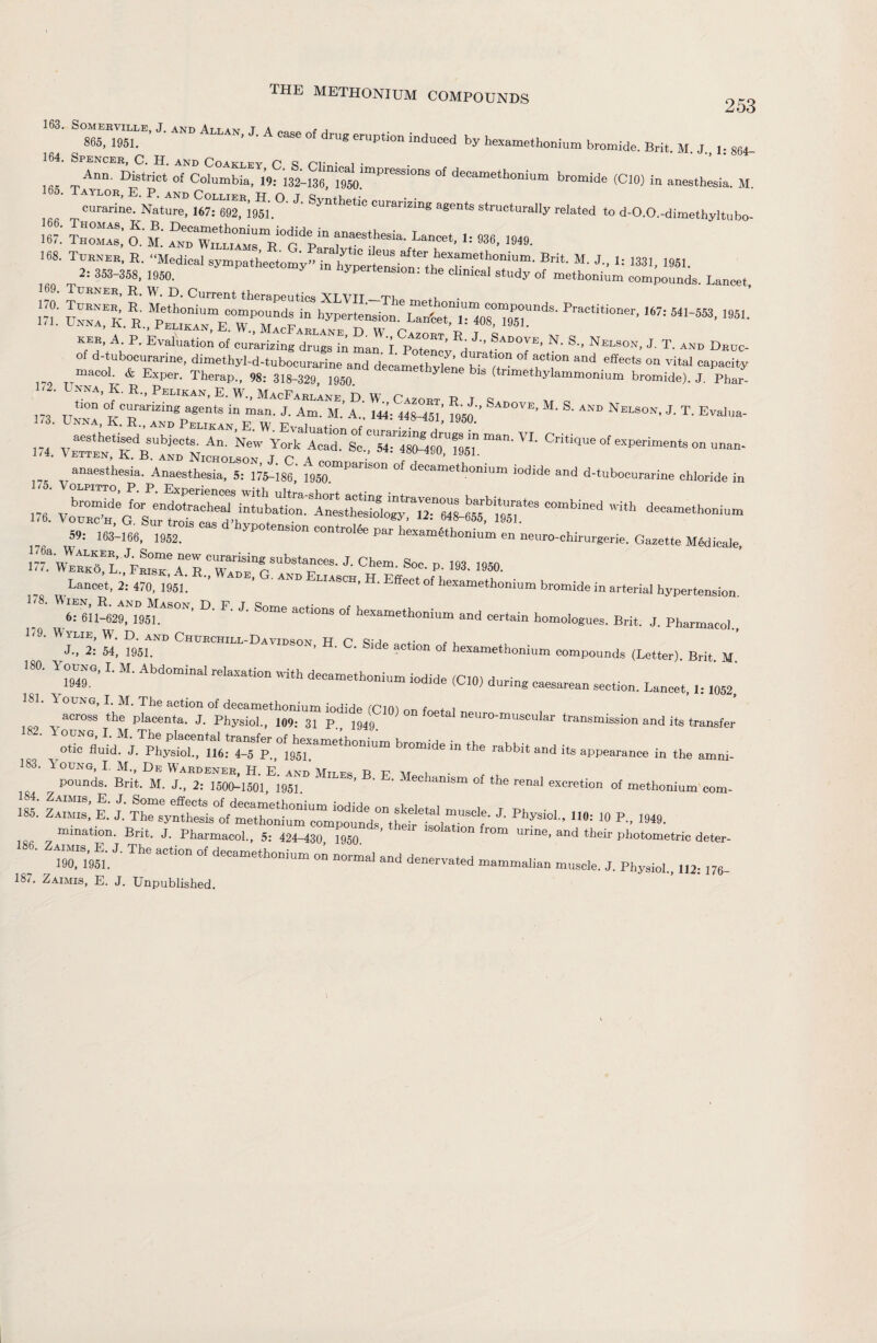 253 163. SOMERVILLE, J. AND Att a tv T A _ t ^ 865, 1951. ' ‘ aSe ° rUg eruPtion induced by hexamethonium bromide. Brit, M. J. l; 864- 164. Spencer, C. H. and Coakt fv C' q i • Ann. District of Columbia, 19: deeamethol'i“m bromide (CIO) in anesthesia. M. 165. Taylor, E. P. and Collier H O t cj +i ,. curarine. Nature, 167: 692, 1951. ‘ ’ ^ ^ 1C CUranzing agents structurally related to d-O.O.-dimethyltubo resthesia-wt-9m- «*»• 168. Turner, R. “Medical 8ympatta^”™^^^frt^let^ium- Brit- «• U 1= 1331, 1951. 2: 353-358, 1950. Y »e chmcal study of methonium compounds. Lancet, 6c. Turner, R. W. D. Current therapeutics XT VTT —ti ,, Practitioner',w: ^,9H- naacol. & Exper. Therap., 98: 318-329 1950 Y b (tnmethylammonium bromide). J. Phar- Unna, K. R., Pelikan, E. W., MacFarlane D W Cazopt p t c 173 TT °lCTrizing ag6nts in man- J- Am. M.'A., 1U- 448 45l’ f95o” ’ M* ^ AND Nelson’ J‘ T- Evalua¬ te. UNNA, K. R. AND PpTTtrATcr TP 1X7 XT , - ° €01> ly6U- i74. it “man-VL critique °f ex—^ -— anaesthesia. Anaesthesia, 5: 176-186, 195^“ * deCamethonium ^dide and d-tubocurarine chloride in 176. Vocrc^6^ decamethoni^ 59: 163-166, 1952. ^ yP°tensi0n COntrol<le par hexamethonium en neuro-chirurgerie. Gazette Medicale, 177. Werko, L.^Frlsk^a!r° wTd ^' J‘ Chem' S°°' P‘ 193‘ 1950‘ Lancet, 2: 470, 1951. * ’ ^ascii, H. Effect of hexamethonium bromide in arterial hypertension. ^ WnnR62“S°N’ D> ^ J* S°me aCti°nS °f ^methonium and certain homologues. Brit. J. Pharmacol., J., 2: 54, 1951.ND ChURCHILL'Davidson- H- C. Side action of hexamethonium compounds (Letter). Brit. M. 18°. Young, I. M. Abdominal relaxation with decamethonium iodide (CIO) dnrin 1949, ) during caesarean section. Lancet, 1: 1052, across the Placenta. J. Ph^X* 10^^ ^ °n neun>rmiscular transmission and its transfer • bromide in the rabbit and its appearance in the am, pounds. Brit. M. J., 2: 1500^lSlfl961 ° B' E‘ Mechanism of the renal excretion of methonium corn- 185. Zaimis, E. J. The synth^^f^S^mc^poindrtht^lT^f* J' PhysioL’ 110: 10 P-> 1949. mination. Brit. J. Pharmacol., 5: 424-430 1950 ’ lsolatlon from urine, and their photometric deter- « J‘ ^ aCti°n  d“ “ — ^ enervated mammalian muscle. J. Physi0l„ H2: 176- 187. Zaimis, E. J. Unpublished.