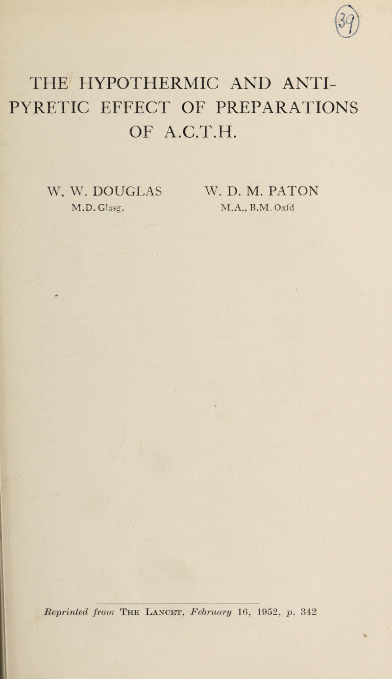 THE HYPOTHERMIC AND ANTI¬ PYRETIC EFFECT OF PREPARATIONS OF A.C.T.H. W. W. DOUGLAS M.D. Glasg. W. D. M. PATON M.A., B.M. Oxfd Reprinted from The Lancet, February 16, 1952, p. 342