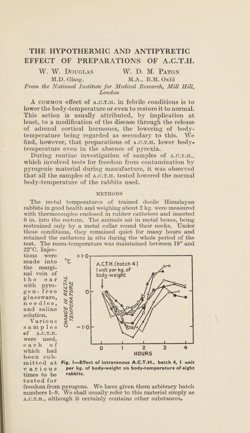 EFFECT OF PREPARATIONS OF A.C.T.H. W. W. Douglas W. D. M. Patox M.D. Glasg. M.A., B.M. Oxfd From the National Institute for Medical Research, Mill Hill, London A common effect of a.c.t.h. in febrile conditions is to lower the body-temperature or even to restore it to normal. This action is usually attributed, by implication at least, to a modification of the disease through the release of adrenal cortical hormones, the lowering of body- temperature being regarded as secondary to this. We find, however, that preparations of a.c.t.h. lower body- temperature even in the absence of pyrexia. During routine investigation of samples of a.c.t.h., which involved tests for freedom from contamination by pyrogenic material during manufacture, it was observed that all the samples of a.c.t.h. tested lowered the normal body-temperature of the rabbits used. METHODS The rectal temperatures of trained docile Himalayan rabbits in good health and weighing about 2 kg. were measured with thermocouples enclosed in rubber catheters and inserted 6 in. into the rectum. The animals sat in metal boxes, being restrained only by a metal collar round their necks. Under these conditions, they remained quiet for many hours and retained the catheters in situ during the whole period of the test. The room-temperature was maintained between 19° and 22°C. Injec¬ tions were -HO made into C the margi¬ nal vein of the ear *4 % k! JK with pyro- K gen -free & glas sware, 5 nee dies, £vf M.3 and saline solution. £ V ario u s K samp 1 e s G of A.C.T.H. were used, e a c h of which had been sub- mitted at Fig* I—Effect of intravenous A.C.T.H., batch 4, I unit various per kg* of body-weight on body-temperature of eight times to be rabbits, tested for freedom from pyrogens. We have given them arbitrary batch numbers 1-9. We shall usually refer to this material simply as a.c.t.h., although it certainly contains other substances.