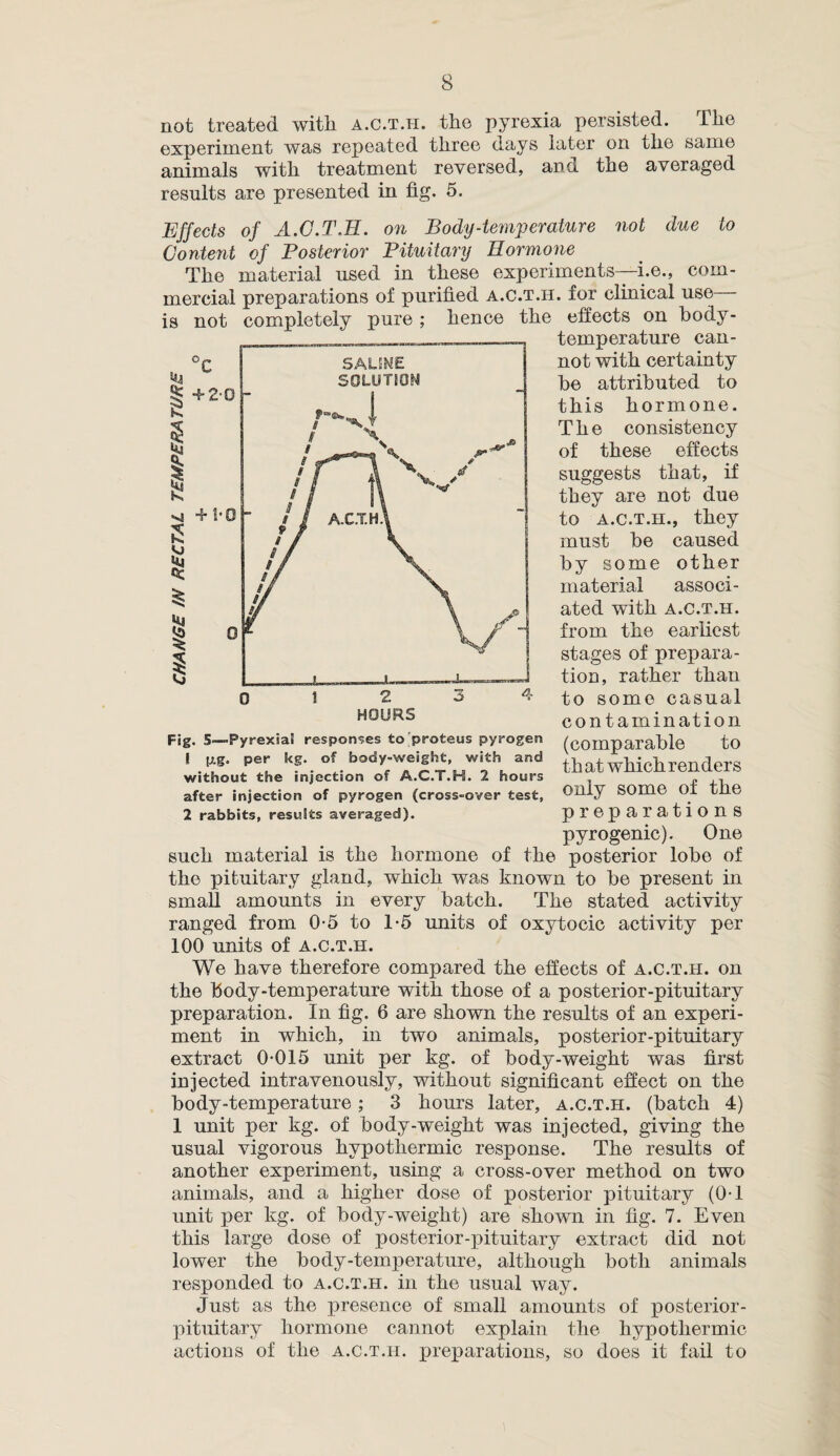 not treated with a.c.t.h. the pyrexia persisted. The experiment was repeated three days later on the same animals with treatment reversed, and the averaged results are presented in fig. 5. Effects of A.C.T.H. on Body-temperature not due to Content of Posterior Pituitary Hormone The material used in these experiments—i.e., com¬ mercial preparations of purified a.c.t.h. for clinical use is not completely pure ; hence the effects on body- temperature can¬ not with certainty he attributed to this hormone. The consistency of these effects suggests that, if they are not due to a.c.t.h., they must he caused by some other material associ¬ ated with A.C.T.H. from the earliest stages of prepara¬ tion, rather than to some casual contamination to th at which renders 0 12 3 4 HOURS Fig. 5—Pyrexia! responses to proteus pyrogen ! p.g. per kg. of body-weight, with and without the injection of A.C.T.H. 2 hours after injection of pyrogen (cross-over test, 2 rabbits, results averaged). only some of the preparations pyrogenic). One such material is the hormone of the posterior lobe of the pituitary gland, which was known to be present in small amounts in every batch. The stated activity ranged from 0-5 to 1*5 units of oxytocic activity per 100 units of a.c.t.h. We have therefore compared the effects of a.c.t.h. on the body-temperature with those of a posterior-pituitary preparation. In fig. 6 are shown the results of an experi¬ ment in which, in two animals, posterior-pituitary extract 0-015 unit per kg. of body-weight was first injected intravenously, without significant effect on the body-temperature ; 3 hours later, a.c.t.h. (batch 4) 1 unit per kg. of body-weight was injected, giving the usual vigorous hypothermic response. The results of another experiment, using a cross-over method on two animals, and a higher dose of posterior pituitary (0-1 unit per kg. of body-weight) are shown in fig. 7. Even this large dose of posterior-pituitary extract did not lower the body-temperature, although both animals responded to a.c.t.h. in the usual way. Just as the presence of small amounts of posterior- pituitary hormone cannot explain the hypothermic actions of the a.c.t.h. preparations, so does it fail to
