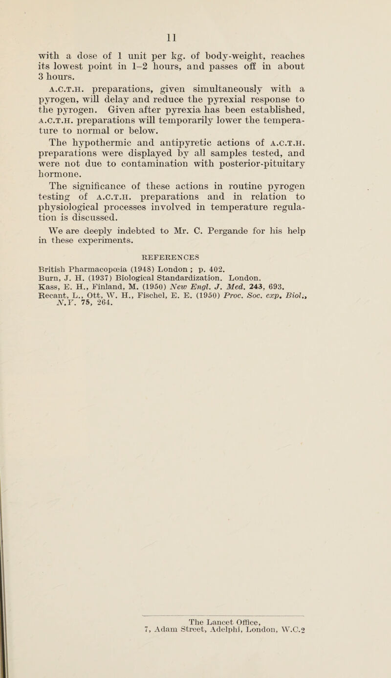 with a dose of 1 unit per kg. of body-weight, reaches its lowest point in 1-2 hours, and passes oh in about 3 hours. a.c.t.h. preparations, given simultaneously with a pyrogen, will delay and reduce the pyrexial response to the pyrogen. Given after pyrexia has been established, a.c.t.h. preparations will temporarily lower the tempera¬ ture to normal or below. The hypothermic and antipyretic actions of a.c.t.h. preparations were displayed bv all samples tested, and were not due to contamination with posterior-pituitary hormone. The significance of these actions in routine pyrogen testing of a.c.t.h. preparations and in relation to physiological processes involved in temperature regula¬ tion is discussed. We are deeply indebted to Mr. C. Pergande for his help in these experiments. REFERENCES British Pharmacopoeia (1948) London ; p. 402. Burn, J. H. (1937) Biological Standardization. London. Kass, E. H., Finland, M. (1950) New Engl. J. Med. 243, 693. Recant, L., Ott, W. H., Fischel, E. E. (1950) Proc. Soc. exp. Biol., N.Y. 75, 264. The Lancet Office, 7, Adam Street, Adelphi, London, W.C.2