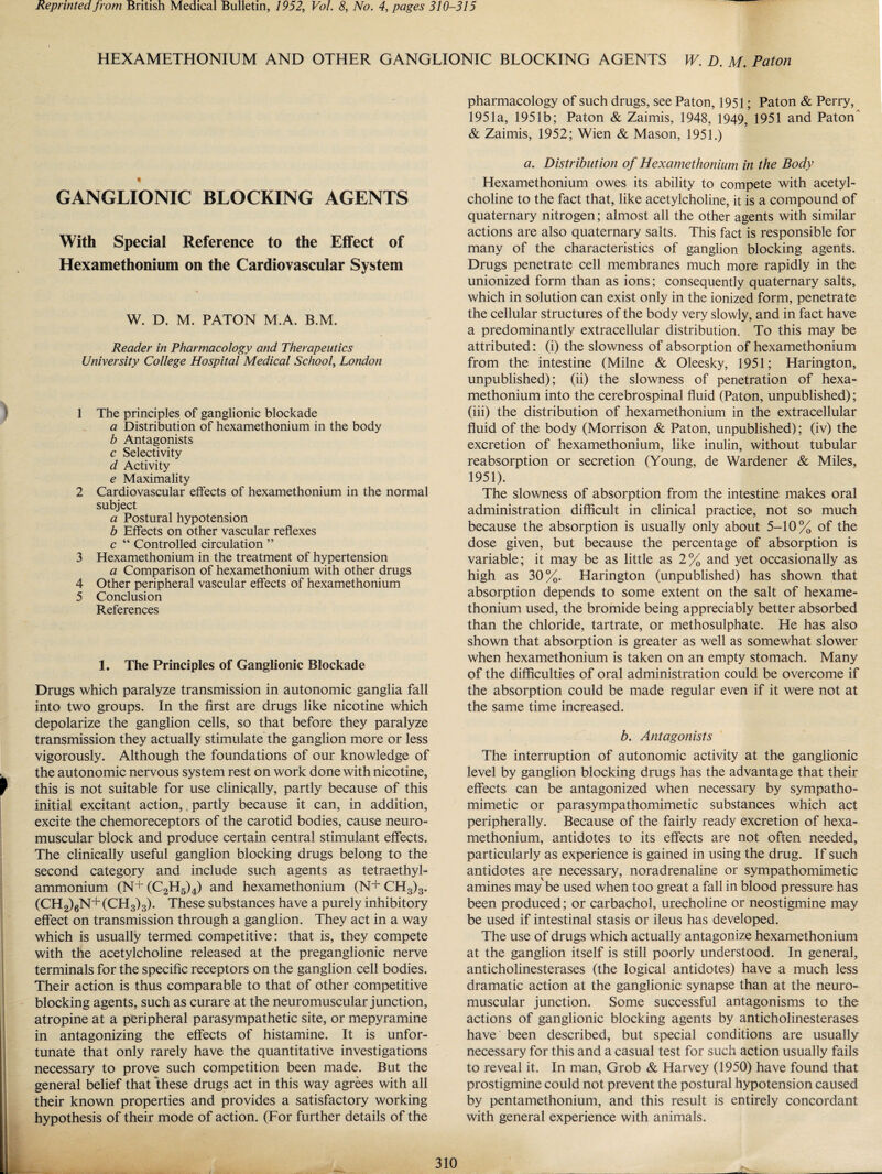 Reprinted from British Medical Bulletin, 1952, Vol. 8, No. 4, pages 310-315 HEXAMETHONIUM AND OTHER GANGLIONIC BLOCKING AGENTS W. D. M. Paton GANGLIONIC BLOCKING AGENTS With Special Reference to the Effect of Hexamethonium on the Cardiovascular System W. D. M. PATON M.A. B.M. Reader in Pharmacology and Therapeutics University College Hospital Medical School, London 1 The principles of ganglionic blockade a Distribution of hexamethonium in the body b Antagonists c Selectivity d Activity e Maximality 2 Cardiovascular effects of hexamethonium in the normal subject a Postural hypotension b Effects on other vascular reflexes c “ Controlled circulation ” 3 Hexamethonium in the treatment of hypertension a Comparison of hexamethonium with other drugs 4 Other peripheral vascular effects of hexamethonium 5 Conclusion References 1. The Principles of Ganglionic Blockade Drugs which paralyze transmission in autonomic ganglia fall into two groups. In the first are drugs like nicotine which depolarize the ganglion cells, so that before they paralyze transmission they actually stimulate the ganglion more or less vigorously. Although the foundations of our knowledge of the autonomic nervous system rest on work done with nicotine, this is not suitable for use clinically, partly because of this initial excitant action, partly because it can, in addition, excite the chemoreceptors of the carotid bodies, cause neuro¬ muscular block and produce certain central stimulant effects. The clinically useful ganglion blocking drugs belong to the second category and include such agents as tetraethyl- ammonium (N+(C2H5)4) and hexamethonium (N+CH3)3. (CH2)6N+ (CH3)3). These substances have a purely inhibitory effect on transmission through a ganglion. They act in a way which is usually termed competitive: that is, they compete with the acetylcholine released at the preganglionic nerve terminals for the specific receptors on the ganglion cell bodies. Their action is thus comparable to that of other competitive blocking agents, such as curare at the neuromuscular junction, atropine at a peripheral parasympathetic site, or mepyramine in antagonizing the effects of histamine. It is unfor¬ tunate that only rarely have the quantitative investigations necessary to prove such competition been made. But the general belief that these drugs act in this way agrees with all their known properties and provides a satisfactory working hypothesis of their mode of action. (For further details of the pharmacology of such drugs, see Paton, 1951; Paton & Perry, 1951a, 1951b; Paton & Zaimis, 1948, 1949, 1951 and Paton & Zaimis, 1952; Wien & Mason, 1951.) a. Distribution of Hexamethonium in the Body Hexamethonium owes its ability to compete with acetyl¬ choline to the fact that, like acetylcholine, it is a compound of quaternary nitrogen; almost all the other agents with similar actions are also quaternary salts. This fact is responsible for many of the characteristics of ganglion blocking agents. Drugs penetrate cell membranes much more rapidly in the unionized form than as ions; consequently quaternary salts, which in solution can exist only in the ionized form, penetrate the cellular structures of the body very slowly, and in fact have a predominantly extracellular distribution. To this may be attributed: (i) the slowness of absorption of hexamethonium from the intestine (Milne & Oleesky, 1951; Harington, unpublished); (ii) the slowness of penetration of hexa¬ methonium into the cerebrospinal fluid (Paton, unpublished); (iii) the distribution of hexamethonium in the extracellular fluid of the body (Morrison & Paton, unpublished); (iv) the excretion of hexamethonium, like inulin, without tubular reabsorption or secretion (Young, de Wardener & Miles, 1951). The slowness of absorption from the intestine makes oral administration difficult in clinical practice, not so much because the absorption is usually only about 5-10% of the dose given, but because the percentage of absorption is variable; it may be as little as 2% and yet occasionally as high as 30%. Harington (unpublished) has shown that absorption depends to some extent on the salt of hexame¬ thonium used, the bromide being appreciably better absorbed than the chloride, tartrate, or methosulphate. He has also shown that absorption is greater as well as somewhat slower when hexamethonium is taken on an empty stomach. Many of the difficulties of oral administration could be overcome if the absorption could be made regular even if it were not at the same time increased. b. Antagonists The interruption of autonomic activity at the ganglionic level by ganglion blocking drugs has the advantage that their effects can be antagonized when necessary by sympatho¬ mimetic or parasympathomimetic substances which act peripherally. Because of the fairly ready excretion of hexa¬ methonium, antidotes to its effects are not often needed, particularly as experience is gained in using the drug. If such antidotes are necessary, noradrenaline or sympathomimetic amines may be used when too great a fall in blood pressure has been produced; or carbachol, urecholine or neostigmine may be used if intestinal stasis or ileus has developed. The use of drugs which actually antagonize hexamethonium at the ganglion itself is still poorly understood. In general, anticholinesterases (the logical antidotes) have a much less dramatic action at the ganglionic synapse than at the neuro¬ muscular junction. Some successful antagonisms to the actions of ganglionic blocking agents by anticholinesterases have been described, but special conditions are usually necessary for this and a casual test for such action usually fails to reveal it. In man, Grob & Harvey (1950) have found that prostigmine could not prevent the postural hypotension caused by pentamethonium, and this result is entirely concordant with general experience with animals.