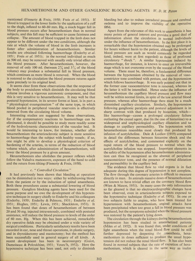 mentioned (Finnerty & Freis, 1950; Freis et al. 1951). If blood is trapped in the lower limbs by the application of a cuff to the thigh, inflated to 60-80 mm. Hg, a much bigger fall in blood pressure occurs after hexamethonium than in normal subjects, and this fall may be sufficient to cause faintness and collapse. The amount of blood trapped in the limb does not appear to be different under the two conditions, although the rate at which the volume of blood in the limb increases is faster after administration of hexamethonium. Similar results are obtained following haemorrhage (Enderby et al. 1951; Freis et al. 1951); in the normal individual as much as 500 ml. may be removed with usually only trivial effect on the blood pressure. After hexamethonium, however, the removal of only 100 ml. (between 2% and 3% of the blood volume) may produce a substantial fall in blood pressure, which continues as more blood is removed. When the blood is restored to the circulation the blood pressure returns again quite precisely to its original level. It seems clear from these observations that the response of the body to procedures which diminish the circulating blood volume involves a vigorous autonomic component, and that this is very sensitive to hexamethonium. It may well be that postural hypotension, in its severer forms at least, is in part a “ physiological exsanguination ” of the same type, in which blood pooled in peripheral vascular reservoirs is effectively removed from the circulating blood volume. Interesting studies are suggested by these observations, for if the compensatory reactions to haemorrhage can be eliminated, it should be possible to study more readily some of the hydrodynamic characteristics of the vascular bed. It would be interesting to know, for instance, whether after hexamethonium the arteriosclerotic subject is more sensitive to haemorrhage than the subject with healthy vessels; if so, one might be able to develop a physiological criterion of hardening of the arteries, in terms of the reduction of blood volume which, after administration of hexamethonium, will lower the blood pressure by a given amount. Hexamethonium also abolishes the pressor reflexes which follow the Valsalva manoeuvre, exposure of the hand to cold and the return from tilting (Finnerty & Freis, 1950). c. “ Controlled Circulation ” It had previously been shown that bleeding at operation can be diminished in two ways: either by withdrawing blood from the patient or by the induction of spinal anaesthesia. Both these procedures cause a substantial lowering of blood pressure. Ganglion blocking agents have been used for the same purpose and we owe the development of this hypoten¬ sive technique in surgery chiefly to Enderby and his colleagues (Enderby, 1950; Enderby & Pelmore, 1951; Enderby et al. 1951; Hughes, 1951; Lewis, 1951; Shackleton, 1951). It has been found that doses of hexamethonium of between 20 and 50 mg. injected intravenously, combined with postural assistance, will reduce the blood pressure to levels of the order of 60 mm. Hg. When this has been achieved, remarkably dry operative fields may be obtained under a wide variety of surgical conditions. Particularly satisfactory results have been recorded in ear, nose and throat operations, in plastic surgery, and in thyroidectomy and mastectomy; but the method has been successfully used in general surgery of all kinds. A recent development has been in neurosurgery (Guiot, Damoiseau & Poloukhine, 1951; Vourc’h, 1952). Here the hypotensive technique has been used, not only to diminish bleeding but also to reduce intradural pressure and cerebral oedema and to improve the visibility of the operative field. Apart from the relevance of this work to anaesthesia it has many points of general interest and provides a good deal of information about the circulation in normal individuals under the influence of hexamethonium. In the first place it is remarkable that the hypotension obtained may be prolonged for hours without harm to the patient, although the levels of blood pressure are such as would commonly be regarded (and, indeed, were at first regarded) as those of profound circulatory “ shock A similar hypotension induced by haemorrhage, for instance, is known to enter an irreversible stage which is not overcome even by the restoral of the blood volume. There must be, therefore, a fundamental difference between the hypotension obtained by the removal of vaso¬ constrictor tone combined with posture, and the hypotension which follows haemorrhage. It was early pointed out that in the former case vasoconstrictor tone is removed, whereas in the latter it will be intensified. Hence under the influence of hexamethonium the capillary blood pressure and flow may well be within normal limits, in spite of the low arterial blood pressure, whereas after haemorrhage there must be a much diminished capillary circulation. Similarly, the hypotension following ganglionic paralysis and postural adjustment is in sharp contrast with that produced by histamine, which— like haemorrhage—causes a prolonged circulatory failure outlasting the causal agent, due (in the case of histamine) to a widespread and unphysiological capillary dilatation and to damage to capillary permeability. The hypotension with hexamethonium resembles most closely that produced by infusion of acetylcholine. Dale & Laidlaw (1919) compared in detail the differences between histamine shock and the effects of acetylcholine, and commented explicitly on the rapid return of the blood pressure to normal when the acetylcholine infusion was stopped. Important elements in the safety of the hypotension after hexamethonium administra¬ tion can thus be recognized as the absence of peripheral vasoconstrictor tone, and the presence of normal dilatation and permeability in the capillary bed. The evidence that blood flow to vital organs is in fact adequate during this degree of hypotension is not complete. The flow through the coronary arteries is difficult to measure directly in man. In animals massive doses of hexamethonium are known to have trivial effect on the coronary blood flow (Wien & Mason, 1951). In many cases the only information so far gleaned is that no electrocardiographic changes have been observed, even in arteriosclerotic subjects exposed to the hypotensive technique (Enderby et al. 1951). In one or two subjects liable to angina, who have been treated for hypertension with hexamethonium, anginal attacks have been precipitated when too great a fall in blood pressure was produced, but the symptoms subsided when the blood pressure was restored by the patient’s lying down. The circulation through the kidneys during hexamethonium hypotension has been studied in anaesthetized patients (Miles et al. 1952). It was found that, under conditions of light anaesthesia when the renal blood flow could be still further depressed by deepening the anaesthesia, hexa¬ methonium in doses sufficient to produce the usual hypo¬ tension did not reduce the renal blood flow. It has also been found in normal subjects that the rate of excretion of hexa¬ methonium, which is cleared in the same way as inulin