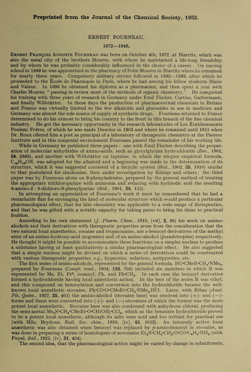 Preprinted from the Journal of the Chemical Society, 1952. ERNEST FOURNEAU. 1872—1949. Ernest Francis Auguste Fourneau was born on October 4th, 1872, at Biarritz, which was also the natal city of the brothers Moureu, with whom he maintained a life-long friendship and by whom he was probably considerably influenced in the choice of a career. On leaving school in 1889 he was apprenticed in the pharmacy of Felix Moureu in Biarritz where he remained for nearly three years. Compulsory military service followed in 1892—1893, after which he proceeded to the licole de Pharmacie in Paris, where he had among his fellow students Blaise and Valeur. In 1898 he obtained his diploma as a pharmacien, and then spent a year with Charles Moureu “ passing in review most of the methods of organic chemistry. He completed his training with three years of research in Germany under Emil Fischer, Curtius, Gattermann, and finally Willstatter. In those days the production of pharmaceutical chemicals in Britain and France was virtually limited to the few alkaloids and glucosides in use in medicine and Germany was almost the sole source of supply of synthetic drugs. Fourneau returned to France determined to do his utmost to bring his country to the front in this branch of the fine chemical industry. He got the necessary opportunity in the research laboratories of Les Ftablissements Poulenc Fr&res, of which he was made Director in 1903 and where he remained until 1911 when Dr. Roux offered him a post as principal of a laboratory of therapeutic chemistry at the Pasteur Institute and in this congenial environment Fourneau passed the remainder of his working life. While in Germany he published three papers : one with Emil Fischer describing the prepar¬ ation of molecular anhydrides of amino-acids, such as glycylglycine hydrochloride (Ber., 1901, 34, 2868), and another with Willstatter on lupinine, in which the simpler empirical formula, C10H19ON, was adopted for the alkaloid and a beginning was made in the determination of its structure, which it was suggested consisted of a bicyclic system (ibid., 1902, 35, 1910) similar to that postulated for cinchonine, then under investigation by Konigs and others; the third paper was by Fourneau alone on 9-phenyladenine, prepared by the general method of treating the appropriate trichloropurine with ammonia and reducing with hydriodic acid the resulting 6-amino-2 : 8-dichloro-9-phenylpurine (ibid., 1901, 34, 112). In attempting an appreciation of Fourneau’s work it must be remembered that he had a remarkable flair for envisaging the kind of molecular structure which would produce a particular pharmacological effect, that for him chemistry was applicable to a wide range of therapeutics, and that he was gifted with a notable capacity for taking pains to bring his ideas to practical fruition. According to his own statement (J. Pharm. Chim., 1910, [vii], 2, 56) his work on amino- alcohols and their derivatives with therapeutic properties arose from the consideration that the two natural local anaesthetics, cocaine and tropacocaine, are o-benzoyl derivatives of the methyl ester of an amino-hydroxy-acid (ecgonine) and of an amino-alcohol (pseudotro^ine) respectively. He thought it might be possible to accommodate these functions on a simpler nucleus to produce a substance having at least qualitatively a similar pharmacological effect. He also suggested that a simple nucleus might be devised on which a series of derivatives could be constructed with various therapeutic properties, e.g., hypnotics, sedatives, antipyretics, etc. The first series of amino-alcohols* represented by the general formula, HOCMeR*CH2*NMe2, prepared by Fourneau (Compt. rend., 1904, 138, 766) included six members in which R was represented by Me, Et, Prn, zsoamyl, Ph, and Ph*CH2. In each case the benzoyl derivative formed a hydrochloride having local anassthetic action. In the best of the series R was ethyl, and this compound on benzoylation and conversion into the hydrochloride became the well- known local anaesthetic stovaine, Ph*COOCMeEt*CH2#NMe2,HCl. Later, with Ribas (Anal. Fis. Quim., 1927, 25, 401) the amino-alcohol (stovaine base) was resolved into (+)- and { —)- forms and these were converted into (+)- and ( — )-stovaines of which the former was the more potent local anaesthetic. Stovaine base was also condensed with anhydrous chloral, producing the semi-acetal Me2N*CH2*CMeEt,0*CH(0H),CCl3, which as the benzoate hydrochloride proved to be a potent local anaesthetic, although its salts were acid and too irritant for practical use (with Mile. Brydona, Bull. Soc. chim., 1928, [iv], 43, 1023). An intensely active local anaesthetic was also obtained when benzoyl was replaced by ^>-aminobenzoyl in stovaine, as was done in preparing a series of homologues of novocaine Et2N,CH2,CH2*0*C0*C6H4*NH2 (with Puyal, ibid., 1922, [iv], 31, 424). The second idea, that the pharmacological action might be varied by change in substituents,