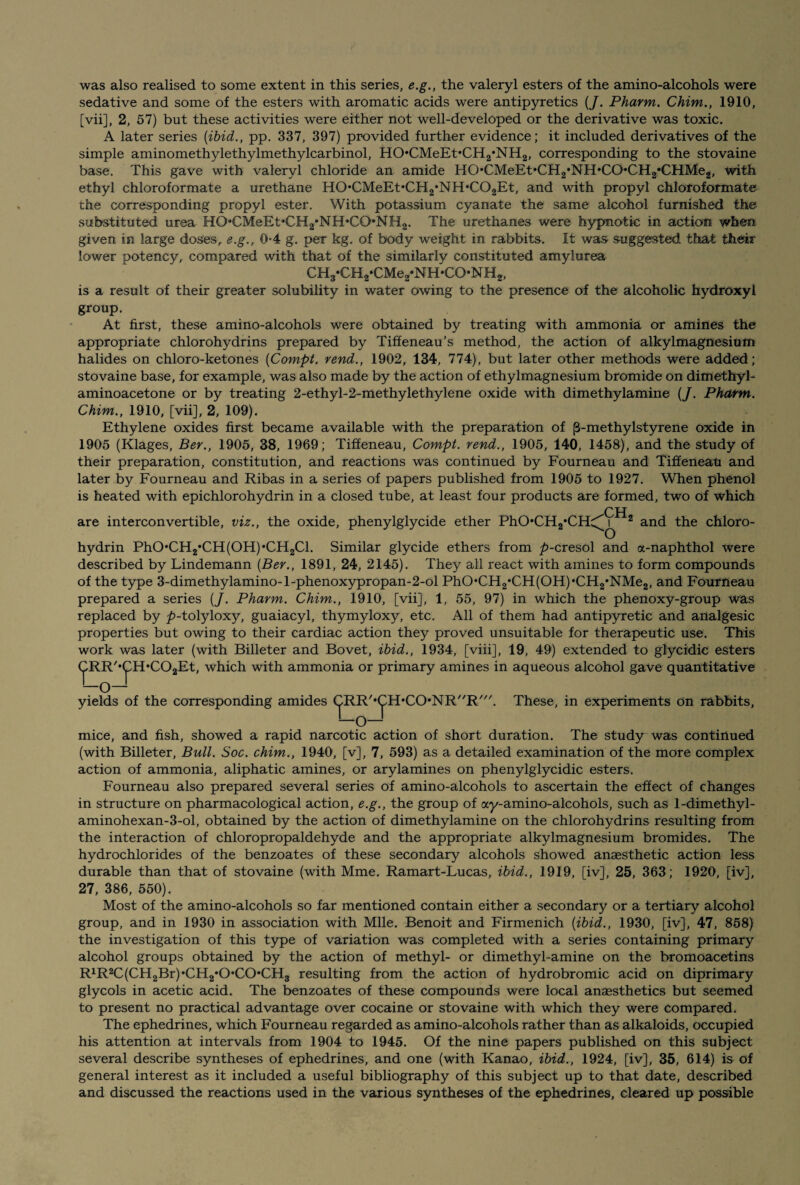 was also realised to some extent in this series, e.g., the valeryl esters of the amino-alcohols were sedative and some of the esters with aromatic acids were antipyretics (/. Pharm. Chim., 1910, [vii], 2, 57) but these activities were either not well-developed or the derivative was toxic. A later series [ibid., pp. 337, 397) provided further evidence; it included derivatives of the simple aminomethylethylmethylcarbinol, HO*CMeEt,CH2*NH2, corresponding to the stovaine base. This gave with valeryl chloride an amide HO’CMeETCH^NH^CO'CH^CHMeg, with ethyl chloroformate a urethane H0*CMeEt*CH2*NH*C02Et, and with propyl chloroformate the corresponding propyl ester. With potassium cyanate the same alcohol furnished the substituted urea HO*CMeEt*CH2*NH*CO*NH2. The urethanes were hypnotic in action when given in large doses, e.g., 0-4 g. per kg. of body weight in rabbits. It was suggested that their lower potency, compared with that of the similarly constituted amylurea CH3*CH2»CMe2‘NH*CO*NH2, is a result of their greater solubility in water owing to the presence of the alcoholic hydroxyl group. At first, these amino-alcohols were obtained by treating with ammonia or amines the appropriate chlorohydrins prepared by Tiffeneau’s method, the action of alkylmagnesium halides on chloro-ketones (Compt. vend., 1902, 134, 774), but later other methods were added; stovaine base, for example, was also made by the action of ethylmagnesium bromide on dimethyl- aminoacetone or by treating 2-ethyl-2-methylethylene oxide with dimethylamine {J. Pharm. Chim., 1910, [vii], 2, 109). Ethylene oxides first became available with the preparation of (3-methylstyrene oxide in 1905 (Klages, Ber., 1905, 38, 1969; Tiffeneau, Compt. rend., 1905, 140, 1458), and the study of their preparation, constitution, and reactions was continued by Fourneau and Tiffeneau and later by Fourneau and Ribas in a series of papers published from 1905 to 1927. When phenol is heated with epichlorohydrin in a closed tube, at least four products are formed, two of which CH are interconvertible, viz., the oxide, phenylglycide ether PhO*CH2*CHc^ 2 and the chloro- hydrin PhO,CH2*CH(OH)*CH2Cl. Similar glycide ethers from p-cresol and a-naphthol were described by Lindemann {Ber., 1891, 24, 2145). They all react with amines to form compounds of the type 3-dimethylamino-l-phenoxypropan-2-ol PhO*CH2,CH(OH)*CH2*NMe2, and Fourneau prepared a series {J. Pharm. Chim., 1910, [vii], 1, 55, 97) in which the phenoxy-group was replaced by ^>-tolyloxy, guaiacyl, thymyloxy, etc. All of them had antipyretic and analgesic properties but owing to their cardiac action they proved unsuitable for therapeutic use. This work was later (with Billeter and Bovet, ibid., 1934, [viii], 19, 49) extended to glycidic esters CRR'*CH*C02Et, which with ammonia or primary amines in aqueous alcohol gave quantitative —o— yields of the corresponding amides CRR'*CH,CO*NR//R///. These, in experiments on rabbits, —o— mice, and fish, showed a rapid narcotic action of short duration. The study was continued (with Billeter, Bull. Soc. chim., 1940, [v], 7, 593) as a detailed examination of the more complex action of ammonia, aliphatic amines, or arylamines on phenylglycidic esters. Fourneau also prepared several series of amino-alcohols to ascertain the effect of changes in structure on pharmacological action, e.g., the group of ay-amino-alcohols, such as 1-dimethyl- aminohexan-3-ol, obtained by the action of dimethylamine on the chlorohydrins resulting from the interaction of chloropropaldehyde and the appropriate alkylmagnesium bromides. The hydrochlorides of the benzoates of these secondary alcohols showed anaesthetic action less durable than that of stovaine (with Mme. Ramart-Lucas, ibid., 1919, [iv], 25, 363; 1920, [iv], 27, 386, 550). Most of the amino-alcohols so far mentioned contain either a secondary or a tertiary alcohol group, and in 1930 in association with Mile. Benoit and Firmenich {ibid., 1930, [iv], 47, 858) the investigation of this type of variation was completed with a series containing primary alcohol groups obtained by the action of methyl- or dimethyl-amine on the bromoacetins R1R2C(CH2Br)*CH2*0*C0*CH3 resulting from the action of hydrobromic acid on diprimary glycols in acetic acid. The benzoates of these compounds were local anaesthetics but seemed to present no practical advantage over cocaine or stovaine with which they were compared. The ephedrines, which Fourneau regarded as amino-alcohols rather than as alkaloids, occupied his attention at intervals from 1904 to 1945. Of the nine papers published on this subject several describe syntheses of ephedrines, and one (with Kanao, ibid., 1924, [iv], 35, 614) is of general interest as it included a useful bibliography of this subject up to that date, described and discussed the reactions used in the various syntheses of the ephedrines, cleared up possible