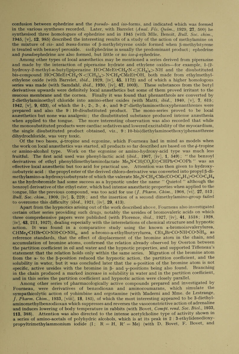 confusion between ephedrine and the pseudo- and iso-forms, and indicated which was formed in the various syntheses recorded. Later, with Barrelet {Anal. Fis. Quim., 1929, 27, 500) he synthesised three homologues of ephedrine and in 1945 (with Mile. Benoit, Bull. Soc. chim., 1945, [v], 12, 985) described the interesting results of a study of the action of methylamine on the mixture of cis- and trans-iorms of (3-methylstyrene oxide formed when (3-methylstyrene is treated with benzoyl peroxide. isoEphedrine is usually the predominant product; ephedrine and pseudoephedrine are also formed, but little or no iso-i/r-ephedrine. Among other types of local anaesthetics may be mentioned a series derived from piperazine and made by the interaction of piperazine hydrate and ethylene oxides—for example, l-(2- hydroxy-2-methyl-w-butyl)piperazine HO*CMeEt*CH2*N<[CH2]4>NH and the disubstituted bis-compound HO,CMeEt*CH2*N<[CH2]4>N*CH2,CMeEt*OH, both made from ethylmethyl- ethylene oxide (with Barrelet, ibid., 1929, [iv], 45, 1172) and of which a higher homologous series was made (with Samdahl, ibid., 1930, [iv], 47, 1003). These substances from the butyl derivatives upwards were definitely local anaesthetics but some of them proved irritant to the mucous membrane and the cornea. Finally it was found that phenanthrols are converted by 2-diethylaminoethyl chloride into amino-ether oxides (with Matti, ibid., 1940, [v], 7, 615; 1942, [v], 9, 633), of which the 1-, 2-, 3-, 4-, and 9-2/-diethylaminoethoxyphenanthrenes were prepared and also the 9 : 10-disubstituted product. The mono-series proved to be local anaesthetics but none was analgesic; the disubstituted substance produced intense anaesthesia when applied to the tongue. The more interesting observation was also recorded that while the monosubstituted products were cardiac sedatives and lowered excitability of the myocardium, the single disubstituted product obtained, viz., 9 : 10-bis(diethylaminoethoxy)phenanthrene dihydrochloride, was very toxic. Of the two bases, </,-tropine and ecgonine, which Fourneau had in mind as models when the work on local anaesthetics was started, all products so far described are based on the 0-tropine or amino-alcohol type. Work on the ecgonine or amino-hydroxy-acid type was much less fruitful. The first acid used was phenyl-lactic acid [ibid., 1907, [iv], 1, 549); “ the benzoyl derivatives of ethyl phenyldimethylaminolactate Me2N*CH(C02Et)*CHPh*0*C0Ph ” was an effective local anaesthetic but too acid for practical use. Attention was then given to hydroxy- zsobutyric acid : the propyl ester of the derived chloro-derivative was converted into propyl (3-di- methylamino-a-hydroxyfsobutyrate of which the valerate Me2N*CH2,CMe(C0*0C3H7),0,C0,C4H9 as the hydrobromide had some success as a hypnotic under the name “ Quietol ” although the benzoyl derivative of the ethyl ester, which had intense anaesthetic properties when applied to the tongue, like the previous compound, was too acid for use (/. Pharm. Chim., 1908, [vi], 27, 513; Bull. Soc. chim., 1909, [iv], 5, 229); and the insertion of a second dimethylamino-group failed to overcome this difficulty {ibid., 1921, [iv], 29, 413). Apart from the hypnotics arising out of the work described above, Fourneau also investigated certain other series providing such drugs, notably the ureides of bromovaleric acids on which three comprehensive papers were published (with Florence, ibid., 1927, [iv], 41, 1518; 1928, [iv], 43, 211, 1027), dealing especially with the interrelations of chemical structure and hypnotic action. It was found in a comparative study using the known a-bromoisovalerylurea, CHMe2*CHBr*CO,NH*CO,NH2, and a-bromo-a-ethylbutyrylurea, CEt2Br*CO*NH>C(>NH2, as reference standards, that the effect of displacement of the bromine atom in the chain, and accumulation of bromine atoms, confirmed the relation already observed by Overton between the partition coefficient in oil and water and the hypnotic properties, and supported Tiffeneau’s statement that the relation holds only within the same series. Migration of the bromine atom from the a- to the (3-position reduced the hypnotic action, the partition coefficient, and the solubility in water, but it was concluded later that the a-position of the bromine atom is not specific, active ureides with the bromine in (3- and y-positions being also found. Branching in the chain produced a marked increase in solubility in water and in the partition coefficient, and in this series the partition coefficient and hypnotic action were closely parallel. Among other series of pharmacologically active compounds prepared and investigated by Fourneau, were derivatives of benzodioxan and aminocoumarans, which simulate the sympathicolytic action of yohimbine and ergotamine (with Maderni and Mme. de Lestrange, J. Pharm. Chim., 1933, [viii], 18, 185), of which the most interesting appeared to be 3-diethyl- aminomethylbenzodioxan which suppresses and reverses the vasoconstrictive action of adrenaline and induces lowering of body temperature in rabbits (with Bovet, Compt. rend. Soc. Biol., 1933, 113, 388). Attention was also directed to the intense acetylcholine type of activity shown in a series of amino-acetals of polyhydric alcohols, which is at its peak in 2 : 3-ethylidenedioxy- propyltrimethylammonium iodide (I; R — H, R' = Me) (with D. Bovet, F. Bovet, and