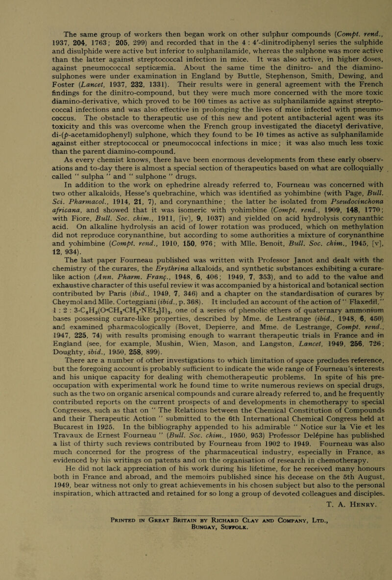 The same group of workers then began work on other sulphur compounds (Compt. rend., 1937, 204, 1763; 205, 299) and recorded that in the 4 : 4,-dinitrodiphenyl series the sulphide and disulphide were active but inferior to sulphanilamide, whereas the sulphone was more active than the latter against streptococcal infection in mice. It was also active, in higher doses, against pneumococcal septicaemia. About the same time the dinitro- and the diamino- sulphones were under examination in England by Buttle, Stephenson, Smith, Dewing, and Foster [Lancet, 1937, 232, 1331). Their results were in general agreement with the French findings for the dinitro-compound, but they were much more concerned with the more toxic diamino-derivative, which proved to be 100 times as active as sulphanilamide against strepto¬ coccal infections and was also effective in prolonging the lives of mice infected with pneumo¬ coccus. The obstacle to therapeutic use of this new and potent antibacterial agent was its toxicity and this was overcome when the French group investigated the diacetyl derivative, di-(£-acetamidophenyl) sulphone, which they found to be 10 times as active as sulphanilamide against either streptococcal or pneumococcal infections in mice; it was also much less toxic than the parent diamino-compound. As every chemist knows, there have been enormous developments from these early observ¬ ations and to-day there is almost a special section of therapeutics based on what are colloquially called “ sulpha ” and “ sulphone ” drugs. In addition to the work on ephedrine already referred to, Fourneau was concerned with two other alkaloids, Hesse’s quebrachine, which was identified as yohimbine (with Page, Bull. Sci. Pharmacol., 1914, 21, 7), and corynanthine; the latter he isolated from Pseudocinchona africana, and showed that it was isomeric with yohimbine [Compt. rend., 1909, 148, 1770; with Fiore, Bull. Soc. chim., 1911, [iv], 9, 1037) and yielded on acid hydrolysis corynanthic acid. On alkaline hydrolysis an acid of lower rotation was produced, which on methylation did not reproduce corynanthine, but according to some authorities a mixture of corynanthine and yohimbine [Compt. rend., 1910, 150, 976; with Mile. Benoit, Bull. Soc. chim., 1945, [v], 12, 934). The last paper Fourneau published was written with Professor Janot and dealt with the chemistry of the curares, the Erythrina alkaloids, and synthetic substances exhibiting a curare¬ like action [Ann. Pharm. Fvanq., 1948, 6, 406; 1949, 7, 353), and to add to the value and exhaustive character of this useful review it was accompanied by a historical and botanical section contributed by Paris [ibid., 1949, 7, 346) and a chapter on the standardisation of curares by Cheymoland Mile. Corteggiani [ibid., p. 368). It included an account of the action of “ Flaxedil, ” 1:2: 3-C6H3(0‘,CH2*CH2’NEt3}I)3, one of a series of phenolic ethers of quaternary ammonium bases possessing curare-like properties, described by Mme. de Lestrange [ibid., 1948, 6, 450) and examined pharmacologically (Bovet, Depierre, and Mme. de Lestrange, Compt. rend., 1947, 225, 74) with results promising enough to warrant therapeutic trials in France and in England (see, for example, Mushin, Wien, Mason, and Langston, Lancet, 1949, 256, 726; Doughty, ibid., 1950, 258, 899). There are a number of other investigations to which limitation of space precludes reference, but the foregoing account is probably sufficient to indicate the wide range of Fourneau’s interests and his unique capacity for dealing with chemotherapeutic problems. In spite of his pre¬ occupation with experimental work he found time to write numerous reviews on special drugs, such as the two on organic arsenical compounds and curare already referred to, and he frequently contributed reports on the current prospects of and developments in chemotherapy to special Congresses, such as that on “ The Relations between the Chemical Constitution of Compounds and their Therapeutic Action ” submitted to the 6th International Chemical Congress held at Bucarest in 1925. In the bibliography appended to his admirable “ Notice sur la Vie et les Travaux de Ernest Fourneau ” [Bull. Soc. chim., 1950, 953) Professor Del6pine has published a list of thirty such reviews contributed by Fourneau from 1902 to 1949. Fourneau was also much concerned for the progress of the pharmaceutical industry, especially in France, as evidenced by his writings on patents and on the organisation of research in chemotherapy. He did not lack appreciation of his work during his lifetime, for he received many honours both in France and abroad, and the memoirs published since his decease on the 5th August, 1949, bear witness not only to great achievements in his chosen subject but also to the personal inspiration, which attracted and retained for so long a group of devoted colleagues and disciples. T. A. Henry. Printed in Great Britain by Richard Clay and Company, Ltd., Bungay, Suffolk.