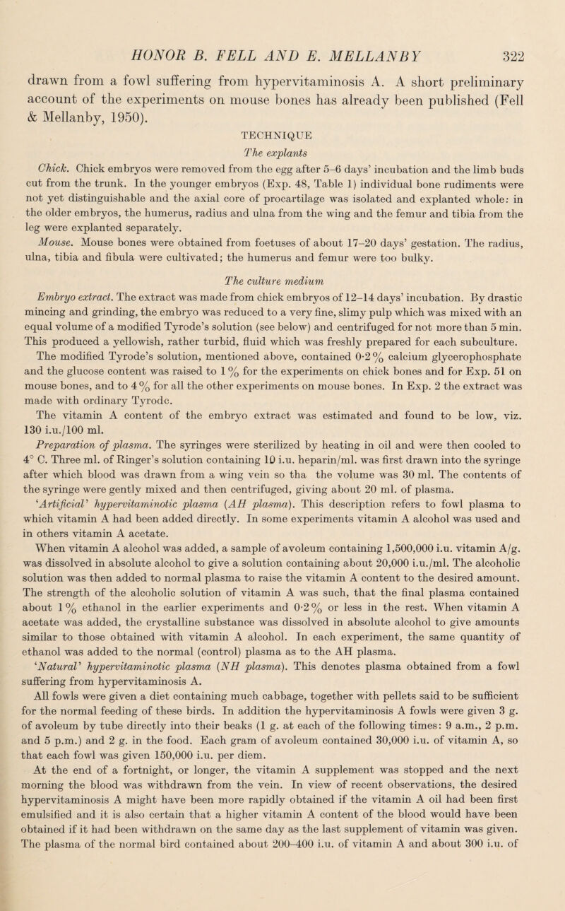 drawn from a fowl suffering from hypervitaminosis A. A short preliminary account of the experiments on mouse bones has already been published (Fell & Mellanby, 1950). TECHNIQUE The explants Chick. Chick embryos were removed from the egg after 5-6 days’ incubation and the limb buds cut from the trunk. In the younger embryos (Exp. 48, Table 1) individual bone rudiments were not yet distinguishable and the axial core of procartilage was isolated and explanted whole: in the older embryos, the humerus, radius and ulna from the wing and the femur and tibia from the leg were explanted separately. Mouse. Mouse bones were obtained from foetuses of about 17-20 days’ gestation. The radius, ulna, tibia and fibula were cultivated; the humerus and femur were too bulky. The culture medium Embryo extract. The extract was made from chick embryos of 12-14 days’ incubation. By drastic mincing and grinding, the embryo was reduced to a very fine, slimy pulp which was mixed with an equal volume of a modified Tyrode’s solution (see below) and centrifuged for not more than 5 min. This produced a yellowish, rather turbid, fluid which was freshly prepared for each subculture. The modified Tyrode’s solution, mentioned above, contained 0-2% calcium glycerophosphate and the glucose content was raised to 1 % for the experiments on chick bones and for Exp. 51 on mouse bones, and to 4% for all the other experiments on mouse bones. In Exp. 2 the extract was made with ordinary Tyrodc. The vitamin A content of the embryo extract was estimated and found to be low, viz. 130 i.u./lOO ml. Preparation of plasma. The syringes were sterilized by heating in oil and were then cooled to 4° C. Three ml. of Ringer’s solution containing 10 i.u. heparin/ml. was first drawn into the syringe after which blood was drawn from a wing vein so tha the volume was 30 ml. The contents of the syringe were gently mixed and then centrifuged, giving about 20 ml. of plasma. 4Artificial1 hypervitaminotic plasma {AH plasma). This description refers to fowl plasma to which vitamin A had been added directly. In some experiments vitamin A alcohol was used and in others vitamin A acetate. When vitamin A alcohol was added, a sample of avoleum containing 1,500,000 i.u. vitamin A/g. was dissolved in absolute alcohol to give a solution containing about 20,000 i.u./ml. The alcoholic solution was then added to normal plasma to raise the vitamin A content to the desired amount. The strength of the alcoholic solution of vitamin A was such, that the final plasma contained about 1% ethanol in the earlier experiments and 0-2% or less in the rest. When vitamin A acetate was added, the crystalline substance was dissolved in absolute alcohol to give amounts similar to those obtained with vitamin A alcohol. In each experiment, the same quantity of ethanol was added to the normal (control) plasma as to the AH plasma. ''Natural' hypervitaminotic plasma (NH plasma). This denotes plasma obtained from a fowl suffering from hypervitaminosis A. All fowls were given a diet containing much cabbage, together with pellets said to be sufficient for the normal feeding of these birds. In addition the hypervitaminosis A fowls were given 3 g. of avoleum by tube directly into their beaks (1 g. at each of the following times: 9 a.m., 2 p.m. and 5 p.m.) and 2 g. in the food. Each gram of avoleum contained 30,000 i.u. of vitamin A, so that each fowl was given 150,000 i.u. per diem. At the end of a fortnight, or longer, the vitamin A supplement was stopped and the next morning the blood was withdrawn from the vein. In view of recent observations, the desired hypervitaminosis A might have been more rapidly obtained if the vitamin A oil had been first emulsified and it is also certain that a higher vitamin A content of the blood would have been obtained if it had been withdrawn on the same day as the last supplement of vitamin was given. The plasma of the normal bird contained about 200-400 i.u. of vitamin A and about 300 i.u. of