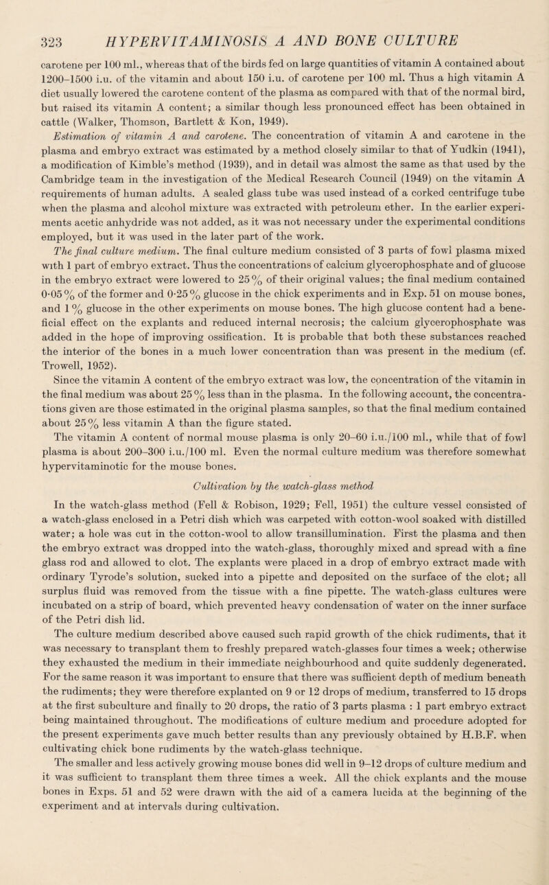 carotene per 100 ml., whereas that of the birds fed on large quantities of vitamin A contained about 1200-1500 i.u. of the vitamin and about 150 i.u. of carotene per 100 ml. Thus a high vitamin A diet usually lowered the carotene content of the plasma as compared with that of the normal bird, but raised its vitamin A content; a similar though less pronounced effect has been obtained in cattle (Walker, Thomson, Bartlett & Kon, 1949). Estimation of vitamin A and carotene. The concentration of vitamin A and carotene in the plasma and embryo extract was estimated by a method closely similar to that of Yudkin (1941), a modification of Kimble’s method (1939), and in detail was almost the same as that used by the Cambridge team in the investigation of the Medical Research Council (1949) on the vitamin A requirements of human adults. A sealed glass tube was used instead of a corked centrifuge tube when the plasma and alcohol mixture was extracted with petroleum ether. In the earlier experi¬ ments acetic anhydride was not added, as it was not necessary under the experimental conditions employed, but it was used in the later part of the work. The final culture medium. The final culture medium consisted of 3 parts of fowl plasma mixed with 1 part of embryo extract. Thus the concentrations of calcium glycerophosphate and of glucose in the embryo extract were lowered to 25 % of their original values; the final medium contained 0-05% of the former and 0-25% glucose in the chick experiments and in Exp. 51 on mouse bones, and 1 % glucose in the other experiments on mouse bones. The high glucose content had a bene¬ ficial effect on the explants and reduced internal necrosis; the calcium glycerophosphate was added in the hope of improving ossification. It is probable that both these substances reached the interior of the bones in a much lower concentration than was present in the medium (cf. Trowell, 1952). Since the vitamin A content of the embryo extract was low, the concentration of the vitamin in the final medium was about 25 % less than in the plasma. In the following account, the concentra¬ tions given are those estimated in the original plasma samples, so that the final medium contained about 25 % less vitamin A than the figure stated. The vitamin A content of normal mouse plasma is only 20-60 i.u./100 ml., while that of fowl plasma is about 200-300 i.u./lOO ml. Even the normal culture medium was therefore somewhat hypervitaminotic for the mouse bones. Cultivation by the watch-glass method In the watch-glass method (Fell & Robison, 1929; Fell, 1951) the culture vessel consisted of a watch-glass enclosed in a Petri dish which was carpeted with cotton-wool soaked with distilled water; a hole was cut in the cotton-wool to allow transillumination. First the plasma and then the embryo extract was dropped into the watch-glass, thoroughly mixed and spread with a fine glass rod and allowed to clot. The explants were placed in a drop of embryo extract made with ordinary Tyrode’s solution, sucked into a pipette and deposited on the surface of the clot; all surplus fluid was removed from the tissue with a fine pipette. The watch-glass cultures were incubated on a strip of board, which prevented heavy condensation of water on the inner surface of the Petri dish lid. The culture medium described above caused such rapid growth of the chick rudiments, that it was necessary to transplant them to freshly prepared watch-glasses four times a week; otherwise they exhausted the medium in their immediate neighbourhood and quite suddenly degenerated. For the same reason it was important to ensure that there was sufficient depth of medium beneath the rudiments; they were therefore explanted on 9 or 12 drops of medium, transferred to 15 drops at the first subculture and finally to 20 drops, the ratio of 3 parts plasma : 1 part embryo extract being maintained throughout. The modifications of culture medium and procedure adopted for the present experiments gave much better results than any previously obtained by H.B.F. when cultivating chick bone rudiments by the watch-glass technique. The smaller and less actively growing mouse bones did well in 9-12 drops of culture medium and it was sufficient to transplant them three times a week. All the chick explants and the mouse bones in Exps. 51 and 52 were drawn with the aid of a camera lucida at the beginning of the experiment and at intervals during cultivation.