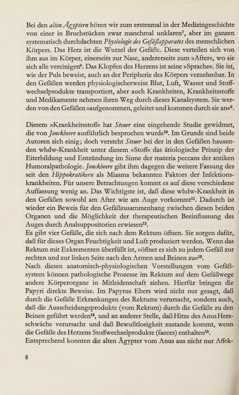 Bei den alten Ägyptern hören wir zum erstenmal in der Medizingeschichte von einer in Bruchstücken zwar manchmal unklaren7, aber im ganzen systematisch durchdachten Physiologie des Gefäßapparates des menschlichen Körpers. Das Herz ist die Wurzel der Gefäße. Diese verteilen sich von ihm aus im Körper, einerseits zur Nase, andererseits zum »After«, wo sie sich alle vereinigen8. Das Klopfen des Herzens ist seine »Sprache«. Sie ist, wie der Puls beweist, auch an der Peripherie des Körpers vernehmbar. In den Gefäßen werden physiologischerweise Blut, Luft, Wasser und Stoff¬ wechselprodukte transportiert, aber auch Krankheiten, Krankheitsstoffe und Medikamente nehmen ihren Weg durch dieses Kanalsystem. Sie wer¬ den von den Gefäßen »aufgenommen, geleitet und kommen durch sie an«9. Diesem »Krankheitsstoff« hat Steuer eine eingehende Studie gewidmet, die von Jonckheere ausführlich besprochen wurde10. Im Grunde sind beide Autoren sich einig; doch versteht Steuer bei der in den Gefäßen hausen¬ den whdw-Krankheit unter diesem »Stoff« das ätiologische Prinzip der Eiterbildung und Entzündung im Sinne der materia peccans der antiken Humoralpathologie, jonckheere gibt ihm dagegen die weitere Fassung des seit den Hippokratikern als Miasma bekannten Faktors der Infektions¬ krankheiten. Für unsere Betrachtungen kommt es auf diese verschiedene Auffassung wenig an. Das Wichtigste ist, daß diese whdw-Krankheit in den Gefäßen sowohl am After wie am Auge vorkommt11. Dadurch ist wieder ein Beweis für den Gefäßzusammenhang zwischen diesen beiden Organen und die Möglichkeit der therapeutischen Beeinflussung des Auges durch Analsuppositorien erwiesen12. Es gibt vier Gefäße, die sich nach dem Rektum öffnen. Sie sorgen dafür, daß für dieses Organ Feuchtigkeit und Luft produziert werden. Wenn das Rektum mit Exkrementen überfüllt ist, »öffnet es sich zu jedem Gefäß zur rechten und zur linken Seite nach den Armen und Beinen zu«13. Nach diesen anatomisch-physiologischen Vorstellungen vom Gefäß¬ system können pathologische Prozesse im Rektum auf dem Gefäßwege andere Körperorgane in Mitleidenschaft ziehen. Hierfür bringen die Papyri direkte Beweise. Im Papyrus Ebers wird nicht nur gesagt, daß durch die Gefäße Erkrankungen des Rektums verursacht, sondern auch, daß die Ausscheidungsprodukte (vom Rektum) durch die Gefäße zu den Beinen geführt werden14, und an anderer Stelle, daß Hitze des Anus Herz¬ schwäche verursacht und daß Bewußtlosigkeit zustande kommt, wenn die Gefäße des Herzens Stoffwechselprodukte (faeces) enthalten15. Entsprechend konnten die alten Ägypter vom Anus aus nicht nur Affek-