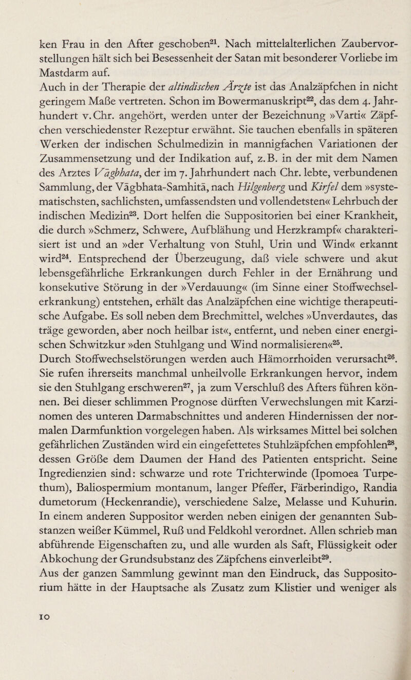 ken Frau in den After geschoben21. Nach mittelalterlichen Zaubervor¬ stellungen hält sich bei Besessenheit der Satan mit besonderer Vorliebe im Mastdarm auf. Auch in der Therapie der altindischen Är^te ist das Analzäpfchen in nicht geringem Maße vertreten. Schon im Bowermanuskript22, das dem 4. Jahr¬ hundert v.Chr. angehört, werden unter der Bezeichnung »Varti« Zäpf¬ chen verschiedenster Rezeptur erwähnt. Sie tauchen ebenfalls in späteren Werken der indischen Schulmedizin in mannigfachen Variationen der Zusammensetzung und der Indikation auf, z.B. in der mit dem Namen des Arztes Vägbhata, der im 7. Jahrhundert nach Chr. lebte, verbundenen Sammlung, der Vägbhata-Samhitä, nach Hilgenberg und Kirfel dem »syste¬ matischsten, sachlichsten, umfassendsten und vollendetsten« Lehrbuch der indischen Medizin23. Dort helfen die Suppositorien bei einer Krankheit, die durch »Schmerz, Schwere, Aufblähung und Herzkrampf« charakteri¬ siert ist und an »der Verhaltung von Stuhl, Urin und Wind« erkannt wird24. Entsprechend der Überzeugung, daß viele schwere und akut lebensgefährliche Erkrankungen durch Fehler in der Ernährung und konsekutive Störung in der »Verdauung« (im Sinne einer Stoffwechsel¬ erkrankung) entstehen, erhält das Analzäpfchen eine wichtige therapeuti¬ sche Aufgabe. Es soll neben dem Brechmittel, welches »Unverdautes, das träge geworden, aber noch heilbar ist«, entfernt, und neben einer energi¬ schen Schwitzkur »den Stuhlgang und Wind normalisieren«25. Durch Stoffwechselstörungen werden auch Hämorrhoiden verursacht26. Sie rufen ihrerseits manchmal unheilvolle Erkrankungen hervor, indem sie den Stuhlgang erschweren27, ja zum Verschluß des Afters führen kön¬ nen. Bei dieser schlimmen Prognose dürften Verwechslungen mit Karzi¬ nomen des unteren Darmabschnittes und anderen Hindernissen der nor¬ malen Darmfunktion Vorgelegen haben. Als wirksames Mittel bei solchen gefährlichen Zuständen wird ein eingefettetes Stuhlzäpfchen empfohlen28, dessen Größe dem Daumen der Hand des Patienten entspricht. Seine Ingredienzien sind: schwarze und rote Trichter winde (Ipomoea Turpe- thum), Baliospermium montanum, langer Pfeffer, Färberindigo, Randia dumetorum (Heckenrandie), verschiedene Salze, Melasse und Kuhurin. In einem anderen Suppositor werden neben einigen der genannten Sub¬ stanzen weißer Kümmel, Ruß und Feldkohl verordnet. Allen schrieb man abführende Eigenschaften zu, und alle wurden als Saft, Flüssigkeit oder Abkochung der Grundsubstanz des Zäpfchens einverleibt29. Aus der ganzen Sammlung gewinnt man den Eindruck, das Supposito- rium hätte in der Hauptsache als Zusatz zum Klistier und weniger als