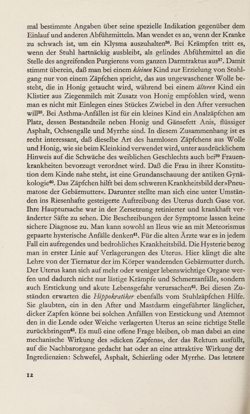 mal bestimmte Angaben über seine spezielle Indikation gegenüber dem Einlauf und anderen Abführmitteln. Man wendet es an, wenn der Kranke zu schwach ist, um ein Klysma auszuhalten36. Bei Krämpfen tritt es, wenn der Stuhl hartnäckig ausbleibt, als gelindes Abführmittel an die Stelle des angreifenden Purgierens vom ganzen Darmtraktus aus37. Damit stimmt überein, daß man bei einem kleinen Kind zur Erzielung von Stuhl¬ gang nur von einem Zäpfchen spricht, das aus ungewaschener Wolle be¬ steht, die in Honig getaucht wird, während bei einem älteren Kind ein Klistier aus Ziegenmilch mit Zusatz von Honig empfohlen wird, wenn man es nicht mit Einlegen eines Stückes Zwiebel in den After versuchen will38. Bei Asthma-Anfällen ist für ein kleines Kind ein Analzäpfchen am Platz, dessen Bestandteile neben Honig und Gänsefett Anis, flüssiger Asphalt, Ochsengalle und Myrrhe sind. In diesem Zusammenhang ist es recht interessant, daß dieselbe Art des harmlosen Zäpfchens aus Wolle und Honig, wie sie beim Kleinkind verwendet wird, unter ausdrücklichem Hinweis auf die Schwäche des weiblichen Geschlechts auch bei39 Frauen¬ krankheiten bevorzugt verordnet wird. Daß die Frau in ihrer Konstitu¬ tion dem Kinde nahe steht, ist eine Grundanschauung der antiken Gynä¬ kologie40. Das Zäpfchen hilft bei dem schweren Krankheitsbild der »Pneu- matose der Gebärmutter«. Darunter stellte man sich eine unter Umstän¬ den ins Riesenhafte gesteigerte Auftreibung des Uterus durch Gase vor. Ihre Hauptursache war in der Zersetzung retinierter und krankhaft ver¬ änderter Säfte zu sehen. Die Beschreibungen der Symptome lassen keine sichere Diagnose zu. Man kann sowohl an Ileus wie an mit Meteorismus gepaarte hysterische Anfälle denken41. Für die alten Ärzte war es in jedem Fall ein aufregendes und bedrohliches Krankheitsbild. Die Hysterie bezog man in erster Linie auf Verlagerungen des Uterus. Hier klingt die alte Lehre von der Tiernatur der im Körper wandernden Gebärmutter durch. Der Uterus kann sich auf mehr oder weniger lebenswichtige Organe wer¬ fen und dadurch nicht nur lästige Krämpfe und Schmerzanfälle, sondern auch Erstickung und akute Lebensgefahr verursachen42. Bei diesen Zu¬ ständen erwarten die Hippokratiker ebenfalls vom Stuhlzäpfchen Hilfe. Sie glaubten, ein in den After und Mastdarm eingeführter länglicher, dicker Zapfen könne bei solchen Anfällen von Erstickung und Atemnot den in die Lende oder Weiche verlagerten Uterus an seine richtige Stelle zurückbringen43. Es muß eine offene Frage bleiben, ob man dabei an eine mechanische Wirkung des »dicken Zapfens«, der das Rektum ausfüllt, auf die Nachbarorgane gedacht hat oder an eine attraktive Wirkung der Ingredienzien: Schwefel, Asphalt, Schierling oder Myrrhe. Das letztere