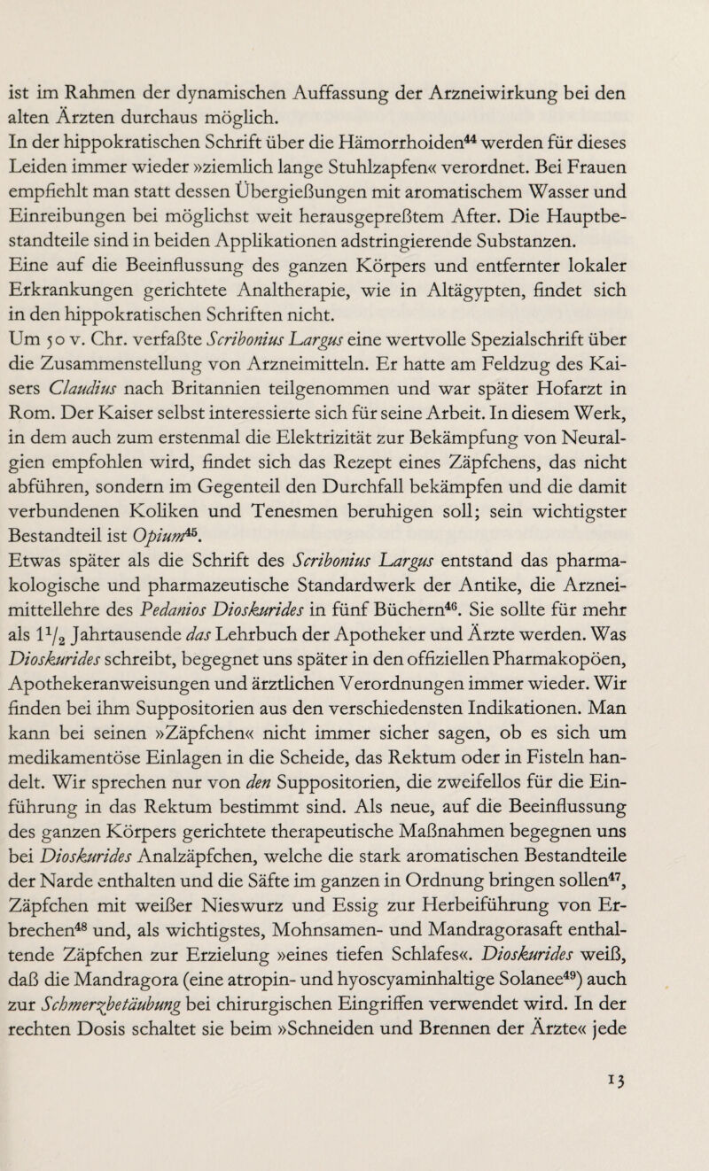 alten Ärzten durchaus möglich. In der hippokratischen Schrift über die Hämorrhoiden44 werden für dieses Leiden immer wieder »ziemlich lange Stuhlzapfen« verordnet. Bei Frauen empfiehlt man statt dessen Übergießungen mit aromatischem Wasser und Einreibungen bei möglichst weit herausgepreßtem After. Die Hauptbe¬ standteile sind in beiden Applikationen adstringierende Substanzen. Eine auf die Beeinflussung des ganzen Körpers und entfernter lokaler Erkrankungen gerichtete Analtherapie, wie in Altägypten, findet sich in den hippokratischen Schriften nicht. Um 50 v. Chr. verfaßte Scribonius Largus eine wertvolle Spezialschrift über die Zusammenstellung von Arzneimitteln. Er hatte am Feldzug des Kai¬ sers Claudius nach Britannien teilgenommen und war später Hofarzt in Rom. Der Kaiser selbst interessierte sich für seine Arbeit. In diesem Werk, in dem auch zum erstenmal die Elektrizität zur Bekämpfung von Neural¬ gien empfohlen wird, findet sich das Rezept eines Zäpfchens, das nicht abführen, sondern im Gegenteil den Durchfall bekämpfen und die damit verbundenen Koliken und Tenesmen beruhigen soll; sein wichtigster Bestandteil ist Opiunfä. Etwas später als die Schrift des Scribonius Largus entstand das pharma¬ kologische und pharmazeutische Standardwerk der Antike, die Arznei¬ mittellehre des Pedanios Dioskurides in fünf Büchern46. Sie sollte für mehr als l1/2 Jahrtausende das Lehrbuch der Apotheker und Ärzte werden. Was Dioskurides schreibt, begegnet uns später in den offiziellen Pharmakopoen, Apothekeranweisungen und ärztlichen Verordnungen immer wieder. Wir finden bei ihm Suppositorien aus den verschiedensten Indikationen. Man kann bei seinen »Zäpfchen« nicht immer sicher sagen, ob es sich um medikamentöse Einlagen in die Scheide, das Rektum oder in Fisteln han¬ delt. Wir sprechen nur von den Suppositorien, die zweifellos für die Ein¬ führung in das Rektum bestimmt sind. Als neue, auf die Beeinflussung des ganzen Körpers gerichtete therapeutische Maßnahmen begegnen uns bei Dioskurides Analzäpfchen, welche die stark aromatischen Bestandteile der Narde enthalten und die Säfte im ganzen in Ordnung bringen sollen47, Zäpfchen mit weißer Nieswurz und Essig zur Herbeiführung von Er¬ brechen48 und, als wichtigstes, Mohnsamen- und Mandragorasaft enthal¬ tende Zäpfchen zur Erzielung »eines tiefen Schlafes«. Dioskurides weiß, daß die Mandragora (eine atropin- und hyoscyaminhaltige Solanee49) auch zur Schmer^betäubung bei chirurgischen Eingriffen verwendet wird. In der rechten Dosis schaltet sie beim »Schneiden und Brennen der Ärzte« jede