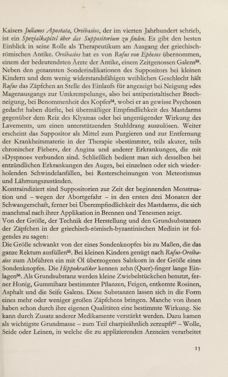 Kaisers Julianos Apostata, Oreibasios, der im vierten Jahrhundert schrieb, ist ein Spefialkapitel über das Suppositorium finden. Es gibt den besten Einblick in seine Rolle als Therapeutikum am Ausgang der griechisch- römischen Antike. Oreibasios hat es von Kufus von Ephesos übernommen, einem der bedeutendsten Ärzte der Antike, einem Zeitgenossen Galens53. Neben den genannten Sonderindikationen des Suppositors bei kleinen Kündern und dem wenig widerstandsfähigen weiblichen Geschlecht hält Kufus das Zäpfchen an Stelle des Einlaufs für angezeigt bei Neigung »des Magenausgangs zur Umkrempelung«, also bei antiperistaltischer Brech¬ neigung, bei Benommenheit des Kopfes54, wobei er an gewisse Psychosen gedacht haben dürfte, bei übermäßiger Empfindlichkeit des Mastdarms gegenüber dem Reiz des Klysmas oder bei ungenügender Wirkung des Lavements, um einen unterstützenden Stuhldrang auszulösen. Weiter erscheint das Suppositor als Mittel zum Purgieren und zur Entfernung der Krankheitsmaterie in der Therapie »bestimmter, teils akuter, teils chronischer Fieber«, der Angina und anderer Erkrankungen, die mit »Dyspnoe« verbunden sind. Schließlich bedient man sich desselben bei entzündlichen Erkrankungen des Auges, bei einzelnen oder sich wieder¬ holenden Schwindelanfällen, bei Resterscheinungen von Meteorismus und Lähmungszuständen. Kontraindiziert sind Suppositorien zur Zeit der beginnenden Menstrua¬ tion und - wegen der Abortgefahr - in den ersten drei Monaten der Schwangerschaft, ferner bei Überempfindlichkeit des Mastdarms, die sich manchmal nach ihrer Applikation in Brennen und Tenesmen zeigt. Von der Größe, der Technik der Herstellung und den Grundsubstanzen der Zäpfchen in der griechisch-römisch-byzantinischen Medizin ist fol¬ gendes zu sagen: Die Größe schwankt von der eines Sondenknopfes bis zu Maßen, die das ganze Rektum ausfüllen55. Bei kleinen Kindern genügt nach Kufus-Oreiba- sios zum Abführen ein mit Öl überzogenes Salzkorn in der Größe eines Sondenknopfes. Die Hippokratiker kennen zehn (Quer)-finger lange Ein¬ lagen56. Als Grundsubstanz werden kleine Zwiebelstückchen benutzt, fer¬ ner Honig, Gummiharz bestimmter Pflanzen, Feigen, entkernte Rosinen, Asphalt und die Seife Galens. Diese Substanzen lassen sich in die Form eines mehr oder weniger großen Zäpfchens bringen. Manche von ihnen haben schon durch ihre eigenen Qualitäten eine bestimmte Wirkung. Sie kann durch Zusatz anderer Medikamente verstärkt werden. Dazu kamen als wichtigste Grundmasse - zum Teil charpieähnlich zerzupft57 - Wolle, Seide oder Leinen, in welche die zu applizierenden Arzneien verarbeitet D