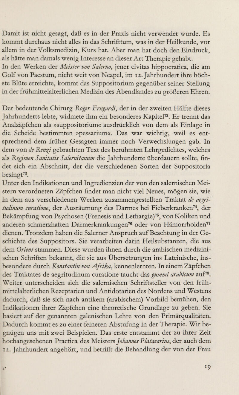 Damit ist nicht gesagt, daß es in der Praxis nicht verwendet wurde. Es kommt durchaus nicht alles in das Schrifttum, was in der Heilkunde, vor allem in der Volksmedizin, Kurs hat. Aber man hat doch den Eindruck, als hätte man damals wenig Interesse an dieser Art Therapie gehabt. In den Werken der Mezster von Salerno, jener civitas hippocratica, die am Golf von Paestum, nicht weit von Neapel, im 12. Jahrhundert ihre höch¬ ste Blüte erreichte, kommt das Suppositorium gegenüber seiner Stellung in der frühmittelalterlichen Medizin des Abendlandes zu größeren Ehren. Der bedeutende Chirurg Roger Frugardi, der in der zweiten Hälfte dieses Jahrhunderts lebte, widmete ihm ein besonderes Kapitel72. Er trennt das Analzäpfchen als »suppositorium« ausdrücklich von dem als Einlage in die Scheide bestimmten »pessarium«. Das war wichtig, weil es ent¬ sprechend dem früher Gesagten immer noch Verwechslungen gab. In dem von de Ren^i gebrachten Text des berühmten Lehrgedichtes, welches als Regimen Sanitatis Salernitanum die Jahrhunderte überdauern sollte, fin¬ det sich ein Abschnitt, der die verschiedenen Sorten der Suppositoria besingt73. Unter den Indikationen und Ingredienzien der von den salernischen Mei¬ stern verordneten Zäpfchen findet man nicht viel Neues, mögen sie, wie in dem aus verschiedenen Werken zusammengestellten Traktat de aegri- tudinum curatione, der Ausräumung des Darmes bei Fieberkranken74, der Bekämpfung von Psychosen (Frenesis und Lethargie)75, von Koliken und anderen schmerzhaften Darmerkrankungen76 oder von Hämorrhoiden77 dienen. Trotzdem haben die Salerner Anspruch auf Beachtung in der Ge¬ schichte des Suppositors. Sie verarbeiten darin Heilsubstanzen, die aus dem Orient stammen. Diese wurden ihnen durch die arabischen medizini¬ schen Schriften bekannt, die sie aus Übersetzungen ins Lateinische, ins¬ besondere durch Konstantin von Afrika, kennenlernten. In einem Zäpfchen des Traktates de aegritudinum curatione taucht das gummi arabicum auf78. Weiter unterscheiden sich die salernischen Schriftsteller von den früh¬ mittelalterlichen Rezeptarien und Antidotarien des Nordens und Westens dadurch, daß sie sich nach antikem (arabischem) Vorbild bemühen, den Indikationen ihrer Zäpfchen eine theoretische Grundlage zu geben. Sie basiert auf der genannten galenischen Lehre von den Primärqualitäten. Dadurch kommt es zu einer feineren Abstufung in der Therapie. Wir be¬ gnügen uns mit zwei Beispielen. Das erste entstammt der zu ihrer Zeit hochangesehenen Practica des Meisters Johannes Plataearius, der auch dem 12. Jahrhundert angehört, und betrifft die Behandlung der von der Frau