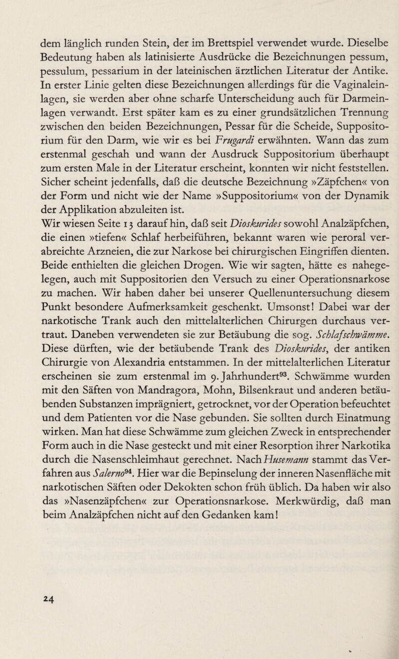 dem länglich runden Stein, der im Brettspiel verwendet wurde. Dieselbe Bedeutung haben als latinisierte Ausdrücke die Bezeichnungen pessum, pessulum, pessarium in der lateinischen ärztlichen Literatur der Antike. In erster Linie gelten diese Bezeichnungen allerdings für die Vaginalein¬ lagen, sie werden aber ohne scharfe Unterscheidung auch für Darmein¬ lagen verwandt. Erst später kam es zu einer grundsätzlichen Trennung zwischen den beiden Bezeichnungen, Pessar für die Scheide, Supposito- rium für den Darm, wie wir es bei Frugardi erwähnten. Wann das zum erstenmal geschah und wann der Ausdruck Suppositorium überhaupt zum ersten Male in der Literatur erscheint, konnten wir nicht feststellen. Sicher scheint jedenfalls, daß die deutsche Bezeichnung »Zäpfchen« von der Form und nicht wie der Name »Suppositorium« von der Dynamik der Applikation abzuleiten ist. Wir wiesen Seite 13 daraufhin, daß seit Dioskurides sowohl Analzäpfchen, die einen »tiefen« Schlaf herbeiführen, bekannt waren wie peroral ver¬ abreichte Arzneien, die zur Narkose bei chirurgischen Eingriffen dienten. Beide enthielten die gleichen Drogen. Wie wir sagten, hätte es nahege¬ legen, auch mit Suppositorien den Versuch zu einer Operationsnarkose zu machen. Wir haben daher bei unserer Quellenuntersuchung diesem Punkt besondere Aufmerksamkeit geschenkt. Umsonst! Dabei war der narkotische Trank auch den mittelalterlichen Chirurgen durchaus ver¬ traut. Daneben verwendeten sie zur Betäubung die sog. Schlaf schwämme. Diese dürften, wie der betäubende Trank des Dioskurides, der antiken Chirurgie von Alexandria entstammen. In der mittelalterlichen Literatur erscheinen sie zum erstenmal im 9. Jahrhundert93. Schwämme wurden mit den Säften von Mandragora, Mohn, Bilsenkraut und anderen betäu¬ benden Substanzen imprägniert, getrocknet, vor der Operation befeuchtet und dem Patienten vor die Nase gebunden. Sie sollten durch Einatmung wirken. Man hat diese Schwämme zum gleichen Zweck in entsprechender Form auch in die Nase gesteckt und mit einer Resorption ihrer Narkotika durch die Nasenschleimhaut gerechnet. Nach Husemann stammt das Ver¬ fahren aus Salerno94. Hier war die Bepinselung der inneren Nasenfläche mit narkotischen Säften oder Dekokten schon früh üblich. Da haben wir also das »Nasenzäpfchen« zur Operationsnarkose. Merkwürdig, daß man beim Analzäpfchen nicht auf den Gedanken kam!