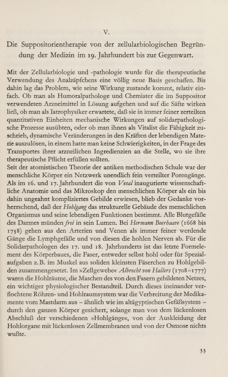 V. Die Suppositorientherapie von der zellularbiologischen Begrün¬ dung der Medizin im 19. Jahrhundert bis zur Gegenwart. Mit der Zellularbiologie und -pathologie wurde für die therapeutische Verwendung des Analzäpfchens eine völlig neue Basis geschaffen. Bis dahin lag das Problem, wie seine Wirkung zustande kommt, relativ ein¬ fach. Ob man als Humoralpathologe und Chemiater die im Suppositor verwendeten Arzneimittel in Lösung aufgehen und auf die Säfte wirken ließ, ob man als Iatrophysiker erwartete, daß sie in immer feiner zerteilten quantitativen Einheiten mechanische Wirkungen auf solidarpathologi- sche Prozesse ausübten, oder ob man ihnen als Vitalist die Fähigkeit zu¬ schrieb, dynamische Veränderungen in den Kräften der lebendigen Mate¬ rie auszulösen, in einem hatte man keine Schwierigkeiten, in der Frage des Transportes ihrer arzneilichen Ingredienzien an die Stelle, wo sie ihre therapeutische Pflicht erfüllen sollten. Seit der atomistischen Theorie der antiken methodischen Schule war der menschliche Körper ein Netzwerk unendlich fein verteilter Porengänge. Als im 16. und 17. Jahrhundert die von 1Vesal inaugurierte wissenschaft¬ liche Anatomie und das Mikroskop den menschlichen Körper als ein bis dahin ungeahnt kompliziertes Gebilde erwiesen, blieb der Gedanke vor¬ herrschend, daß der Hohlgang das strukturelle Gebäude des menschlichen Organismus und seine lebendigen Funktionen bestimmt. Alle Blutgefäße des Darmes münden frei in sein Lumen. Bei Hermann Boerhaave (1668 bis 173 8) gehen aus den Arterien und Venen als immer feiner werdende Gänge die Lymphgefäße und von diesen die hohlen Nerven ab. Für die Solidarpathologen des 17. und 18. Jahrhunderts ist das letzte Formele¬ ment des Körperbaues, die Faser, entweder selbst hohl oder für Spezial¬ aufgaben z.B. im Muskel aus soliden kleinsten Fäserchen zu Hohlgebil¬ den zusammengesetzt. Im »Zellgewebe« Alhrecht von Hallers (1708-1777) waren die Hohlräume, die Maschen des von den Fasern gebildeten Netzes, ein wichtiger physiologischer Bestandteil. Durch dieses ineinander ver¬ flochtene Röhren- und Hohlraumsystem war die Verbreitung der Medika¬ mente vom Mastdarm aus - ähnlich wie im altägyptischen Gefäßsystem - durch den ganzen Körper gesichert, solange man von dem lückenlosen Abschluß der verschiedenen »Hohlgänge«, von der Auskleidung der Hohlorgane mit lückenlosen Zellmembranen und von der Osmose nichts wußte.