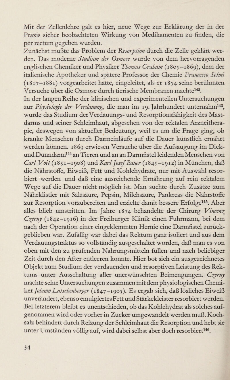 Mit der Zellenlehre galt es hier, neue Wege zur Erklärung der in der Praxis sicher beobachteten Wirkung von Medikamenten zu finden, die per rectum gegeben wurden. Zunächst mußte das Problem der Resorption durch die Zelle geklärt wer¬ den. Das moderne Studium der Osmose wurde von dem hervorragenden englischen Chemiker und Physiker Thomas Graham (1805 --1869), dem der italienische Apotheker und spätere Professor der Chemie Francesco Selmi (1817-1881) vorgearbeitet hatte, eingeleitet, als er 1854 seine berühmten Versuche über die Osmose durch tierische Membranen machte142. In der langen Reihe der klinischen und experimentellen Untersuchungen zur Physiologie der Verdauung^ die man im 19. Jahrhundert unternahm143, wurde das Studium derVerdauungs- und Resorptionsfähigkeit des Mast¬ darms und seiner Schleimhaut, abgesehen von der rektalen Arzneithera¬ pie, deswegen von aktueller Bedeutung, weil es um die Frage ging, ob kranke Menschen durch Darmeinläufe auf die Dauer künstlich ernährt werden können. 1869 erwiesen Versuche über die Aufsaugung im Dick- und Dünndarm144 an Tieren und an an Darmfistel leidenden Menschen von Carl Voit (1831-1908) und Karl Josef Bauer (1845 -1912) in München, daß die Nährstoffe, Eiweiß, Fett und Kohlehydrate, nur mit Auswahl resor¬ biert werden und daß eine ausreichende Ernährung auf rein rektalem Wege auf die Dauer nicht möglich ist. Man suchte durch Zusätze zum Nährklistier mit Salzsäure, Pepsin, Milchsäure, Pankreas die Nährstoffe zur Resorption vorzubereiten und erzielte damit bessere Erfolge145. Aber alles blieb umstritten. Im Jahre 1874 behandelte der Chirurg Vincen^ Czerny (1842-1916) in der Freiburger Klinik einen Fuhrmann, bei dem nach der Operation einer eingeklemmten Hernie eine Darmfistel zurück¬ geblieben war. Zufällig war dabei das Rektum ganz isoliert und aus dem Verdauungstraktus so vollständig ausgeschaltet worden, daß man es von oben mit den zu prüfenden Nahrungsmitteln füllen und nach beliebiger Zeit durch den After entleeren konnte. Flier bot sich ein ausgezeichnetes Objekt zum Studium der verdauenden und resorptiven Leistung des Rek¬ tums unter Ausschaltung aller unerwünschten Beimengungen. Cgerny machte seine Untersuchungen zusammen mit dem physiologischen Chemi¬ ker Johann Fatschenherger (1847-1905). Es ergab sich, daß lösliches Eiweiß unverändert, ebenso emulgiertes Fett und Stärkekleister resorbiert werden. Bei letzterem bleibt es unentschieden, ob das Kohlehydrat als solches auf¬ genommen wird oder vorher in Zucker umgewandelt werden muß. Koch¬ salz behindert durch Reizung der Schleimhaut die Resorption und hebt sie unter Umständen völlig auf, wird dabei selbst aber doch resorbiert146.