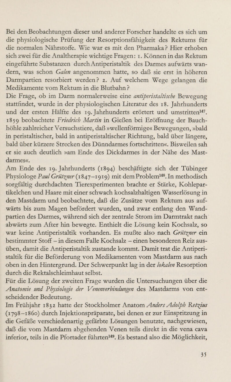 Bei den Beobachtungen dieser und anderer Forscher handelte es sich um die physiologische Prüfung der Resorptionsfähigkeit des Rektums für die normalen Nährstoffe. Wie war es mit den Pharmaka? Hier erhoben sich zwei für die Analtherapie wichtige Fragen: i. Können in das Rektum eingeführte Substanzen durch Antiperistaltik des Darmes aufwärts wan¬ dern, was schon Galen angenommen hatte, so daß sie erst in höheren Darmpartien resorbiert werden? 2. Auf welchem Wege gelangen die Medikamente vom Rektum in die Blutbahn ? Die Frage, ob im Darm normalerweise eine antiperistaltische Bewegung stattfindet, wurde in der physiologischen Literatur des 18. Jahrhunderts und der ersten Hälfte des 19. Jahrhunderts erörtert und umstritten147. 1859 beobachtete Friedrich Martin in Gießen bei Eröffnung der Bauch¬ höhle zahlreicher Versuchstiere, daß »wellenförmige« Bewegungen, »bald in peristaltischer, bald in antiperistaltischer Richtung, bald über längere, bald über kürzere Strecken des Dünndarmes fortschritten«. Bisweilen sah er sie auch deutlich »am Ende des Dickdarmes in der Nähe des Mast¬ darmes«. Am Ende des 19. Jahrhunderts (1894) beschäftigte sich der Tübinger Physiologe Paul Grüt^ner (1847-I9I9) mlt dem Problem148. In methodisch sorgfältig durchdachten Tierexperimenten brachte er Stärke, Kohlepar¬ tikelchen und Haare mit einer schwach kochsalzhaltigen Wasserlösung in den Mastdarm und beobachtete, daß die Zusätze vom Rektum aus auf¬ wärts bis zum Magen befördert wurden, und zwar entlang den Wand¬ partien des Darmes, während sich der zentrale Strom im Darmtrakt nach abwärts zum After hin bewegte. Enthielt die Lösung kein Kochsalz, so war keine Antiperistaltik vorhanden. Es mußte also nach Grüt^ner ein bestimmter Stoff - in diesem Falle Kochsalz - einen besonderen Reiz aus¬ üben, damit die Antiperistaltik zustande kommt. Damit trat die Antiperi¬ staltik für die Beförderung von Medikamenten vom Mastdarm aus nach oben in den Hintergrund. Der Schwerpunkt lag in der lokalen Resorption durch die Rektalschleimhaut selbst. Für die Lösung der zweiten Frage wurden die Untersuchungen über die Anatomie und Physiologie der Venenverbindungen des Mastdarms von ent¬ scheidender Bedeutung. Im Frühjahr 1832 hatte der Stockholmer Anatom Anders Adolph Ret^ius (1798-1860) durch Injektionspräparate, bei denen er zur Einspritzung in die Gefäße verschiedenartig gefärbte Lösungen benutzte, nachgewiesen, daß die vom Mastdarm abgehenden Venen teils direkt in die vena cava inferior, teils in die Pfortader führten149. Es bestand also die Möglichkeit,