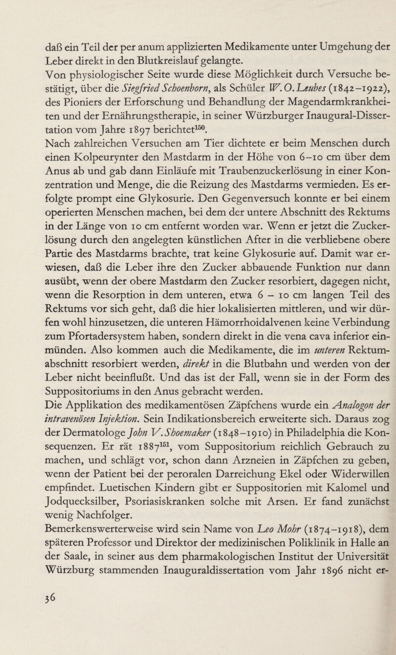 daß ein Teil der per anum applizierten Medikamente unter Umgehung der Leber direkt in den Blutkreislauf gelangte. Von physiologischer Seite wurde diese Möglichkeit durch Versuche be¬ stätigt, über die Siegfried Schoenborn, als Schüler W. O.Leubes (1842-1922), des Pioniers der Erforschung und Behandlung der Magendarmkrankhei¬ ten und der Ernährungstherapie, in seiner Würzburger Inaugural-Disser- tation vom Jahre 1897 berichtet150. Nach zahlreichen Versuchen am Tier dichtete er beim Menschen durch einen Kolpeurynter den Mastdarm in der Höhe von 6-10 cm über dem Anus ab und gab dann Einläufe mit Traubenzuckerlösung in einer Kon¬ zentration und Menge, die die Reizung des Mastdarms vermieden. Es er¬ folgte prompt eine Glykosurie. Den Gegenversuch konnte er bei einem operierten Menschen machen, bei dem der untere Abschnitt des Rektums in der Länge von 10 cm entfernt worden war. Wenn er jetzt die Zucker¬ lösung durch den angelegten künstlichen After in die verbliebene obere Partie des Mastdarms brachte, trat keine Glykosurie auf. Damit war er¬ wiesen, daß die Leber ihre den Zucker abbauende Funktion nur dann ausübt, wenn der obere Mastdarm den Zucker resorbiert, dagegen nicht, wenn die Resorption in dem unteren, etwa 6-10 cm langen Teil des Rektums vor sich geht, daß die hier lokalisierten mittleren, und wir dür¬ fen wohl hinzusetzen, die unteren Hämorrhoidalvenen keine Verbindung zum Pfortadersystem haben, sondern direkt in die vena cava inferior ein¬ münden. Also kommen auch die Medikamente, die im unteren Rektum¬ abschnitt resorbiert werden, direkt in die Blutbahn und werden von der Leber nicht beeinflußt. Und das ist der Fall, wenn sie in der Form des Suppositoriums in den Anus gebracht werden. Die Applikation des medikamentösen Zäpfchens wurde ein Analogon der intravenösen Injektion. Sein Indikationsbereich erweiterte sich. Daraus zog der Dermatologe John V.Shoemaker (1848-1910) in Philadelphia die Kon¬ sequenzen. Er rät 1887151, vom Suppositorium reichlich Gebrauch zu machen, und schlägt vor, schon dann Arzneien in Zäpfchen zu geben, wenn der Patient bei der peroralen Darreichung Ekel oder Widerwillen empfindet. Luetischen Kindern gibt er Suppositorien mit Kalomel und Jodquecksilber, Psoriasiskranken solche mit Arsen. Er fand zunächst wenig Nachfolger. Bemerkenswerterweise wird sein Name von Leo Mohr (1874-1918), dem späteren Professor und Direktor der medizinischen Poliklinik in Halle an der Saale, in seiner aus dem pharmakologischen Institut der Universität Würzburg stammenden Inauguraldissertation vom Jahr 1896 nicht er-