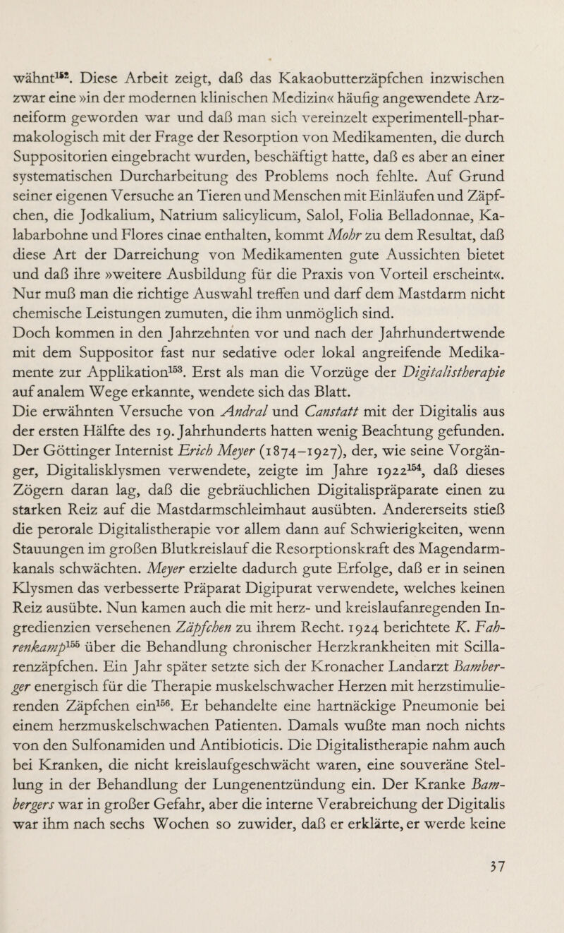 wähnt152. Diese Arbeit zeigt, daß das Kakaobutterzäpfchen inzwischen zwar eine »in der modernen klinischen Medizin« häufig angewendete Arz¬ neiform geworden war und daß man sich vereinzelt experimentell-phar¬ makologisch mit der Frage der Resorption von Medikamenten, die durch Suppositorien eingebracht wurden, beschäftigt hatte, daß es aber an einer systematischen Durcharbeitung des Problems noch fehlte. Auf Grund seiner eigenen Versuche an Tieren und Menschen mit Einläufen und Zäpf¬ chen, die Jodkalium, Natrium salicylicum, Salol, Folia Belladonnae, Ka- labarbohne und Flores cinae enthalten, kommt Mohr zu dem Resultat, daß diese Art der Darreichung von Medikamenten gute Aussichten bietet und daß ihre »weitere Ausbildung für die Praxis von Vorteil erscheint«. Nur muß man die richtige Auswahl treffen und darf dem Mastdarm nicht chemische Leistungen zumuten, die ihm unmöglich sind. Doch kommen in den Jahrzehnten vor und nach der Jahrhundertwende mit dem Suppositor fast nur sedative oder lokal angreifende Medika¬ mente zur Applikation153. Erst als man die Vorzüge der Digitalistherapie auf analem Wege erkannte, wendete sich das Blatt. Die erwähnten Versuche von A.ndral und Canstatt mit der Digitalis aus der ersten Hälfte des 19. Jahrhunderts hatten wenig Beachtung gefunden. Der Göttinger Internist Erich Meyer (1874-1927), der, wie seine Vorgän¬ ger, Digitalisklysmen verwendete, zeigte im Jahre 1922154, daß dieses Zögern daran lag, daß die gebräuchlichen Digitalispräparate einen zu starken Reiz auf die Mastdarmschleimhaut ausübten. Andererseits stieß die perorale Digitalistherapie vor allem dann auf Schwierigkeiten, wenn Stauungen im großen Blutkreislauf die Resorptionskraft des Magendarm¬ kanals schwächten. Meyer erzielte dadurch gute Erfolge, daß er in seinen Klysmen das verbesserte Präparat Digipurat verwendete, welches keinen Reiz ausübte. Nun kamen auch die mit herz- und kreislaufanregenden In¬ gredienzien versehenen Zäpfchen zu ihrem Recht. 1924 berichtete K. Fah¬ renkamp155 über die Behandlung chronischer Herzkrankheiten mit Scilla- renzäpfchen. Ein Jahr später setzte sich der Kronacher Landarzt Bamber- ger energisch für die Therapie muskelschwacher Herzen mit herzstimulie¬ renden Zäpfchen ein156. Er behandelte eine hartnäckige Pneumonie bei einem herzmuskelschwachen Patienten. Damals wußte man noch nichts von den Sulfonamiden und Antibioticis. Die Digitalistherapie nahm auch bei Kranken, die nicht kreislaufgeschwächt waren, eine souveräne Stel¬ lung in der Behandlung der Lungenentzündung ein. Der Kranke Bam¬ bergens war in großer Gefahr, aber die interne Verabreichung der Digitalis war ihm nach sechs Wochen so zuwider, daß er erklärte, er werde keine