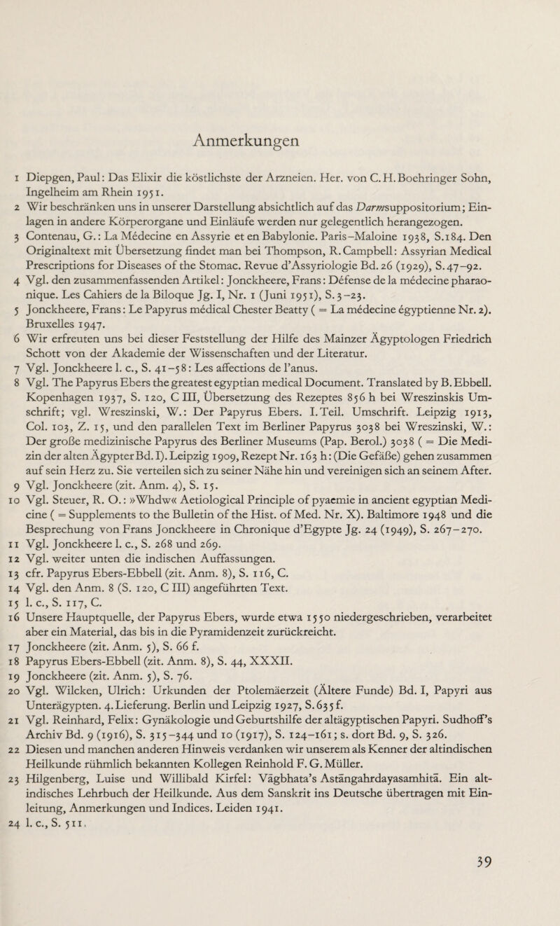 Anmerkungen 1 Diepgen, Paul: Das Elixir die köstlichste der Arzneien. Her. von C.H.Boehringer Sohn, Ingelheim am Rhein 1951. 2 Wir beschränken uns in unserer Darstellung absichtlich auf das Dtfrwsuppositorium; Ein¬ lagen in andere Körperorgane und Einläufe werden nur gelegentlich herangezogen. 3 Contenau, G.: La Medecine en Assyrie et en Babylonie. Paris-Maloine 1938, S.184. Den Originaltext mit Übersetzung findet man bei Thompson, R.Campbell: Assyrian Medical Prescriptions for Diseases of the Stomac. Revue d’Assyriologie Bd. 26 (1929), S.47-92. 4 Vgl. den zusammenfassenden Artikel: Jonckheere, Frans: Defense de la medecine pharao- nique. Les Cahiers de la Biloque Jg. I, Nr. 1 (Juni 1951), S. 3-23. 5 Jonckheere, Frans: Le Papyrus medical Chester Beatty ( = La medecine egyptienne Nr. 2). Bruxelles 1947. 6 Wir erfreuten uns bei dieser Feststellung der Hilfe des Mainzer Ägyptologen Friedrich Schott von der Akademie der Wissenschaften und der Literatur. 7 Vgl. Jonckheere 1. c., S. 41-58: Les affections de l’anus. 8 Vgl. The Papyrus Ebers the greatest egyptian medical Document. Translated by B. Ebbell. Kopenhagen 1937, S. 120, C III, Übersetzung des Rezeptes 856 h bei Wreszinskis Um¬ schrift; vgl. Wreszinski, W.: Der Papyrus Ebers. I.Teil. Umschrift. Leipzig 1913, Col. 103, Z. 15, und den parallelen Text im Berliner Papyrus 3038 bei Wreszinski, W.: Der große medizinische Papyrus des Berliner Museums (Pap. Berol.) 3038 ( = Die Medi¬ zin der alten Ägypter Bd.I). Leipzig 1909, Rezept Nr. 163 h:(Die Gefäße) gehen zusammen auf sein Herz zu. Sie verteilen sich zu seiner Nähe hin und vereinigen sich an seinem After. 9 Vgl. Jonckheere (zit. Anm. 4), S. 15. 10 Vgl. Steuer, R. O.: »Whdw« Aetiological Principle of pyaemie in ancient egyptian Medi- cine ( = Supplements to the Bulletin of the Hist, of Med. Nr. X). Baltimore 1948 und die Besprechung von Frans Jonckheere in Chronique d’Egypte Jg. 24 (1949), S. 267-270. 11 Vgl. Jonckheere 1. c., S. 268 und 269. 12 Vgl. weiter unten die indischen Auffassungen. 13 cfr. Papyrus Ebers-Ebbell (zit. Anm. 8), S. 116, C. 14 Vgl. den Anm. 8 (S. 120, C III) angeführten Text. 15 1. c., S. 117, C. 16 Unsere Hauptquelle, der Papyrus Ebers, wurde etwa 1550 niedergeschrieben, verarbeitet aber ein Material, das bis in die Pyramidenzeit zurückreicht. 17 Jonckheere (zit. Anm. 5), S. 66 f. 18 Papyrus Ebers-Ebbell (zit. Anm. 8), S. 44, XXXII. 19 Jonckheere (zit. Anm. 5), S. 76. 20 Vgl. Wilcken, Ulrich: Urkunden der Ptolemäerzeit (Ältere Funde) Bd. I, Papyri aus Unterägypten. 4. Lieferung. Berlin und Leipzig 1927, S.635 f. 21 Vgl. Reinhard, Felix: Gynäkologie und Geburtshilfe der altägyptischen Papyri. Sudhoff’s Archiv Bd. 9 (1916), S. 315-344 und 10 (1917), S. 124-161; s. dort Bd. 9, S. 326. 22 Diesen und manchen anderen Hinweis verdanken wir unserem als Kenner der altindischen Heilkunde rühmlich bekannten Kollegen Reinhold F. G. Müller. 23 Hilgenberg, Luise und Willibald Kirfel: Vägbhata’s Astängahrdayasamhitä. Ein alt¬ indisches Lehrbuch der Heilkunde. Aus dem Sanskrit ins Deutsche übertragen mit Ein¬ lei tung, Anmerkungen und Indices. Leiden 1941. 24 1. c., S. 511,