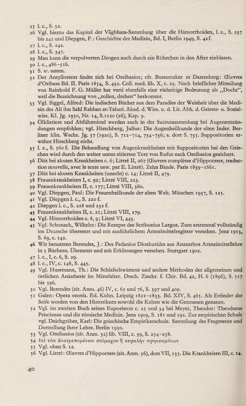 25 1. c., S. 52. 26 Vgl. hierzu das Kapitel der Vägbhata-Sammlung über die Hämorrhoiden, 1. c., S. 237 bis 242 und Diepgen, P.: Geschichte der Medizin, Bd. I, Berlin 1949, S. 42 f. 27 1. c., S. 242. 28 1. c., S. 347. 29 Man kann die verpulverten Drogen auch durch ein Röhrchen in den After einblasen. 30 1. c., 486-516. 31 S. w. unten. 32 Der Antyllostext findet sich bei Oreibasios; cfr. Bussemaker et Daremberg: (Euvres d’Oribase Bd. II. Paris 1854, S. 432. Coli. med. lib. X, c. 23. Nach brieflicher Mitteilung von Reinhold F. G. Müller hat varti ebenfalls eine vielseitige Bedeutung als „Docht“, weil die Bezeichnung von „rollen, drehen“ herkommt. 33 Vgl. Siggel, Alfred: Die indischen Bücher aus dem Paradies der Weisheit über die Medi¬ zin des Ali ibn Sahl Rabban at-Tabari. Akad. d. Wiss. u. d. Lit. Abh. d. Geistes- u. Sozial- wiss. Kl. Jg. 1950, Nr. 14, S.1120 (26), Kap. 9. 34 Ölklistiere und Abführmittel werden auch in der Susrutasammlung bei Augenentzün¬ dungen empfohlen; vgl. Hirschberg, Julius: Die Augenheilkunde der alten Inder. Ber¬ liner klin. Wschr. Jg. 57 (1920), S. 712-714, 734-736; s. dort S. 735. Suppositorien er¬ wähnt Hirschberg nicht. 35 1. c., S. 560 f. Die Behandlung von Augenkrankheiten mit Suppositorien bei den Grie¬ chen wird durch den weiter unten zitierten Text von Rufus nach Oreibasios gesichert. 36 Diät bei akuten Krankheiten c. 6; Littre II, 267 (GEuvres completes d’Hippocrate, traduc- tion nouvelle, avec le texte usw. par E. Littre). Zehn Bände. Paris 1839-1861. 37 Diät bei akuten Krankheiten (unecht) c. 14; Littre II, 473. 38 Frauenkrankheiten I, c. 92; Littre VIII, 223. 39 Frauenkrankheiten II, c. 177; Littre VIII, 360. 40 Vgl. Diepgen, Paul: Die Frauenheilkunde der alten Welt. München 1937, S. 125. 41 Vgl. Diepgen 1. c., S. 220 f. 42 Diepgen 1. c., S. 228 und 232 f. 43 Frauenkrankheiten II, c. 21; Littre VIII, 279. 44 Vgl. Hämorrhoiden c. 8, 9; Littr6 VI, 443. 45 Vgl. Schonack, Wilhelm: Die Rezepte des Scribonius Largus. Zum erstenmal vollständig ins Deutsche übersetzt und mit ausführlichem Arzneimittelregister versehen. Jena 1913, S. 69, c. 142. 46 Wir benutzten Berendes, J.: Des Pedanios Dioskurides aus Anazarbos Arzneimittellehre in 5 Büchern. Übersetzt und mit Erklärungen versehen. Stuttgart 1902. 47 1. c., I, c. 6, S. 29. 48 1. c., IV, c. 148, S. 445. 49 Vgl. Husemann, Th.: Die Schlafschwämme und andere Methoden der allgemeinen und örtlichen Anästhesie im Mittelalter. Dtsch. Ztschr. f. Chir. Bd. 42, H. 6 (1896), S. 517 bis 596. 50 Vgl. Berendes (zit. Anm. 46) IV, c. 65 und 76, S. 397 und 409. 51 Galen: Opera omnia. Ed. Kühn. Leipzig 1821-1833. Bd. XIV, S. 465. Als Erfinder der Seife werden von den Historikern sowohl die Kelten wie die Germanen genannt. 52 Vgl. im zweiten Buch seines Euporiston c. 25 und 34 bei Meyer, Theodor: Theodorus Priscianus und die römische Medizin. Jena 1909, S. 181 und 192. Zur empirischen Schule vgl. Deichgräber, Karl: Die griechische Empirikerschule. Sammlung der Fragmente und Darstellung ihrer Lehre. Berlin 1930. 53 Vgl. Oreibasios (zit. Anm. 32) lib. VIII, c. 39, S. 254-258. 54 xmv dvaxp87io|iife'vcov öxöju.a)(OV f\ xe<paAr|v oeprivoojaEveov 55 Vgl. oben S. 12. 56 Vgl. Littre: CEuvres d’Hippocrate (zit. Anm. 36), dort VII, 135. Die Krankheiten III, c. 14.
