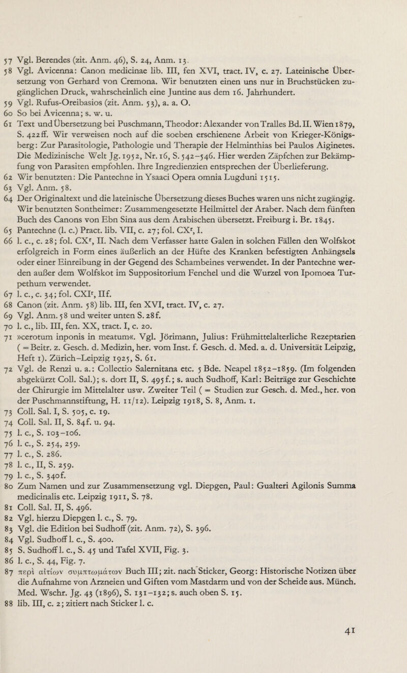 57 Vgl. Berendes (zit. Anm. 46), S. 24, Anm. 13. 58 Vgl. Avicenna: Canon medicinae lib. III, fen XVI, tract. IV, c. 27. Lateinische Über¬ setzung von Gerhard von Cremona. Wir benutzten einen uns nur in Bruchstücken zu¬ gänglichen Druck, wahrscheinlich eine Juntine aus dem 16. Jahrhundert. 59 Vgl. Rufus-Oreibasios (zit. Anm. 53), a. a. O. 60 So bei Avicenna; s. w. u. 61 Text und Übersetzung bei Puschmann, Theodor: Alexander vonTralles Bd. II. Wien 1879, S. 422 ff. Wir verweisen noch auf die soeben erschienene Arbeit von Krieger-Königs¬ berg: Zur Parasitologie, Pathologie und Therapie der Helminthias bei Paulos Aiginetes. Die Medizinische Welt Jg. 1952, Nr. 16, S. 542-546. Hier werden Zäpfchen zur Bekämp¬ fung von Parasiten empfohlen. Ihre Ingredienzien entsprechen der Überlieferung. 62 Wir benutzten: Die Pantechne in Ysaaci Opera omnia Lugduni 1515. 63 Vgl. Anm. 58. 64 Der Originaltext und die lateinische Übersetzung dieses Buches waren uns nicht zugängig. Wir benutzten Sontheimer: Zusammengesetzte Heilmittel der Araber. Nach dem fünften Buch des Canons von Ebn Sina aus dem Arabischen übersetzt. Freiburg i. Br. 1845. 65 Pantechne (1. c.) Pract. lib. VII, c. 27; fol. CXr, I. 66 1. c., c. 28; fol. CXr, II. Nach dem Verfasser hatte Galen in solchen Fällen den Wolfskot erfolgreich in Form eines äußerlich an der Hüfte des Kranken befestigten Anhängsels oder einer Einreibung in der Gegend des Schambeines verwendet. In der Pantechne wer¬ den außer dem Wolfskot im Suppositorium Fenchel und die Wurzel von Ipomoea Tur- pethum verwendet. 67 1. c., c. 34; fol. CXIr, IIf. 68 Canon (zit. Anm. 58) lib. III, fen XVI, tract. IV, c. 27. 69 Vgl. Anm. 58 und weiter unten S. 28f. 70 1. c., lib. III, fen. XX, tract. I, c. 20. 71 »cerotum inponis in meatum«. Vgl. Jörimann, Julius: Frühmittelalterliche Rezeptarien ( = Beitr. z. Gesch. d. Medizin, her. vom Inst. f. Gesch. d. Med. a. d. Universität Leipzig, Heft 1). Zürich-Leipzig 1925, S. 61. 72 Vgl. de Renzi u. a.: Collectio Salernitana etc. 5 Bde. Neapel 1852-1859. (Im folgenden abgekürzt Coli. Sah); s. dort II, S. 495f.; s. auch Sudhoff, Karl: Beiträge zur Geschichte der Chirurgie im Mittelalter usw. Zweiter Teil ( = Studien zur Gesch. d. Med., her. von der Puschmannstiftung, H. 11/12). Leipzig 1918, S. 8, Anm. 1. 73 Coli. Sal. I, S. 505, c. 19. 74 Coli. Sal. II, S. 84f. u. 94. 75 1. c., S. 103-106. 76 1. c., S. 254, 259. 77 1. c., S. 286. 78 1. c., II, S. 259. 79 1. c., S. 340L 80 Zum Namen und zur Zusammensetzung vgl. Diepgen, Paul: Gualteri Agilonis Summa medicinalis etc. Leipzig 1911, S. 78. 81 Coli. Sal. II, S. 496. 82 Vgl. hierzu Diepgen 1. c., S. 79. 83 Vgl. die Edition bei Sudhoff (zit. Anm. 72), S. 396. 84 Vgl. Sudhoff 1. c., S. 400. 85 S. Sudhoff 1. c., S. 45 und Tafel XVII, Fig. 3. 86 1. c., S. 44, Fig. 7. 87 Tiept amcov cujUTr-ceopoucov Buch III; zit. nach Sticker, Georg: Historische Notizen über die Aufnahme von Arzneien und Giften vom Mastdarm und von der Scheide aus. Münch. Med. Wschr. Jg. 43 (1896), S. 131-132,'s. auch oben S. 15. 88 lib. III, c. 2; zitiert nach Sticker 1. c.