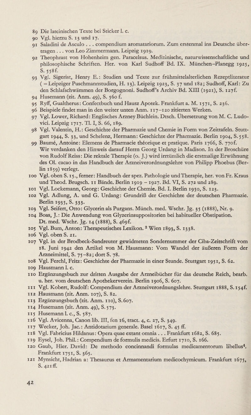 89 Die lateinischen Texte bei Sticker 1. c. 90 Vgl. hierzu S. 13 und 17. 91 Saladini de Asculo . . . compendium aromatariorum. Zum erstenmal ins Deutsche über¬ tragen . . . von Leo Zimmermann. Leipzig 1919. 92 Theophrast von Hohenheim gen. Paracelsus. Medizinische, naturwissenschaftliche und philosophische Schriften. Her. von Karl Sudhoff Bd. IX. München-Planegg 1925, S. 5 5 8 f, 93 Vgl. Sigerist, Henry E.: Studien und Texte zur frühmittelalterlichen Rezeptliteratur ( = Leipziger Puschmannstudien, H. 13). Leipzig 1923, S. 37 und 182; Sudhoff, Karl: Zu den Schlafschwämmen der Borgognoni. Sudhoff’s Archiv Bd. XIII (1921), S. 127h 94 Husemann (zit. Anm. 49), S. 560 f. 95 Ryff, Gualtherus: Confectbuch und Hausz Apotek. Frankfurt a. M. 1571, S. 236. 96 Beispiele findet man in den weiter unten Anm. 117-120 zitierten Werken. 97 Vgl. Lower, Richard: Englisches Arzney Büchlein. Dtsch. Übersetzung von M. C. Ludo- vici. Leipzig 1717. TI. I, S. 66, 189. 98 Vgl. Valentin, H.: Geschichte der Pharmazie und Chemie in Form von Zeittafeln. Stutt¬ gart 1944, S. 33, und Schelenz, Hermann: Geschichte der Pharmazie. Berlin 1904, S. 558. 99 Baume, Antoine: Elemens de Pharmacie theorique et pratique. Paris 1766, S. 770f. Wir verdanken den Hinweis darauf Herrn Georg Urdang in Madison. In der Broschüre von Rudolf Reiss: Die rektale Therapie (o. J.) wird irrtümlich die erstmalige Erwähnung des Ol. cacao in das Handbuch der Arzneiverordnungslehre von Philipp Phoebus (Ber¬ lin 1859) verlegt. 100 Vgl. oben S. 15., ferner: Handbuch der spez. Pathologie und Therapie, her. von Fr. Kraus und Theod. Brugsch. 11 Bände. Berlin 1919 - 1927. Bd. VI, S. 272 und 289. 101 Vgl. Lockemann, Georg: Geschichte der Chemie. Bd. I. Berlin 1950, S. 123. 102 Vgl. Adlung, A. und G. Urdang: Grundriß der Geschichte der deutschen Pharmazie. Berlin 1935, S. 333. 103 Vgl. Seifert, Otto: Glycerin als Purgans. Münch, med. Wschr. Jg. 35 (1888), Nr. 9. 104 Boas, ].: Die Anwendung von Glyzerinsuppositorien bei habitueller Obstipation. Dt. med. Wschr. Jg. 14 (1888), S. 469L 105 Vgl. Bum, Anton: Therapeutisches Lexikon. 2 Wien 1893, S. 1338. 106 Vgl. oben S. 21. 107 Vgl. in der Brodbeck-Sandreuter gewidmeten Sondernummer der Ciba-Zeitschrift vom 18. Juni 1942 den Artikel von M. Hausmann: Vom Wandel der äußeren Form der Arzneimittel, S. 75-82; dort S. 78. 108 Vgl. Ferchl, Fritz: Geschichte der Pharmazie in einer Stunde. Stuttgart 1951, S. 62. 109 Hausmann 1. c. 110 Ergänzungsbuch zur dritten Ausgabe der Arzneibücher für das deutsche Reich, bearb. u. her. vom deutschen Apothekerverein. Berlin 1906, S. 607. m Vgl. Kobert, Rudolf: Compendium der Arznei verordnungslehre. Stuttgart 1888, S. 154L 112 Hausmann (zit. Anm. 107), S. 82. 113 Ergänzungsbuch (zit. Anm. 110), S.607. 114 Husemann (zit. Anm. 49), S. 573. 115 Husemann 1. c., S. 587. 116 Vgl. Avicenna, Canon lib. III, fen 16, tract. 4, c. 27, S. 349. 117 Wecker, Joh. Jac.: Antidotarium generale. Basel 1617, S. 45 ff. 118 Vgl. Fabricius Hildanus: Opera quae extant omnia . . . Frankfurt 1682, S. 685. 119 Eysel, Joh. Phil.: Compendium de formuhs medicis. Erfurt 1710, S. 166. 120 Gaub, Hier. David: De methodo concinnandi formulas medicamentorum libellus4. Frankfurt 1751, S. 365. 121 Mynsicht, Hadrian a: Thesaurus et Armamentarium medicochymicum. Frankfurt 1675, S. 421 ff.