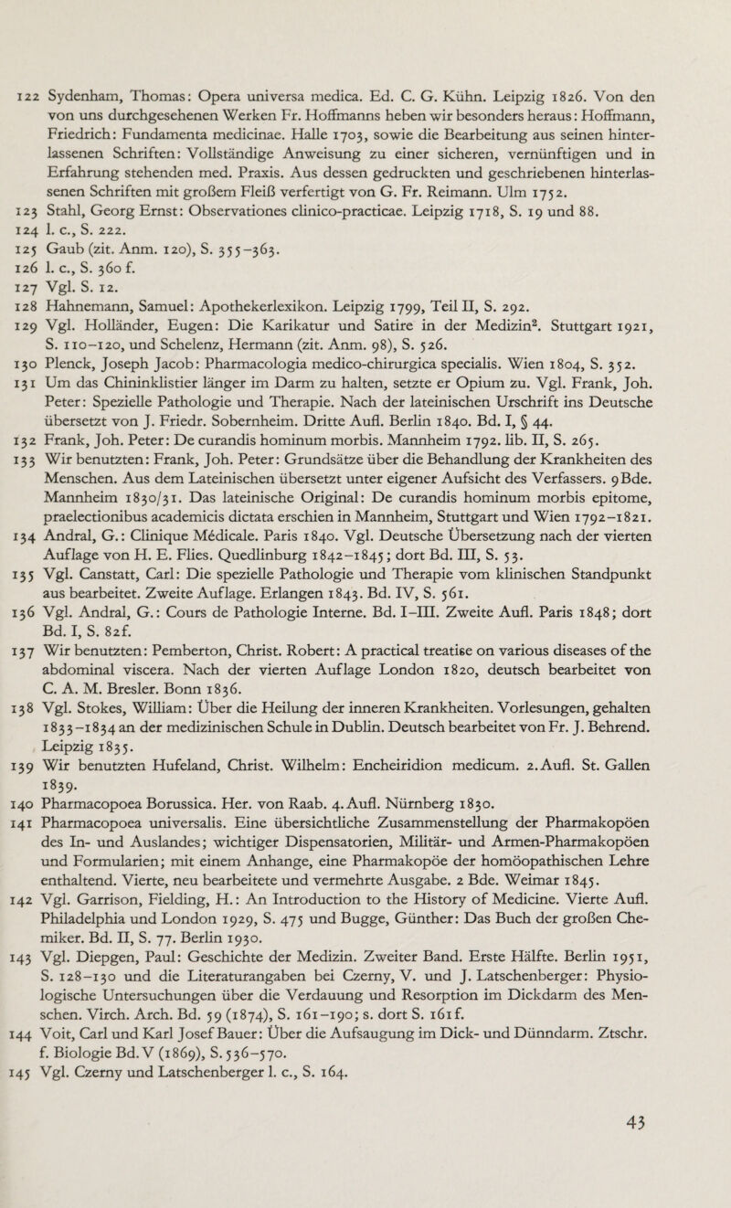122 Sydenham, Thomas: Opera universa medica. Ed. C. G. Kühn. Leipzig 1826. Von den von uns durchgesehenen Werken Fr. Hoffmanns heben wir besonders heraus: Hoffmann, Friedrich: Fundamenta medicinae. Halle 1703, sowie die Bearbeitung aus seinen hinter- lassenen Schriften: Vollständige Anweisung zu einer sicheren, vernünftigen und in Erfahrung stehenden med. Praxis. Aus dessen gedruckten und geschriebenen hinterlas- senen Schriften mit großem Fleiß verfertigt von G. Fr. Reimann. Ulm 1752. 123 Stahl, Georg Ernst: Observationes clinico-practicae. Leipzig 1718, S. 19 und 88. 124 1. c., S. 222. 125 Gaub (zit. Anm. 120), S. 355-363. 126 1. c., S. 360 f. 127 Vgl. S. 12. 128 Hahnemann, Samuel: Apothekerlexikon. Leipzig 1799, Teil II, S. 292. 129 Vgl. Holländer, Eugen: Die Karikatur und Satire in der Medizin2. Stuttgart 1921, S. 110-120, und Schelenz, Hermann (zit. Anm. 98), S. 526. 130 Plenck, Joseph Jacob: Pharmacologia medico-chirurgica specialis. Wien 1804, S. 352. 131 Um das Chininklistier länger im Darm zu halten, setzte er Opium zu. Vgl. Frank, Joh. Peter: Spezielle Pathologie und Therapie. Nach der lateinischen Urschrift ins Deutsche übersetzt von J. Friedr. Sobernheim. Dritte Aufl. Berlin 1840. Bd. I, § 44. 132 Frank, Joh. Peter: De curandis hominum morbis. Mannheim 1792. lib. II, S. 265. 133 Wir benutzten: Frank, Joh. Peter: Grundsätze über die Behandlung der Krankheiten des Menschen. Aus dem Lateinischen übersetzt unter eigener Aufsicht des Verfassers. 9ßde. Mannheim 1830/31. Das lateinische Original: De curandis hominum morbis epitome, praelectionibus academicis dictata erschien in Mannheim, Stuttgart und Wien 1792-1821. 134 Andral, G.: Clinique Medicale. Paris 1840. Vgl. Deutsche Übersetzung nach der vierten Auflage von H. E. Flies. Quedlinburg 1842-1845; dort Bd. III, S. 53. 135 Vgl. Canstatt, Carl: Die spezielle Pathologie und Therapie vom klinischen Standpunkt aus bearbeitet. Zweite Auflage. Erlangen 1843. Bd. IV, S. 561. 136 Vgl. Andral, G.: Cours de Pathologie Interne. Bd. I—III. Zweite Aufl. Paris 1848; dort Bd. I, S. 82L 137 Wir benutzten: Pemberton, Christ. Robert: A practical treatke on various diseases of the abdominal viscera. Nach der vierten Auflage London 1820, deutsch bearbeitet von C. A. M. Bresler. Bonn 1836. 138 Vgl. Stokes, William: Über die Heilung der inneren Krankheiten. Vorlesungen, gehalten 1833-1834 an der medizinischen Schule in Dublin. Deutsch bearbeitet von Fr. J. Behrend. Leipzig 1835. 139 Wir benutzten Hufeland, Christ. Wilhelm: Encheiridion medicum. 2.Aufl. St. Gallen 1839. 140 Pharmacopoea Borussica. Her. von Raab. 4. Aufl. Nürnberg 1830. 141 Pharmacopoea universalis. Eine übersichtliche Zusammenstellung der Pharmakopoen des In- und Auslandes; wichtiger Dispensatorien, Militär- und Armen-Pharmakopöen und Formularien; mit einem Anhänge, eine Pharmakopoe der homöopathischen Lehre enthaltend. Vierte, neu bearbeitete und vermehrte Ausgabe. 2 Bde. Weimar 1845. 142 Vgl. Garrison, Fielding, H.: An Introduction to the History of Medicine. Vierte Aufl. Philadelphia und London 1929, S. 475 und Bugge, Günther: Das Buch der großen Che¬ miker. Bd. II, S. 77. Berlin 1930. 143 Vgl. Diepgen, Paul: Geschichte der Medizin. Zweiter Band. Erste Hälfte. Berlin 1951, S. 128-130 und die Literaturangaben bei Czerny, V. und J. Latschenberger: Physio¬ logische Untersuchungen über die Verdauung und Resorption im Dickdarm des Men¬ schen. Virch. Arch. Bd. 59 (1874), S. 161-190; s. dort S. i6if. 144 Voit, Carl und Karl Josef Bauer: Über die Aufsaugung im Dick- und Dünndarm. Ztschr. f. Biologie Bd. V (1869), S. 536-570. 145 Vgl. Czerny und Latschenberger 1. c., S. 164.