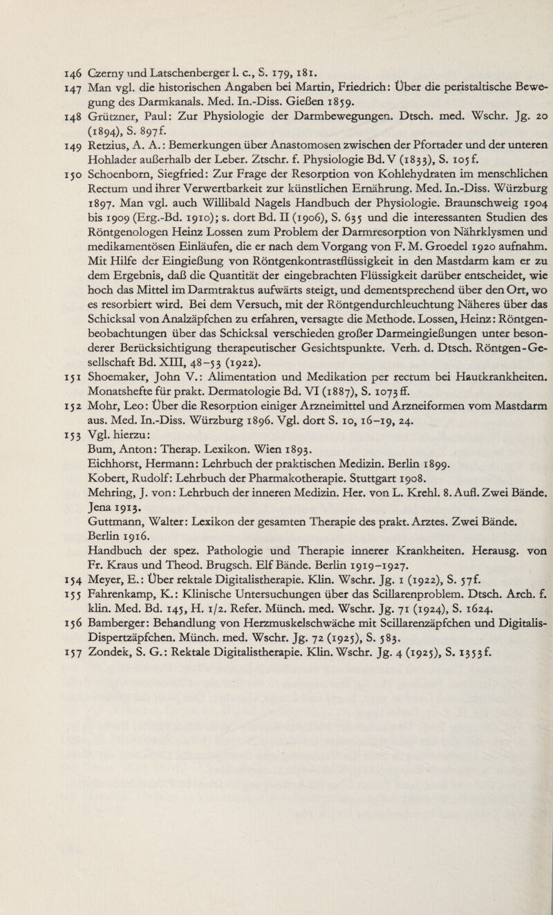 146 Czerny und Latschenberger 1. c., S. 179, 181. 147 Man vgl. die historischen Angaben bei Martin, Friedrich: Über die peristaltische Bewe¬ gung des Darmkanals. Med. In.-Diss. Gießen 1859. 148 Grützner, Paul: Zur Physiologie der Darmbewegungen. Dtsch. med. Wschr. Jg. 20 (1894), S. 897f. 149 Retzius, A. A.: Bemerkungen über Anastomosen zwischen der Pfortader und der unteren Hohlader außerhalb der Leber. Ztschr. f. Physiologie Bd. V (1833), S. 105 f. 150 Schoenborn, Siegfried: Zur Frage der Resorption von Kohlehydraten im menschlichen Rectum und ihrer Verwertbarkeit zur künstlichen Ernährung. Med. In.-Diss. Würzburg 1897. Man vgl. auch Willibald Nagels Handbuch der Physiologie. Braunschweig 1904 bis 1909 (Erg.-Bd. 1910); s. dort Bd. II (1906), S. 635 und die interessanten Studien des Röntgenologen Heinz Lossen zum Problem der Darmresorption von Nährklysmen und medikamentösen Einläufen, die er nach dem Vorgang von F. M. Groedel 1920 aufnahm. Mit Hilfe der Eingießung von Röntgenkontrastflüssigkeit in den Mastdarm kam er zu dem Ergebnis, daß die Quantität der eingebrachten Flüssigkeit darüber entscheidet, wie hoch das Mittel im Darmtraktus aufwärts steigt, und dementsprechend über den Ort, wo es resorbiert wird. Bei dem Versuch, mit der Röntgendurchleuchtung Näheres über das Schicksal von Analzäpfchen zu erfahren, versagte die Methode. Lossen, Heinz: Röntgen¬ beobachtungen über das Schicksal verschieden großer Darmeingießungen unter beson¬ derer Berücksichtigung therapeutischer Gesichtspunkte. Verh. d. Dtsch. Röntgen-Ge¬ sellschaft Bd. XIII, 48-53 (1922). 151 Shoemaker, John V.: Alimentation und Medikation per rectum bei Hautkrankheiten. Monatshefte für prakt. Dermatologie Bd. VI (1887), S. 1073 ff. 152 Mohr, Leo: Über die Resorption einiger Arzneimittel und Arzneiformen vom Mastdarm aus. Med. In.-Diss. Würzburg 1896. Vgl. dort S. 10, 16-19, 24- 153 Vgl. hierzu: Bum, Anton: Therap. Lexikon. Wien 1893. Eichhorst, Hermann: Lehrbuch der praktischen Medizin. Berlin 1899. Kobert, Rudolf: Lehrbuch der Pharmakotherapie. Stuttgart 1908. Mehring, J. von: Lehrbuch der inneren Medizin. Her. von L. Krehl. 8. Aufl. Zwei Bände. Jena 1913. Guttmann, Walter: Lexikon der gesamten Therapie des prakt. Arztes. Zwei Bände. Berlin 1916. Handbuch der spcz. Pathologie und Therapie innerer Krankheiten. Herausg. von Fr. Kraus und Theod. Brugsch. Elf Bände. Berlin 1919-1927. 154 Meyer, E.: Über rektale Digitalistherapie. Klin. Wschr. Jg. 1 (1922), S. 57K 155 Fahrenkamp, K.: Klinische Untersuchungen über das Scillarenproblem. Dtsch. Arch. f. klin. Med. Bd. 145, H. 1/2. Refer. Münch, med. Wschr. Jg. 71 (1924), S. 1624. 156 Bamberger: Behandlung von Herzmuskelschwäche mit Scillarenzäpfchen und Digitalis- Dispertzäpfchen. Münch, med. Wschr. Jg. 72 (1925), S. 583. 157 Zondek, S. G.: Rektale Digitalistherapie. Klin. Wschr. Jg. 4 (1925), S„ 1353L