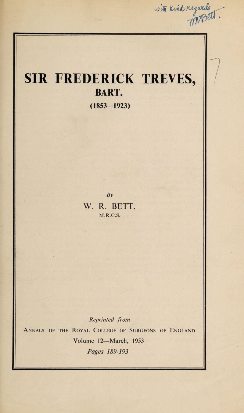 colf ■ SIR FREDERICK TREVES, BART. (1853-1923) By \V. R. BETT, M.R.C.S. Reprinted from Annals of the Royal College of Surgeons of England Volume 12—March, 1953 Pages 189-193