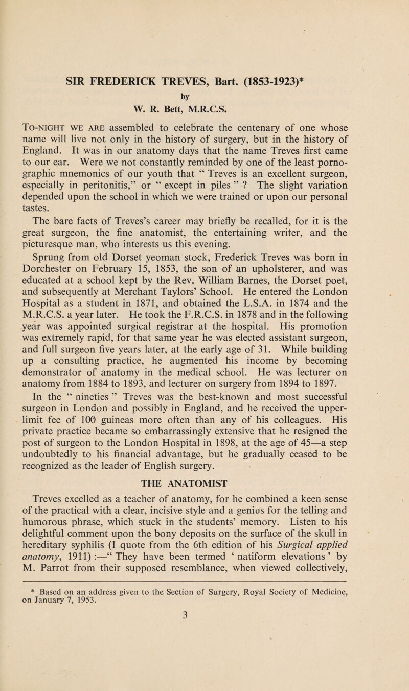 SIR FREDERICK TREVES, Bart. (1853-1923)* by W. R. Bett, M.R.C.S. To-night we are assembled to celebrate the centenary of one whose name will live not only in the history of surgery, but in the history of England. It was in our anatomy days that the name Treves first came to our ear. Were we not constantly reminded by one of the least porno¬ graphic mnemonics of our youth that “ Treves is an excellent surgeon, especially in peritonitis,” or “ except in piles ” ? The slight variation depended upon the school in which we were trained or upon our personal tastes. The bare facts of Treves’s career may briefly be recalled, for it is the great surgeon, the fine anatomist, the entertaining writer, and the picturesque man, who interests us this evening. Sprung from old Dorset yeoman stock, Frederick Treves was born in Dorchester on February 15, 1853, the son of an upholsterer, and was educated at a school kept by the Rev. William Barnes, the Dorset poet, and subsequently at Merchant Taylors’ School. He entered the London Hospital as a student in 1871, and obtained the L.S.A. in 1874 and the M.R.C.S. a year later. He took the F.R.C.S. in 1878 and in the following year was appointed surgical registrar at the hospital. His promotion was extremely rapid, for that same year he was elected assistant surgeon, and full surgeon five years later, at the early age of 31. While building up a consulting practice, he augmented his income by becoming demonstrator of anatomy in the medical school. He was lecturer on anatomy from 1884 to 1893, and lecturer on surgery from 1894 to 1897. In the “ nineties ” Treves was the best-known and most successful surgeon in London and possibly in England, and he received the upper- limit fee of 100 guineas more often than any of his colleagues. His private practice became so embarrassingly extensive that he resigned the post of surgeon to the London Hospital in 1898, at the age of 45—a step undoubtedly to his financial advantage, but he gradually ceased to be recognized as the leader of English surgery. THE ANATOMIST Treves excelled as a teacher of anatomy, for he combined a keen sense of the practical with a clear, incisive style and a genius for the telling and humorous phrase, which stuck in the students’ memory. Listen to his delightful comment upon the bony deposits on the surface of the skull in hereditary syphilis (I quote from the 6th edition of his Surgical applied anatomy, 1911):—“They have been termed ‘ natiform elevations’ by M. Parrot from their supposed resemblance, when viewed collectively, * Based on an address given to the Section of Surgery, Royal Society of Medicine, on January 7, 1953.