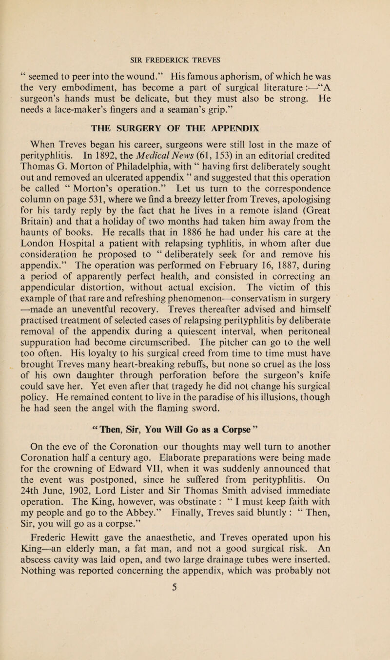 “ seemed to peer into the wound.” His famous aphorism, of which he was the very embodiment, has become a part of surgical literature :—-“A surgeon’s hands must be delicate, but they must also be strong. He needs a lace-maker’s fingers and a seaman’s grip.” THE SURGERY OF THE APPENDIX When Treves began his career, surgeons were still lost in the maze of perityphlitis. In 1892, the Medical News (61, 153) in an editorial credited Thomas G. Morton of Philadelphia, with “ having first deliberately sought out and removed an ulcerated appendix ” and suggested that this operation be called “ Morton’s operation.” Let us turn to the correspondence column on page 531, where we find a breezy letter from Treves, apologising for his tardy reply by the fact that he lives in a remote island (Great Britain) and that a holiday of two months had taken him away from the haunts of books. He recalls that in 1886 he had under his care at the London Hospital a patient with relapsing typhlitis, in whom after due consideration he proposed to “ deliberately seek for and remove his appendix.” The operation was performed on February 16, 1887, during a period of apparently perfect health, and consisted in correcting an appendicular distortion, without actual excision. The victim of this example of that rare and refreshing phenomenon—conservatism in surgery —made an uneventful recovery. Treves thereafter advised and himself practised treatment of selected cases of relapsing perityphlitis by deliberate removal of the appendix during a quiescent interval, when peritoneal suppuration had become circumscribed. The pitcher can go to the well too often. His loyalty to his surgical creed from time to time must have brought Treves many heart-breaking rebuff's, but none so cruel as the loss of his own daughter through perforation before the surgeon’s knife could save her. Yet even after that tragedy he did not change his surgical policy. He remained content to live in the paradise of his illusions, though he had seen the angel with the flaming sword. “ Then, Sir, You Will Go as a Corpse ” On the eve of the Coronation our thoughts may well turn to another Coronation half a century ago. Elaborate preparations were being made for the crowning of Edward VII, when it was suddenly announced that the event was postponed, since he suffered from perityphlitis. On 24th June, 1902, Lord Lister and Sir Thomas Smith advised immediate operation. The King, however, was obstinate : “ I must keep faith with my people and go to the Abbey.” Finally, Treves said bluntly : “ Then, Sir, you will go as a corpse.” Frederic Hewitt gave the anaesthetic, and Treves operated upon his King—an elderly man, a fat man, and not a good surgical risk. An abscess cavity was laid open, and two large drainage tubes were inserted. Nothing was reported concerning the appendix, which was probably not