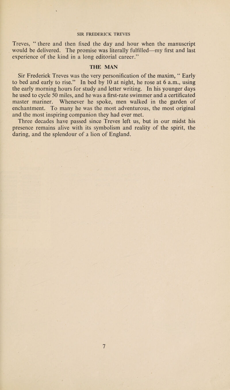 Treves, “ there and then fixed the day and hour when the manuscript would be delivered. The promise was literally fulfilled—my first and last experience of the kind in a long editorial career.” THE MAN Sir Frederick Treves was the very personification of the maxim, “ Early to bed and early to rise.” In bed by 10 at night, he rose at 6 a.m., using the early morning hours for study and letter writing. In his younger days he used to cycle 50 miles, and he was a first-rate swimmer and a certificated master mariner. Whenever he spoke, men walked in the garden of enchantment. To many he was the most adventurous, the most original and the most inspiring companion they had ever met. Three decades have passed since Treves left us, but in our midst his presence remains alive with its symbolism and reality of the spirit, the daring, and the splendour of a lion of England.