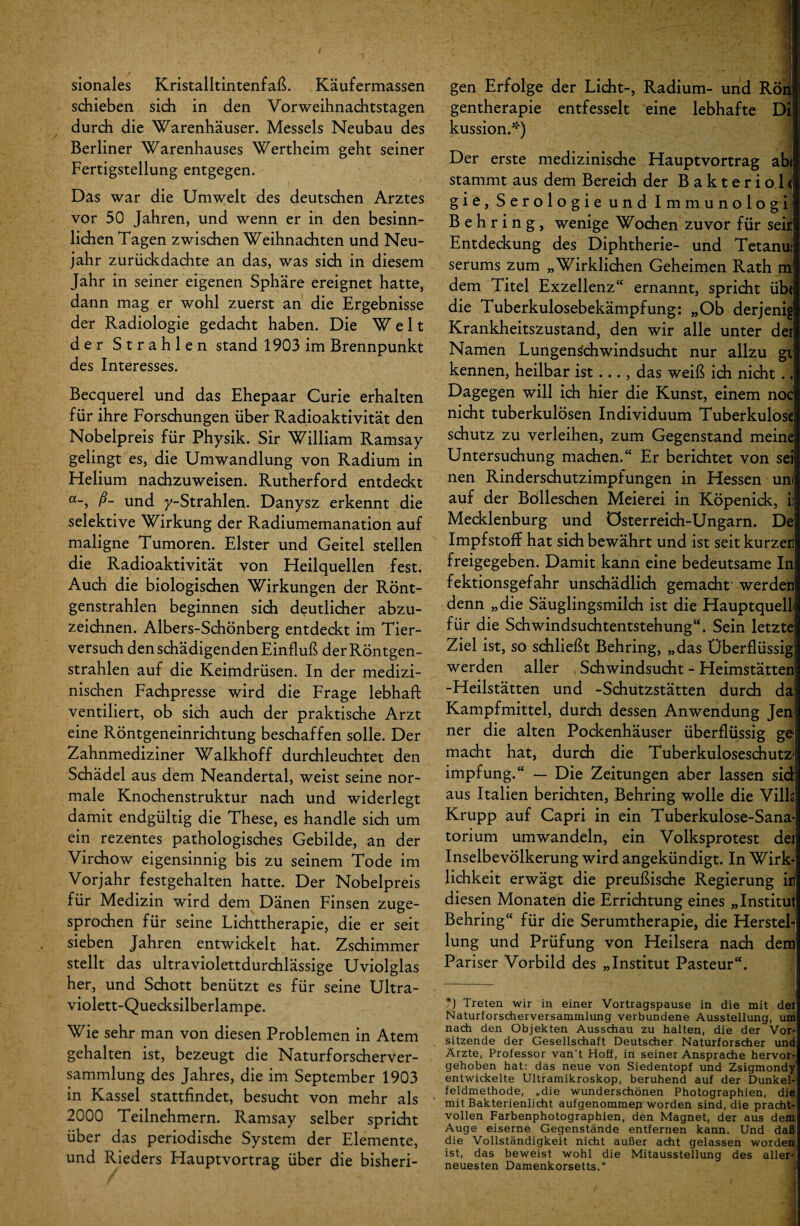sionales Kristalltintenfaß. Käufermassen schieben sich in den Vorweihnachtstagen durch die Warenhäuser. Messels Neubau des Berliner Warenhauses Wertheim geht seiner Fertigstellung entgegen. Das war die Umwelt des deutschen Arztes vor 50 Jahren, und wenn er in den besinn¬ lichen Tagen zwischen Weihnachten und Neu¬ jahr zurückdachte an das, was sich in diesem Jahr in seiner eigenen Sphäre ereignet hatte, dann mag er wohl zuerst an die Ergebnisse der Radiologie gedacht haben. Die Welt der Strahlen stand 1903 im Brennpunkt des Interesses. Becquerel und das Ehepaar Curie erhalten für ihre Forschungen über Radioaktivität den Nobelpreis für Physik. Sir William Ramsay gelingt es, die Umwandlung von Radium in Flelium nachzuweisen. Rutherford entdeckt a-, ß- und /-Strahlen. Danysz erkennt die selektive Wirkung der Radiumemanation auf maligne Tumoren. Elster und Geitel stellen die Radioaktivität von Heilquellen fest. Auch die biologischen Wirkungen der Rönt¬ genstrahlen beginnen sich deutlicher abzu¬ zeichnen. Albers-Schönberg entdeckt im Tier¬ versuch den schädigenden Einfluß der Röntgen¬ strahlen auf die Keimdrüsen. In der medizi¬ nischen Fachpresse wird die Frage lebhaft ventiliert, ob sich auch der praktische Arzt eine Röntgeneinrichtung beschaffen solle. Der Zahnmediziner Walkhoff durchleuchtet den Schädel aus dem Neandertal, weist seine nor¬ male Knochenstruktur nach und widerlegt damit endgültig die These, es handle sich um ein rezentes pathologisches Gebilde, an der Virchow eigensinnig bis zu seinem Tode im Vorjahr festgehalten hatte. Der Nobelpreis für Medizin wird dem Dänen Finsen zuge¬ sprochen für seine Lichttherapie, die er seit sieben Jahren entwickelt hat. Zschimmer stellt das ultraviolettdurchlässige Uviolglas her, und Schott benützt es für seine Ultra¬ violett-Quecksilberlampe. Wie sehr man von diesen Problemen in Atem gehalten ist, bezeugt die Naturforscherver¬ sammlung des Jahres, die im September 1903 in Kassel stattfindet, besucht von mehr als 2000 Teilnehmern. Ramsay selber spricht über das periodische System der Elemente, und Rieders Hauptvortrag über die bisheri¬ ; ' . ' ’ 1 gen Erfolge der Licht-, Radium- und Rön gentherapie entfesselt eine lebhafte Di kussion.*) Der erste medizinische Hauptvortrag abi stammt aus dem Bereich der Bakteriolc gie, Serologie und Immunologi Behring, wenige Wochen zuvor für seit Entdeckung des Diphtherie- und Tetanu; serums zum „Wirklichen Geheimen Rath m dem Titel Exzellenz“ ernannt, spricht üb< die Tuberkulosebekämpfung: „Ob derjenig Krankheitszustand, den wir alle unter der Namen Lungenschwindsucht nur allzu gt kennen, heilbar ist ... , das weiß ich nicht . ] Dagegen will ich hier die Kunst, einem noc nicht tuberkulösen Individuum Tuberkulose schütz zu verleihen, zum Gegenstand meine Untersuchung machen.“ Er berichtet von seif nen Rinderschutzimpfungen in Hessen um auf der Bolleschen Meierei in Köpenick, ii Mecklenburg und Österreich-Ungarn. De Impfstoff hat sich bewährt und ist seit kurzen freigegeben. Damit kann eine bedeutsame In fektionsgefahr unschädlich gemacht' werden denn „die Säuglingsmilch ist die HauptquelL für die Schwindsuchtentstehung“. Sein letzte Ziel ist, so schließt Behring, „das Überflüssig werden aller Schwindsucht - Heimstätten -Heilstätten und -Schutzstätten durch da Kampfmittel, durch dessen Anwendung Jeni ner die alten Pockenhäuser überflüssig ge! macht hat, durch die Tuberkuloseschutz¬ impfung.“ — Die Zeitungen aber lassen sich aus Italien berichten, Behring wolle die Vilh Krupp auf Capri in ein Tuberkulose-Sana¬ torium umwandeln, ein Volksprotest dei Inselbevölkerung wird angekündigt. In Wirk¬ lichkeit erwägt die preußische Regierung in diesen Monaten die Errichtung eines „Institut Behring“ für die Serumtherapie, die Herstel¬ lung und Prüfung von Heilsera nach dem Pariser Vorbild des „Institut Pasteur“. *) Treten wir in einer Vortragspause in die mit der Naturforscherversammlung verbundene Ausstellung, um nach den Objekten Ausschau zu halten, die der Vor¬ sitzende der Gesellschaft Deutscher Naturforscher und Ärzte, Professor van't Hoff, in seiner Ansprache hervor¬ gehoben hat: das neue von Siedentopf und Zsigmondy entwickelte Ultramikroskop, beruhend auf der Dunkel¬ feldmethode, „die wunderschönen Photographien, die mit Bakterienlicht aufgenommep worden sind, die pracht¬ vollen Farbenphotographien, den Magnet, der aus dem Auge eiserne Gegenstände entfernen kann. Und daß die Vollständigkeit nicht außer acht gelassen worden ist, das beweist wohl die Mitausstellung des aller- neuesten Damenkorsetts.