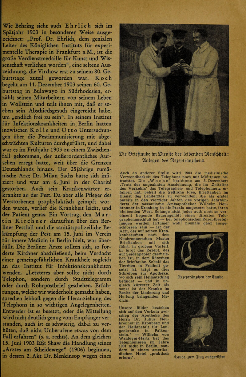 Wie Behring sieht auch Ehrlich sich im Spätjahr 1903 in besonderer Weise ausge¬ zeichnet: „Prof. Dr. Ehrlich, dem genialen Leiter des Königlichen Instituts für experi¬ mentelle Therapie in Frankfurt a.M., ist die große Verdienstmedaille für Kunst und Wis¬ senschaft verliehen worden“, eine seltene Aus¬ zeichnung, die Virchow erst zu seinem 80. Ge¬ burtstage zuteil geworden war. Koch begeht am 11. Dezember 1903 seinen 60. Ge¬ burtstag in Bulawayo in Südrhodesien, er¬ zählt seinen Mitarbeitern von seinem Leben in Wollstein und teilt ihnen mit, daß er so¬ eben sein Abschiedsgesuch eingereicht habe, um „endlich frei zu sein“. In seinem Institut für Infektionskrankheiten in Berlin hatten inzwischen K o 11 e und Otto Untersuchun¬ gen über die Pestimmunisierung mit abge¬ schwächten Kulturen durchgeführt, und dabei war es im Frühjahr 1903 zu einem Zwischen¬ fall gekommen, der außerordentliches Auf¬ sehen erregt hatte, weit über die Grenzen Deutschlands hinaus. Der 25jährige rumä¬ nische Arzt Dr. Milan Sachs hatte sich infi¬ ziert und war am 6. Juni in der Charite gestorben. Auch sein Krankenwärter er¬ krankte an der Pest. Da aber alle Pfleger des Verstorbenen prophylaktisch geimpft wor¬ den waren, verlief die Krankheit leicht, und der Patient genas. Ein Vortrag, den Mar¬ tin Kirchner daraufhin über den Ber¬ liner Pestfall und die sanitätspolizeiliche Be¬ kämpfung der Pest am 15. Juni im Verein für innere Medizin in Berlin hielt, war über¬ füllt. Die Berliner Ärzte sollten sich, so for¬ derte Kirchner abschließend, beim Verdacht einer gemeingefährlichen Krankheit sogleich an das Institut für Infektionskrankheiten wenden. „Letzteres aber sollte nicht durch Telephon, sondern durch Stadttelegramm oder durch Rohrpostbrief geschehen. Erfah¬ rungen, welche wir wiederholt gemacht haben, sprechen lebhaft gegen die Heranziehung des Telephons in so wichtigen Angelegenheiten. Entweder ist es besetzt, oder die Mitteilung wird nicht deutlich genug vom Empfänger ver¬ standen, auch ist es schwierig, dabei zu ver¬ hüten, daß nicht Unberufene etwas von dem Fall erfahren“ (s. a. rechts). An dem gleichen 15. Juni 1903 läßt Shaw die Handlung seines „Arztes am Scheidewege“ (1906) beginnen, in dessen 2. Akt Dr. Blenkinsop wegen eines Tie Brieftaube im Tienfte ber leibenben Oltenfcfy&ett: Anlegen be3 OveäepträngcfyenS. Auch an anderer Stelle wird 1903 die medizinische Verwendbarkeit des Telephons noch mit Mißtrauen be¬ trachtet. Die „W o c h e berichtete am 5. Dezember: „Trotz der ungeahnten Ausdehnung, die im .Zeitalter des Verkehrs' das Telegraphen- und Telephonnetz er¬ fahren hat, behält die treffliche Idee, Brieftauben im Dienst des Landarztes zu verwenden, die als erster bereits in den vierziger Jahren des vorigen Jahrhun¬ derts der nassauische Amtsapotheker Wilhelm Neu- bronner inKronberg in die Praxis umgesetzt hatte, ihren bleibenden Wert. Solange nicht jedes auch noch so ver¬ einzelt liegende Bauerngehöft einen direkten Tele¬ graphenanschluß hat — bei telephonischen Rezeptbestel¬ lungen werden Irrtümer schlossen sein — ist der Arzt, der auf seinen Kran¬ kenbesuchen nach dem Neubronnerschen Muster Brieftauben mit sich führt, in großem Vorteil. Er birgt das Rezept, das auf Seidenpapier geschrie¬ ben ist, in dem Ränzchen der Brieftaube. Sobald das Tierchen in Freiheit ge¬ setzt ist, trägt es dies Schreiben zur Apotheke, wo sich sein Heimatschlag befindet — und in un¬ gleich kürzerer Zeit als sonst ist der Kranke im Besitz der Linderung und Heilung bringenden Me¬ dizin. Unsere Bilder beziehen sich auf den Verkehr zwi¬ schen der Apotheke des Herrn Dr. Julius Neu- bronner in Kronberg und der Heilanstalt für Lun¬ genkranke in Falken¬ stein. “ — Wilhelm von Waldeyer-Hartz hat das Telephonieren im Jahre 1901 nicht in Berlin, son¬ dern in einem amerika¬ nischen Hotel „praktisch erlernt“. wohl niemals ganz äusge- Jteaeptränjdjert bec £aube 2aube, 3um Jluq cuägerüftet