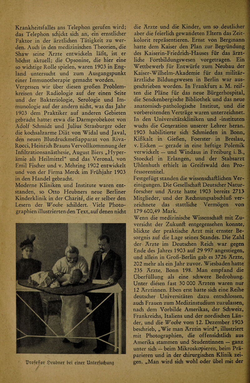 Krankheitsfalles ans Telephon gerufen wird; das Telephon schickt sich an, ein ernstlicher Faktor in der ärztlichen Tätigkeit zu wer¬ den. Auch in den medizinischen Theorien, die Shaw seine Ärzte entwickeln läßt, ist er höchst aktuell; die Opsonine, die hier eine so wichtige Rolle spielen, waren 1903 in Eng¬ land untersucht und zum Ausgangspunkt einer Immunotherapie gemacht worden. Vergessen wir über diesen großen Problem¬ kreisen der Radiologie auf der einen Seite und der Bakteriologie, Serologie und Im¬ munologie auf der andern nicht, was das Jahr 1903 dem Praktiker auf anderen Gebieten gebracht hatte: etwa die Darmprobekost von Adolf Schmidt und Julius Strasburger oder die kochsalzarme Diät von Widal und Javal, den neuen Blutdruckmeßapparat von Riva- Rocci, Heinrich Brauns Vervollkommnung der Infiltrationsanästhesie, August Biers „Hyper¬ ämie als Heilmittel“ und das Veronal, von Emil Fischer und v. Mehring 1902 entwickelt und von der Firma Merck im Frühjahr 1903 in den Handel gebracht. Moderne Kliniken und Institute waren ent¬ standen, so Otto Heubners neue Berliner Kinderklinik in der Charite, die er selber den Lesern der Woche schildert. Viele Photo¬ graphien illustrierten den Text, auf denen nicht 'Profejjor $>cubner bei einer Unterjud)ung die Ärzte und die Kinder, um so deutlicher aber die feierlich gewandeten Eltern das Zeit¬ kolorit repräsentieren. Ernst von Bergmann hatte dem Kaiser den Plan zur Begründung des Kaiserin-Friedrich-Hauses für das ärzt¬ liche Fortbildungswesen vorgetragen. Ein Wettbewerb für Entwürfe zum Neubau der Kaiser-Wilhelm-Akademie für das militär¬ ärztliche Bildungswesen in Berlin war aus¬ geschrieben worden. In Frankfurt a. M. reif¬ ten die Pläne für das neue Bürgerhospital, die Senckenbergische Bibliothek und das neue anatomisch-pathologische Institut, und die vorbereitenden Verträge waren unterzeichnet. In den Universitätskliniken und -instituten wuchs die Generation unserer Lehrer heran. 1903 habilitierte sich Schmieden in Bonn, Kißkalt in Gießen, Foerster in Breslau, v. Eicken — gerade in eine heftige Polemik verwickelt — und Windaus in Freiburg i. B., Stoeckel in Erlangen, und der Stabsarzt Uhlenhuth erhielt in Greifswald den Pro¬ fessorentitel. Festgefügt standen die wissenschaftlichen Ver¬ einigungen. Die Gesellschaft Deutscher Natur¬ forscher und Ärzte hatte 1903 bereits 2713 Mitglieder, und der Rechnungsabschluß ver- ' zeichnete das stattliche Vermögen von 179 600,49 Mark. Wenn die medizinische Wissenschaft mit Zu¬ versicht der Zukunft entgegensehen konnte, blickte der praktische Arzt mit ernster Be¬ sorgnis auf die Lage seines Standes. Die Zahl der Ärzte im Deutschen Reich war gegen Ende des Jahres 1903 auf 29 997 angestiegen, und allein in Groß-Berlin gab es 3726 Ärzte, 202 mehr als ein Jahr zuvor. Wiesbaden hatte 235 Ärzte, Bonn 198. Man empfand die Überfüllung als eine schwere Bedrohung. Unter diesen fast 30 000 Ärzten waren nur 12 Ärztinnen. Eben erst hatte sich eine Reihe deutscher Universitäten dazu entschlossen, auch Frauen zum Medizinstudium zuzulassen, nach dem Vorbilde Amerikas, der Schweiz, Frankreichs, Italiens und der nordischen Län¬ der, und die Woche vom 12. Dezember 1903 beschrieb, „Wie man Ärztin wird“, illustriert mit Photographien, die offensichtlich aus Amerika stammen und Studentinnen — ganz unter sich — beim Mikroskopieren, beim Prä¬ parieren und in der chirurgischen Klinik zei¬ gen. „Man wird sich wohl oder übel mit der